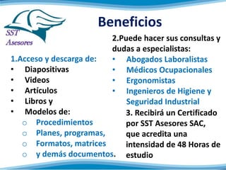 Beneficios
1.Acceso y descarga de:
• Diapositivas
• Videos
• Artículos
• Libros y
• Modelos de:
o Procedimientos
o Planes, programas,
o Formatos, matrices
o y demás documentos.
2.Puede hacer sus consultas y
dudas a especialistas:
• Abogados Laboralistas
• Médicos Ocupacionales
• Ergonomistas
• Ingenieros de Higiene y
Seguridad Industrial
3. Recibirá un Certificado
por SST Asesores
SAC, que acredita una
intensidad de 48 Horas de
estudio
 