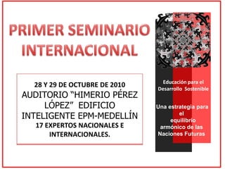 PRIMER SEMINARIO INTERNACIONAL Educación para el Desarrollo  Sostenible Una estrategia para el      equilibrio armónico de las  Naciones Futuras Medellín, 28 y 29 de octubre de 2010 