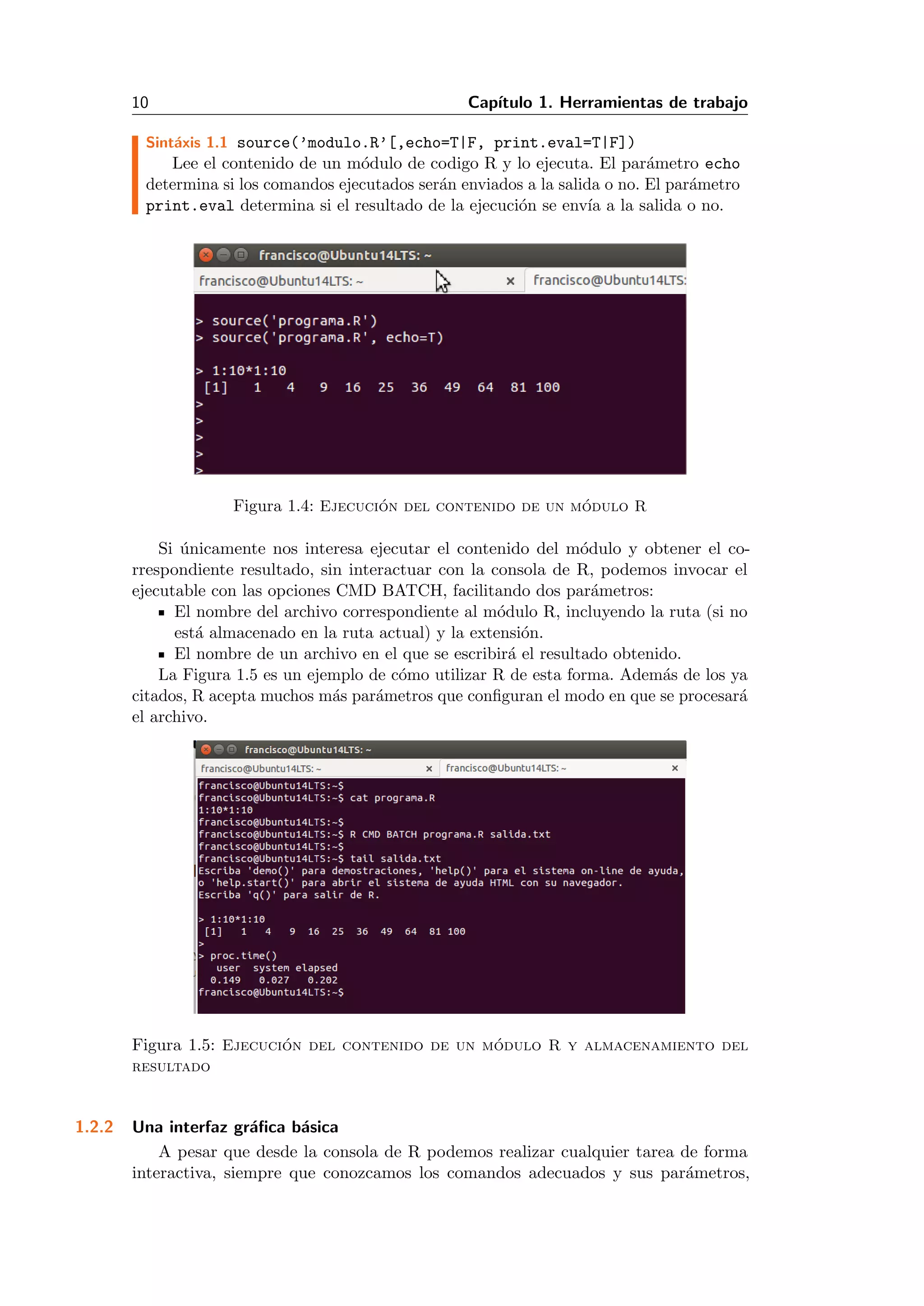 10 Cap´ıtulo 1. Herramientas de trabajo
Sint´axis 1.1 source(’modulo.R’[,echo=T|F, print.eval=T|F])
Lee el contenido de un m´odulo de codigo R y lo ejecuta. El par´ametro echo
determina si los comandos ejecutados ser´an enviados a la salida o no. El par´ametro
print.eval determina si el resultado de la ejecuci´on se env´ıa a la salida o no.
Figura 1.4: Ejecuci´on del contenido de un m´odulo R
Si ´unicamente nos interesa ejecutar el contenido del m´odulo y obtener el co-
rrespondiente resultado, sin interactuar con la consola de R, podemos invocar el
ejecutable con las opciones CMD BATCH, facilitando dos par´ametros:
El nombre del archivo correspondiente al m´odulo R, incluyendo la ruta (si no
est´a almacenado en la ruta actual) y la extensi´on.
El nombre de un archivo en el que se escribir´a el resultado obtenido.
La Figura 1.5 es un ejemplo de c´omo utilizar R de esta forma. Adem´as de los ya
citados, R acepta muchos m´as par´ametros que conﬁguran el modo en que se procesar´a
el archivo.
Figura 1.5: Ejecuci´on del contenido de un m´odulo R y almacenamiento del
resultado
1.2.2 Una interfaz gr´aﬁca b´asica
A pesar que desde la consola de R podemos realizar cualquier tarea de forma
interactiva, siempre que conozcamos los comandos adecuados y sus par´ametros,
 
