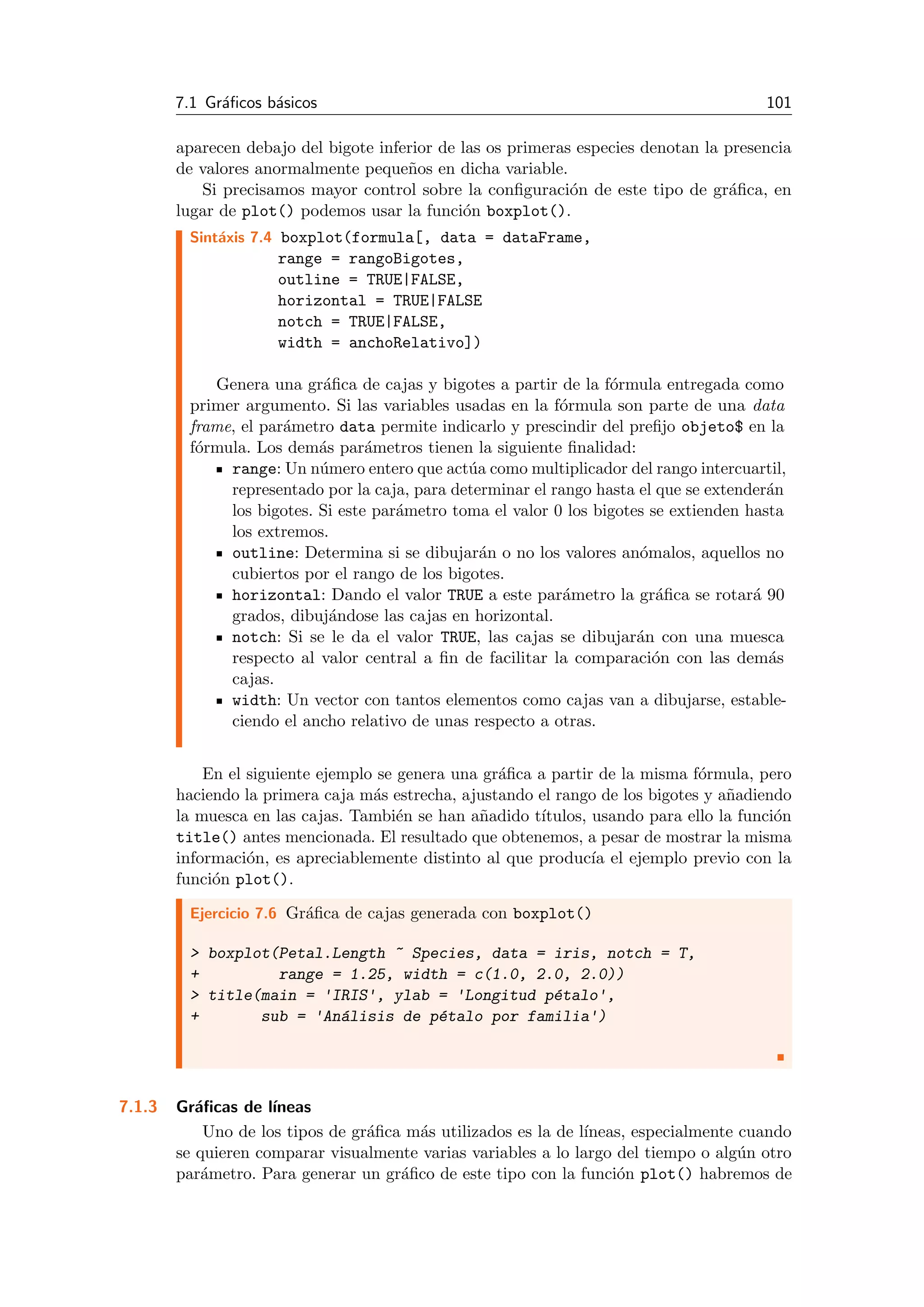 7.1 Gr´aﬁcos b´asicos 101
aparecen debajo del bigote inferior de las os primeras especies denotan la presencia
de valores anormalmente peque˜nos en dicha variable.
Si precisamos mayor control sobre la conﬁguraci´on de este tipo de gr´aﬁca, en
lugar de plot() podemos usar la funci´on boxplot().
Sint´axis 7.4 boxplot(formula[, data = dataFrame,
range = rangoBigotes,
outline = TRUE|FALSE,
horizontal = TRUE|FALSE
notch = TRUE|FALSE,
width = anchoRelativo])
Genera una gr´aﬁca de cajas y bigotes a partir de la f´ormula entregada como
primer argumento. Si las variables usadas en la f´ormula son parte de una data
frame, el par´ametro data permite indicarlo y prescindir del preﬁjo objeto$ en la
f´ormula. Los dem´as par´ametros tienen la siguiente ﬁnalidad:
range: Un n´umero entero que act´ua como multiplicador del rango intercuartil,
representado por la caja, para determinar el rango hasta el que se extender´an
los bigotes. Si este par´ametro toma el valor 0 los bigotes se extienden hasta
los extremos.
outline: Determina si se dibujar´an o no los valores an´omalos, aquellos no
cubiertos por el rango de los bigotes.
horizontal: Dando el valor TRUE a este par´ametro la gr´aﬁca se rotar´a 90
grados, dibuj´andose las cajas en horizontal.
notch: Si se le da el valor TRUE, las cajas se dibujar´an con una muesca
respecto al valor central a ﬁn de facilitar la comparaci´on con las dem´as
cajas.
width: Un vector con tantos elementos como cajas van a dibujarse, estable-
ciendo el ancho relativo de unas respecto a otras.
En el siguiente ejemplo se genera una gr´aﬁca a partir de la misma f´ormula, pero
haciendo la primera caja m´as estrecha, ajustando el rango de los bigotes y a˜nadiendo
la muesca en las cajas. Tambi´en se han a˜nadido t´ıtulos, usando para ello la funci´on
title() antes mencionada. El resultado que obtenemos, a pesar de mostrar la misma
informaci´on, es apreciablemente distinto al que produc´ıa el ejemplo previo con la
funci´on plot().
Ejercicio 7.6 Gr´aﬁca de cajas generada con boxplot()
> boxplot(Petal.Length ~ Species, data = iris, notch = T,
+ range = 1.25, width = c(1.0, 2.0, 2.0))
> title(main = 'IRIS', ylab = 'Longitud p´etalo',
+ sub = 'An´alisis de p´etalo por familia')
7.1.3 Gr´aﬁcas de l´ıneas
Uno de los tipos de gr´aﬁca m´as utilizados es la de l´ıneas, especialmente cuando
se quieren comparar visualmente varias variables a lo largo del tiempo o alg´un otro
par´ametro. Para generar un gr´aﬁco de este tipo con la funci´on plot() habremos de
 