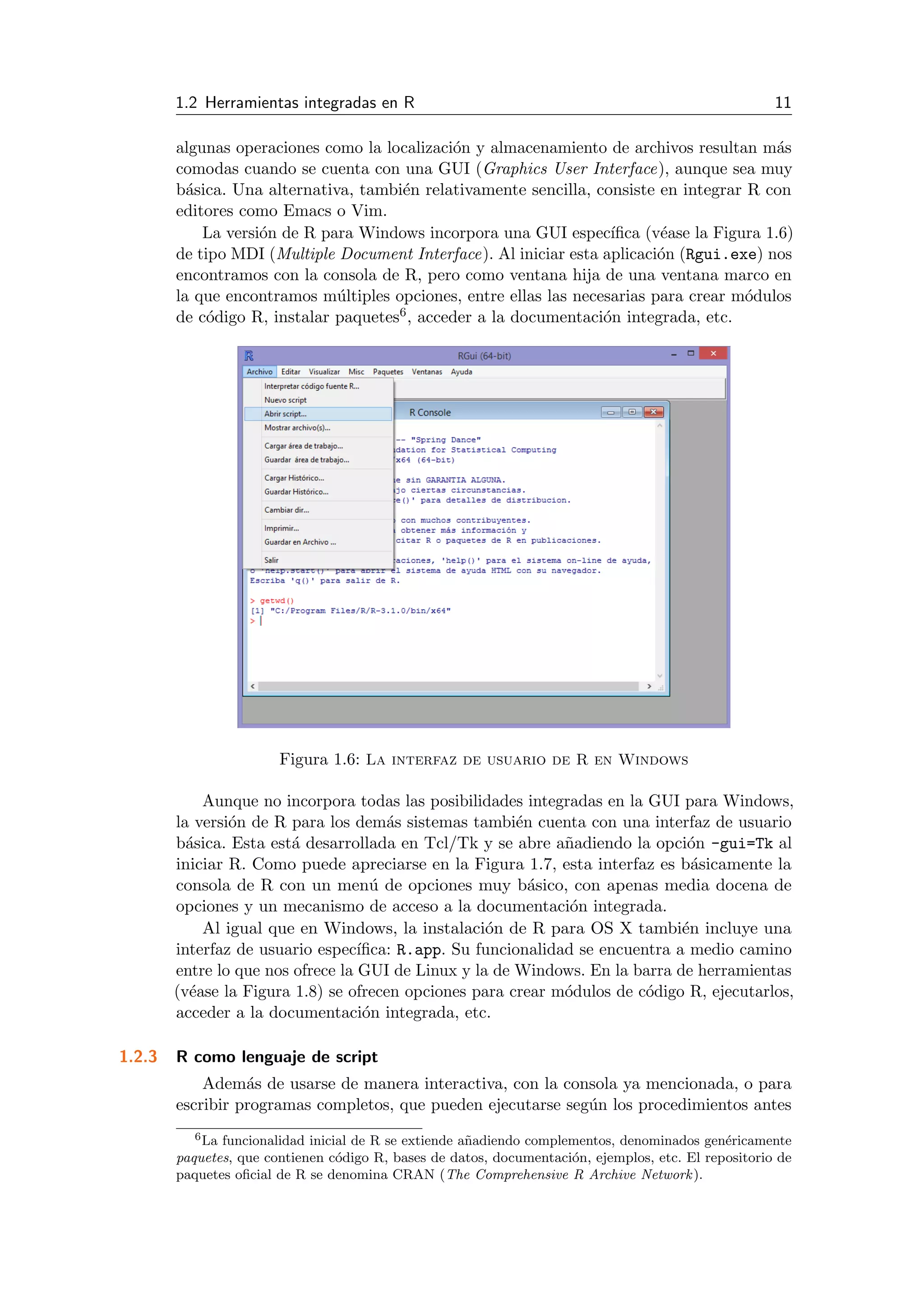 1.2 Herramientas integradas en R 11
algunas operaciones como la localizaci´on y almacenamiento de archivos resultan m´as
comodas cuando se cuenta con una GUI (Graphics User Interface), aunque sea muy
b´asica. Una alternativa, tambi´en relativamente sencilla, consiste en integrar R con
editores como Emacs o Vim.
La versi´on de R para Windows incorpora una GUI espec´ıﬁca (v´ease la Figura 1.6)
de tipo MDI (Multiple Document Interface). Al iniciar esta aplicaci´on (Rgui.exe) nos
encontramos con la consola de R, pero como ventana hija de una ventana marco en
la que encontramos m´ultiples opciones, entre ellas las necesarias para crear m´odulos
de c´odigo R, instalar paquetes6, acceder a la documentaci´on integrada, etc.
Figura 1.6: La interfaz de usuario de R en Windows
Aunque no incorpora todas las posibilidades integradas en la GUI para Windows,
la versi´on de R para los dem´as sistemas tambi´en cuenta con una interfaz de usuario
b´asica. Esta est´a desarrollada en Tcl/Tk y se abre a˜nadiendo la opci´on -gui=Tk al
iniciar R. Como puede apreciarse en la Figura 1.7, esta interfaz es b´asicamente la
consola de R con un men´u de opciones muy b´asico, con apenas media docena de
opciones y un mecanismo de acceso a la documentaci´on integrada.
Al igual que en Windows, la instalaci´on de R para OS X tambi´en incluye una
interfaz de usuario espec´ıﬁca: R.app. Su funcionalidad se encuentra a medio camino
entre lo que nos ofrece la GUI de Linux y la de Windows. En la barra de herramientas
(v´ease la Figura 1.8) se ofrecen opciones para crear m´odulos de c´odigo R, ejecutarlos,
acceder a la documentaci´on integrada, etc.
1.2.3 R como lenguaje de script
Adem´as de usarse de manera interactiva, con la consola ya mencionada, o para
escribir programas completos, que pueden ejecutarse seg´un los procedimientos antes
6La funcionalidad inicial de R se extiende a˜nadiendo complementos, denominados gen´ericamente
paquetes, que contienen c´odigo R, bases de datos, documentaci´on, ejemplos, etc. El repositorio de
paquetes oﬁcial de R se denomina CRAN (The Comprehensive R Archive Network).
 