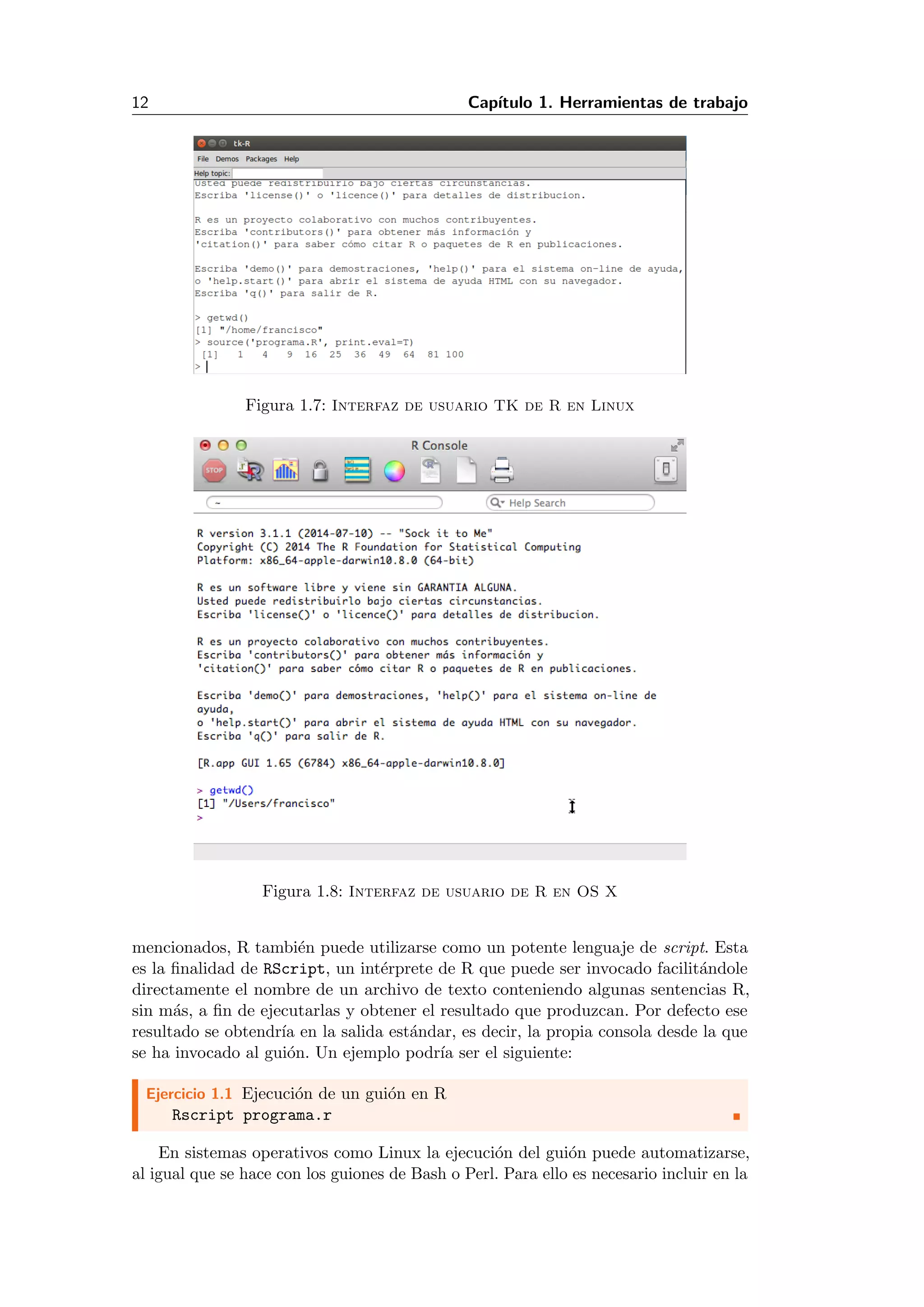 12 Cap´ıtulo 1. Herramientas de trabajo
Figura 1.7: Interfaz de usuario TK de R en Linux
Figura 1.8: Interfaz de usuario de R en OS X
mencionados, R tambi´en puede utilizarse como un potente lenguaje de script. Esta
es la ﬁnalidad de RScript, un int´erprete de R que puede ser invocado facilit´andole
directamente el nombre de un archivo de texto conteniendo algunas sentencias R,
sin m´as, a ﬁn de ejecutarlas y obtener el resultado que produzcan. Por defecto ese
resultado se obtendr´ıa en la salida est´andar, es decir, la propia consola desde la que
se ha invocado al gui´on. Un ejemplo podr´ıa ser el siguiente:
Ejercicio 1.1 Ejecuci´on de un gui´on en R
Rscript programa.r
En sistemas operativos como Linux la ejecuci´on del gui´on puede automatizarse,
al igual que se hace con los guiones de Bash o Perl. Para ello es necesario incluir en la
 