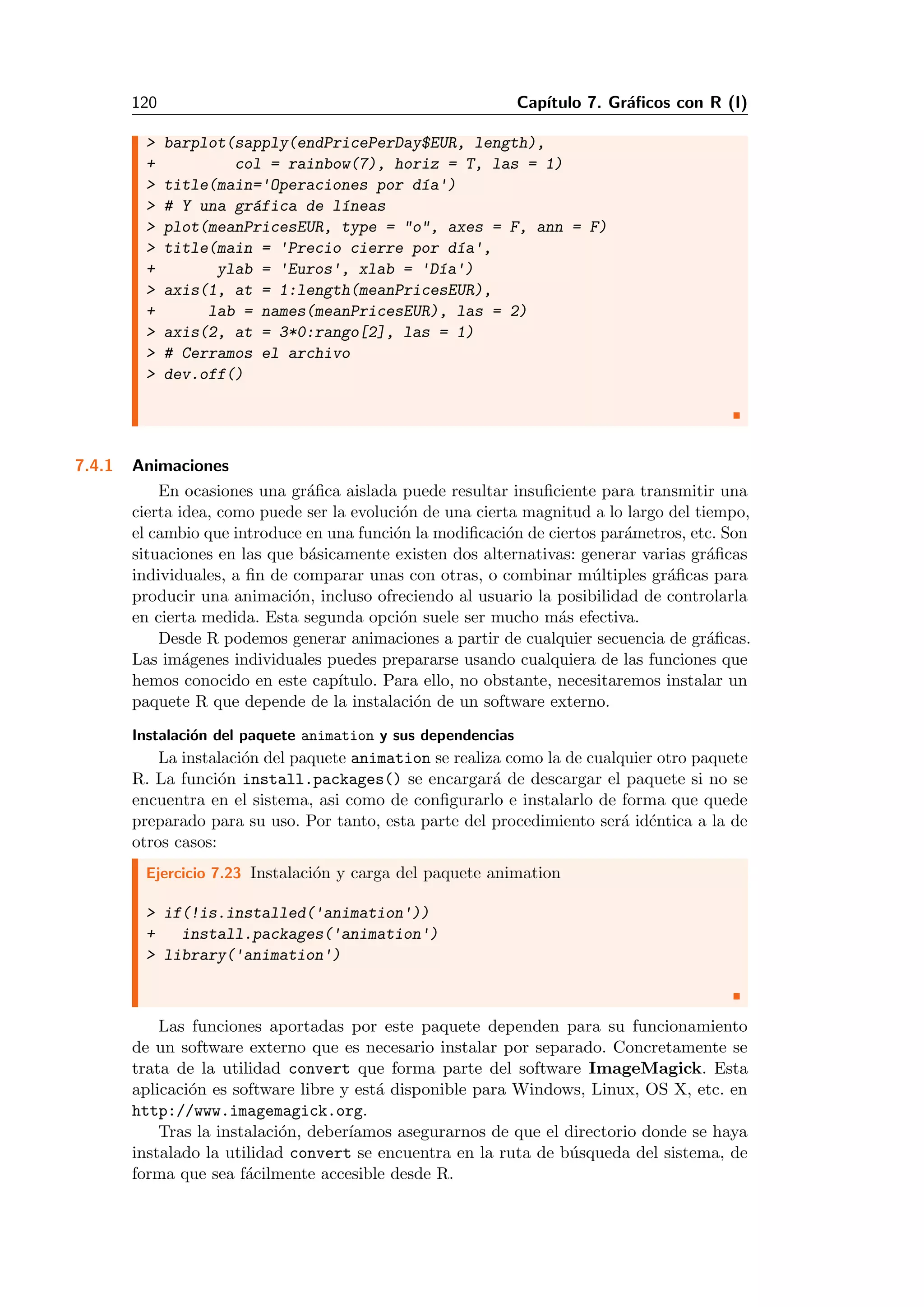 120 Cap´ıtulo 7. Gr´aﬁcos con R (I)
> barplot(sapply(endPricePerDay$EUR, length),
+ col = rainbow(7), horiz = T, las = 1)
> title(main='Operaciones por d´ıa')
> # Y una gr´afica de l´ıneas
> plot(meanPricesEUR, type = "o", axes = F, ann = F)
> title(main = 'Precio cierre por d´ıa',
+ ylab = 'Euros', xlab = 'D´ıa')
> axis(1, at = 1:length(meanPricesEUR),
+ lab = names(meanPricesEUR), las = 2)
> axis(2, at = 3*0:rango[2], las = 1)
> # Cerramos el archivo
> dev.off()
7.4.1 Animaciones
En ocasiones una gr´aﬁca aislada puede resultar insuﬁciente para transmitir una
cierta idea, como puede ser la evoluci´on de una cierta magnitud a lo largo del tiempo,
el cambio que introduce en una funci´on la modiﬁcaci´on de ciertos par´ametros, etc. Son
situaciones en las que b´asicamente existen dos alternativas: generar varias gr´aﬁcas
individuales, a ﬁn de comparar unas con otras, o combinar m´ultiples gr´aﬁcas para
producir una animaci´on, incluso ofreciendo al usuario la posibilidad de controlarla
en cierta medida. Esta segunda opci´on suele ser mucho m´as efectiva.
Desde R podemos generar animaciones a partir de cualquier secuencia de gr´aﬁcas.
Las im´agenes individuales puedes prepararse usando cualquiera de las funciones que
hemos conocido en este cap´ıtulo. Para ello, no obstante, necesitaremos instalar un
paquete R que depende de la instalaci´on de un software externo.
Instalaci´on del paquete animation y sus dependencias
La instalaci´on del paquete animation se realiza como la de cualquier otro paquete
R. La funci´on install.packages() se encargar´a de descargar el paquete si no se
encuentra en el sistema, asi como de conﬁgurarlo e instalarlo de forma que quede
preparado para su uso. Por tanto, esta parte del procedimiento ser´a id´entica a la de
otros casos:
Ejercicio 7.23 Instalaci´on y carga del paquete animation
> if(!is.installed('animation'))
+ install.packages('animation')
> library('animation')
Las funciones aportadas por este paquete dependen para su funcionamiento
de un software externo que es necesario instalar por separado. Concretamente se
trata de la utilidad convert que forma parte del software ImageMagick. Esta
aplicaci´on es software libre y est´a disponible para Windows, Linux, OS X, etc. en
http://www.imagemagick.org.
Tras la instalaci´on, deber´ıamos asegurarnos de que el directorio donde se haya
instalado la utilidad convert se encuentra en la ruta de b´usqueda del sistema, de
forma que sea f´acilmente accesible desde R.
 