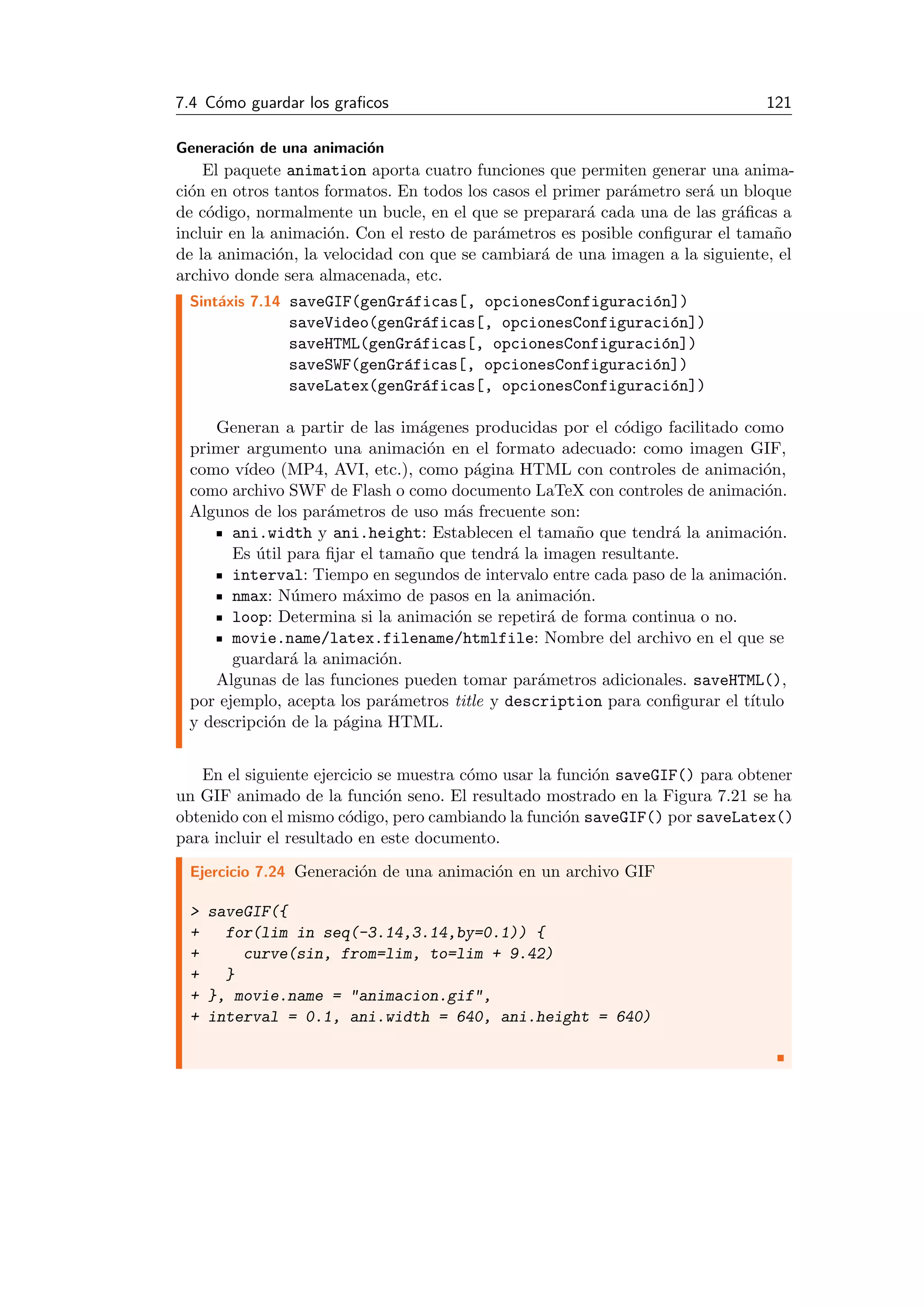 7.4 C´omo guardar los graﬁcos 121
Generaci´on de una animaci´on
El paquete animation aporta cuatro funciones que permiten generar una anima-
ci´on en otros tantos formatos. En todos los casos el primer par´ametro ser´a un bloque
de c´odigo, normalmente un bucle, en el que se preparar´a cada una de las gr´aﬁcas a
incluir en la animaci´on. Con el resto de par´ametros es posible conﬁgurar el tama˜no
de la animaci´on, la velocidad con que se cambiar´a de una imagen a la siguiente, el
archivo donde sera almacenada, etc.
Sint´axis 7.14 saveGIF(genGr´aficas[, opcionesConfiguraci´on])
saveVideo(genGr´aficas[, opcionesConfiguraci´on])
saveHTML(genGr´aficas[, opcionesConfiguraci´on])
saveSWF(genGr´aficas[, opcionesConfiguraci´on])
saveLatex(genGr´aficas[, opcionesConfiguraci´on])
Generan a partir de las im´agenes producidas por el c´odigo facilitado como
primer argumento una animaci´on en el formato adecuado: como imagen GIF,
como v´ıdeo (MP4, AVI, etc.), como p´agina HTML con controles de animaci´on,
como archivo SWF de Flash o como documento LaTeX con controles de animaci´on.
Algunos de los par´ametros de uso m´as frecuente son:
ani.width y ani.height: Establecen el tama˜no que tendr´a la animaci´on.
Es ´util para ﬁjar el tama˜no que tendr´a la imagen resultante.
interval: Tiempo en segundos de intervalo entre cada paso de la animaci´on.
nmax: N´umero m´aximo de pasos en la animaci´on.
loop: Determina si la animaci´on se repetir´a de forma continua o no.
movie.name/latex.filename/htmlfile: Nombre del archivo en el que se
guardar´a la animaci´on.
Algunas de las funciones pueden tomar par´ametros adicionales. saveHTML(),
por ejemplo, acepta los par´ametros title y description para conﬁgurar el t´ıtulo
y descripci´on de la p´agina HTML.
En el siguiente ejercicio se muestra c´omo usar la funci´on saveGIF() para obtener
un GIF animado de la funci´on seno. El resultado mostrado en la Figura 7.21 se ha
obtenido con el mismo c´odigo, pero cambiando la funci´on saveGIF() por saveLatex()
para incluir el resultado en este documento.
Ejercicio 7.24 Generaci´on de una animaci´on en un archivo GIF
> saveGIF({
+ for(lim in seq(-3.14,3.14,by=0.1)) {
+ curve(sin, from=lim, to=lim + 9.42)
+ }
+ }, movie.name = "animacion.gif",
+ interval = 0.1, ani.width = 640, ani.height = 640)
 