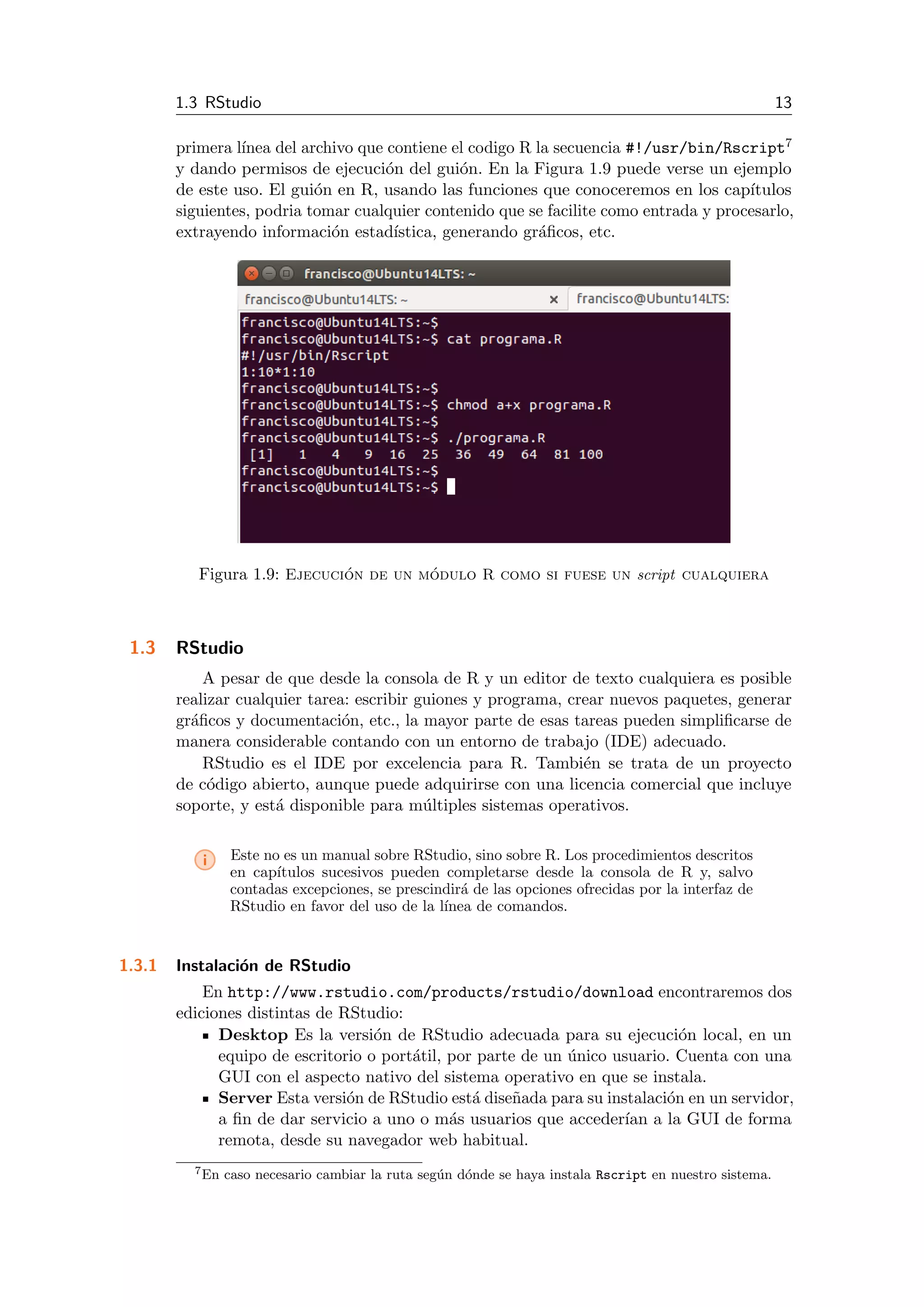 1.3 RStudio 13
primera l´ınea del archivo que contiene el codigo R la secuencia #!/usr/bin/Rscript7
y dando permisos de ejecuci´on del gui´on. En la Figura 1.9 puede verse un ejemplo
de este uso. El gui´on en R, usando las funciones que conoceremos en los cap´ıtulos
siguientes, podria tomar cualquier contenido que se facilite como entrada y procesarlo,
extrayendo informaci´on estad´ıstica, generando gr´aﬁcos, etc.
Figura 1.9: Ejecuci´on de un m´odulo R como si fuese un script cualquiera
1.3 RStudio
A pesar de que desde la consola de R y un editor de texto cualquiera es posible
realizar cualquier tarea: escribir guiones y programa, crear nuevos paquetes, generar
gr´aﬁcos y documentaci´on, etc., la mayor parte de esas tareas pueden simpliﬁcarse de
manera considerable contando con un entorno de trabajo (IDE) adecuado.
RStudio es el IDE por excelencia para R. Tambi´en se trata de un proyecto
de c´odigo abierto, aunque puede adquirirse con una licencia comercial que incluye
soporte, y est´a disponible para m´ultiples sistemas operativos.
i Este no es un manual sobre RStudio, sino sobre R. Los procedimientos descritos
en cap´ıtulos sucesivos pueden completarse desde la consola de R y, salvo
contadas excepciones, se prescindir´a de las opciones ofrecidas por la interfaz de
RStudio en favor del uso de la l´ınea de comandos.
1.3.1 Instalaci´on de RStudio
En http://www.rstudio.com/products/rstudio/download encontraremos dos
ediciones distintas de RStudio:
Desktop Es la versi´on de RStudio adecuada para su ejecuci´on local, en un
equipo de escritorio o port´atil, por parte de un ´unico usuario. Cuenta con una
GUI con el aspecto nativo del sistema operativo en que se instala.
Server Esta versi´on de RStudio est´a dise˜nada para su instalaci´on en un servidor,
a ﬁn de dar servicio a uno o m´as usuarios que acceder´ıan a la GUI de forma
remota, desde su navegador web habitual.
7En caso necesario cambiar la ruta seg´un d´onde se haya instala Rscript en nuestro sistema.
 