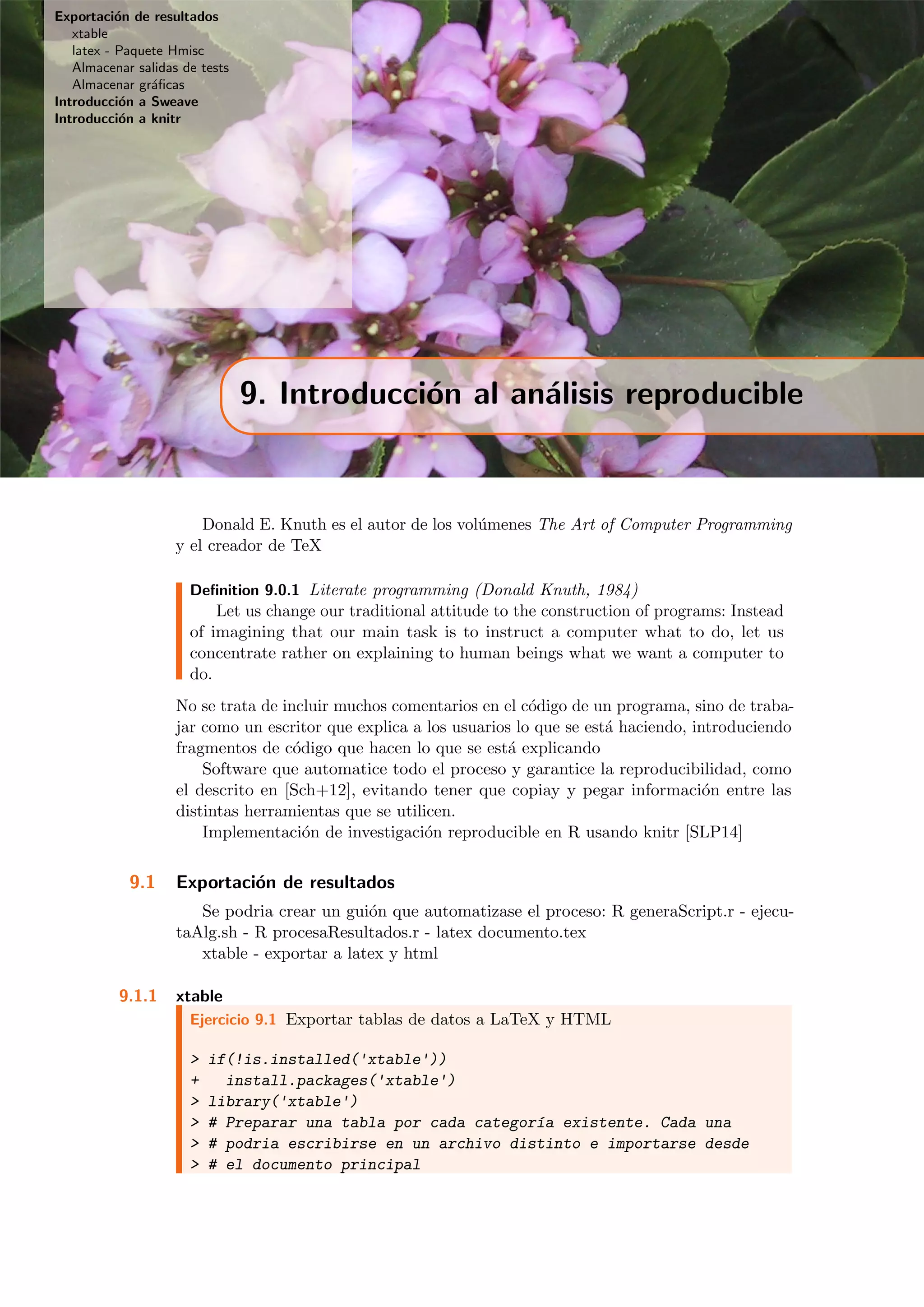 Exportaci´on de resultados
xtable
latex - Paquete Hmisc
Almacenar salidas de tests
Almacenar gr´aﬁcas
Introducci´on a Sweave
Introducci´on a knitr
9. Introducci´on al an´alisis reproducible
Donald E. Knuth es el autor de los vol´umenes The Art of Computer Programming
y el creador de TeX
Deﬁnition 9.0.1 Literate programming (Donald Knuth, 1984)
Let us change our traditional attitude to the construction of programs: Instead
of imagining that our main task is to instruct a computer what to do, let us
concentrate rather on explaining to human beings what we want a computer to
do.
No se trata de incluir muchos comentarios en el c´odigo de un programa, sino de traba-
jar como un escritor que explica a los usuarios lo que se est´a haciendo, introduciendo
fragmentos de c´odigo que hacen lo que se est´a explicando
Software que automatice todo el proceso y garantice la reproducibilidad, como
el descrito en [Sch+12], evitando tener que copiay y pegar informaci´on entre las
distintas herramientas que se utilicen.
Implementaci´on de investigaci´on reproducible en R usando knitr [SLP14]
9.1 Exportaci´on de resultados
Se podria crear un gui´on que automatizase el proceso: R generaScript.r - ejecu-
taAlg.sh - R procesaResultados.r - latex documento.tex
xtable - exportar a latex y html
9.1.1 xtable
Ejercicio 9.1 Exportar tablas de datos a LaTeX y HTML
> if(!is.installed('xtable'))
+ install.packages('xtable')
> library('xtable')
> # Preparar una tabla por cada categor´ıa existente. Cada una
> # podria escribirse en un archivo distinto e importarse desde
> # el documento principal
 