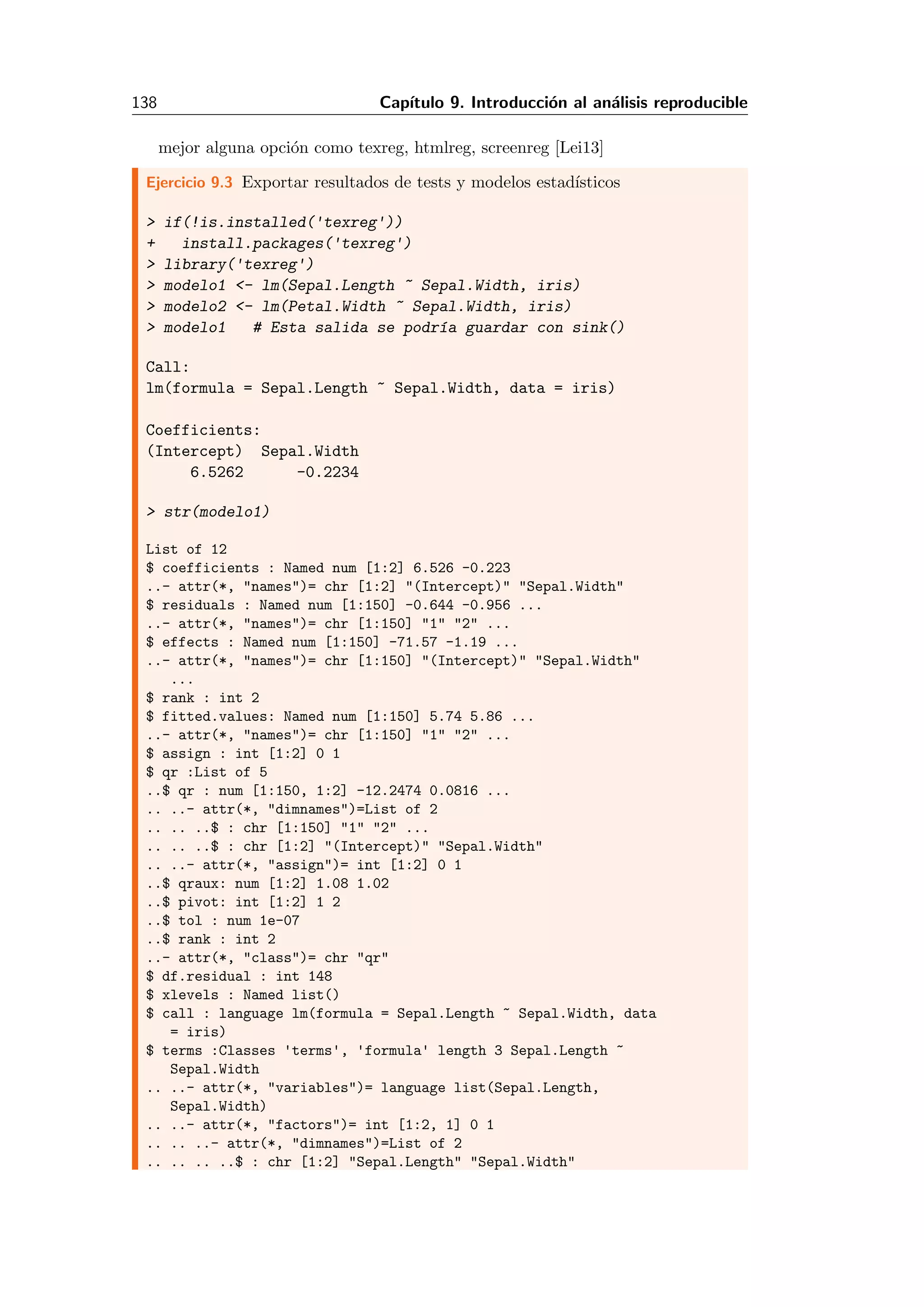 138 Cap´ıtulo 9. Introducci´on al an´alisis reproducible
mejor alguna opci´on como texreg, htmlreg, screenreg [Lei13]
Ejercicio 9.3 Exportar resultados de tests y modelos estad´ısticos
> if(!is.installed('texreg'))
+ install.packages('texreg')
> library('texreg')
> modelo1 <- lm(Sepal.Length ~ Sepal.Width, iris)
> modelo2 <- lm(Petal.Width ~ Sepal.Width, iris)
> modelo1 # Esta salida se podr´ıa guardar con sink()
Call:
lm(formula = Sepal.Length ~ Sepal.Width, data = iris)
Coefficients:
(Intercept) Sepal.Width
6.5262 -0.2234
> str(modelo1)
List of 12
$ coefficients : Named num [1:2] 6.526 -0.223
..- attr(*, "names")= chr [1:2] "(Intercept)" "Sepal.Width"
$ residuals : Named num [1:150] -0.644 -0.956 ...
..- attr(*, "names")= chr [1:150] "1" "2" ...
$ effects : Named num [1:150] -71.57 -1.19 ...
..- attr(*, "names")= chr [1:150] "(Intercept)" "Sepal.Width"
...
$ rank : int 2
$ fitted.values: Named num [1:150] 5.74 5.86 ...
..- attr(*, "names")= chr [1:150] "1" "2" ...
$ assign : int [1:2] 0 1
$ qr :List of 5
..$ qr : num [1:150, 1:2] -12.2474 0.0816 ...
.. ..- attr(*, "dimnames")=List of 2
.. .. ..$ : chr [1:150] "1" "2" ...
.. .. ..$ : chr [1:2] "(Intercept)" "Sepal.Width"
.. ..- attr(*, "assign")= int [1:2] 0 1
..$ qraux: num [1:2] 1.08 1.02
..$ pivot: int [1:2] 1 2
..$ tol : num 1e-07
..$ rank : int 2
..- attr(*, "class")= chr "qr"
$ df.residual : int 148
$ xlevels : Named list()
$ call : language lm(formula = Sepal.Length ~ Sepal.Width, data
= iris)
$ terms :Classes 'terms', 'formula' length 3 Sepal.Length ~
Sepal.Width
.. ..- attr(*, "variables")= language list(Sepal.Length,
Sepal.Width)
.. ..- attr(*, "factors")= int [1:2, 1] 0 1
.. .. ..- attr(*, "dimnames")=List of 2
.. .. .. ..$ : chr [1:2] "Sepal.Length" "Sepal.Width"
 