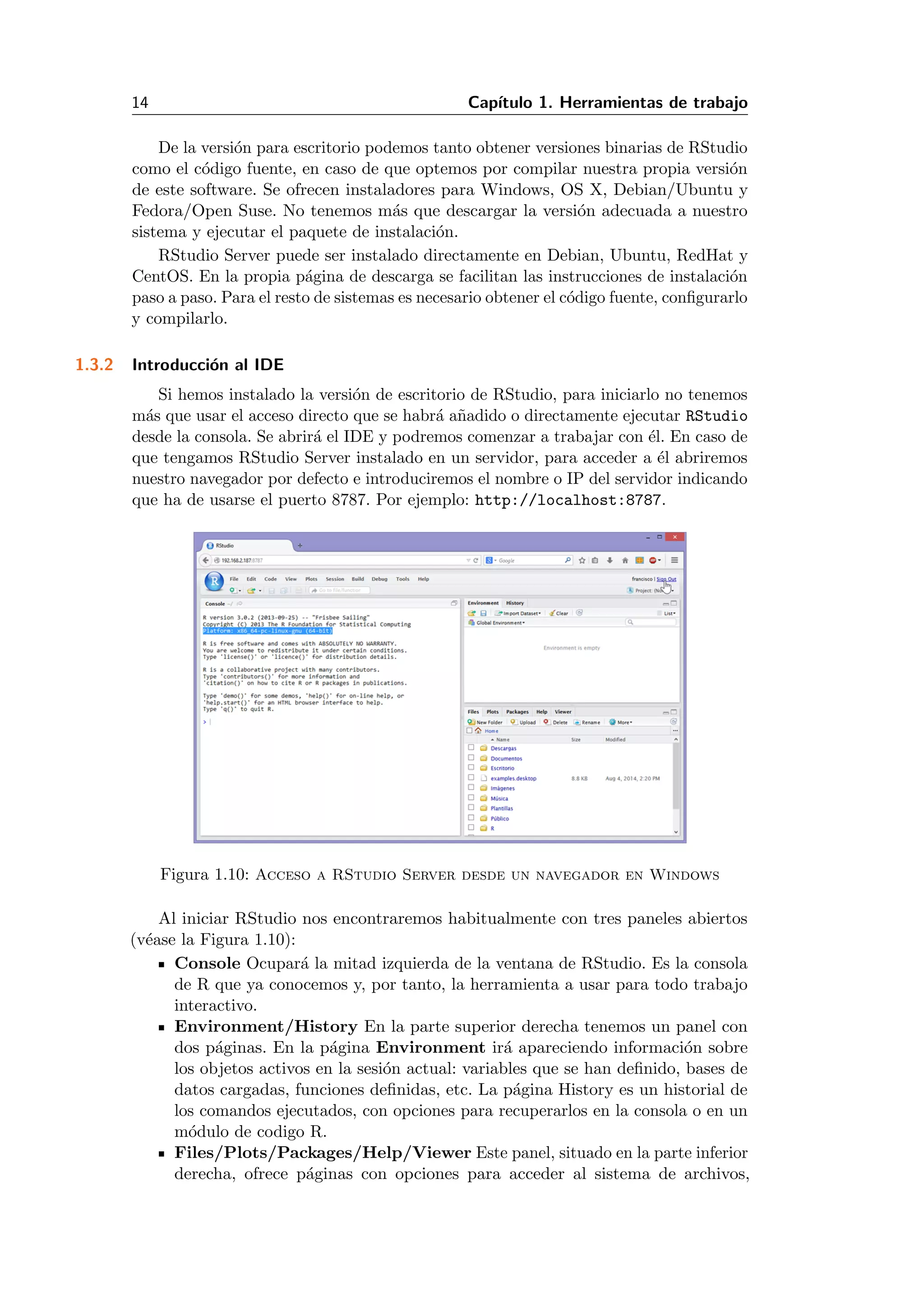 14 Cap´ıtulo 1. Herramientas de trabajo
De la versi´on para escritorio podemos tanto obtener versiones binarias de RStudio
como el c´odigo fuente, en caso de que optemos por compilar nuestra propia versi´on
de este software. Se ofrecen instaladores para Windows, OS X, Debian/Ubuntu y
Fedora/Open Suse. No tenemos m´as que descargar la versi´on adecuada a nuestro
sistema y ejecutar el paquete de instalaci´on.
RStudio Server puede ser instalado directamente en Debian, Ubuntu, RedHat y
CentOS. En la propia p´agina de descarga se facilitan las instrucciones de instalaci´on
paso a paso. Para el resto de sistemas es necesario obtener el c´odigo fuente, conﬁgurarlo
y compilarlo.
1.3.2 Introducci´on al IDE
Si hemos instalado la versi´on de escritorio de RStudio, para iniciarlo no tenemos
m´as que usar el acceso directo que se habr´a a˜nadido o directamente ejecutar RStudio
desde la consola. Se abrir´a el IDE y podremos comenzar a trabajar con ´el. En caso de
que tengamos RStudio Server instalado en un servidor, para acceder a ´el abriremos
nuestro navegador por defecto e introduciremos el nombre o IP del servidor indicando
que ha de usarse el puerto 8787. Por ejemplo: http://localhost:8787.
Figura 1.10: Acceso a RStudio Server desde un navegador en Windows
Al iniciar RStudio nos encontraremos habitualmente con tres paneles abiertos
(v´ease la Figura 1.10):
Console Ocupar´a la mitad izquierda de la ventana de RStudio. Es la consola
de R que ya conocemos y, por tanto, la herramienta a usar para todo trabajo
interactivo.
Environment/History En la parte superior derecha tenemos un panel con
dos p´aginas. En la p´agina Environment ir´a apareciendo informaci´on sobre
los objetos activos en la sesi´on actual: variables que se han deﬁnido, bases de
datos cargadas, funciones deﬁnidas, etc. La p´agina History es un historial de
los comandos ejecutados, con opciones para recuperarlos en la consola o en un
m´odulo de codigo R.
Files/Plots/Packages/Help/Viewer Este panel, situado en la parte inferior
derecha, ofrece p´aginas con opciones para acceder al sistema de archivos,
 