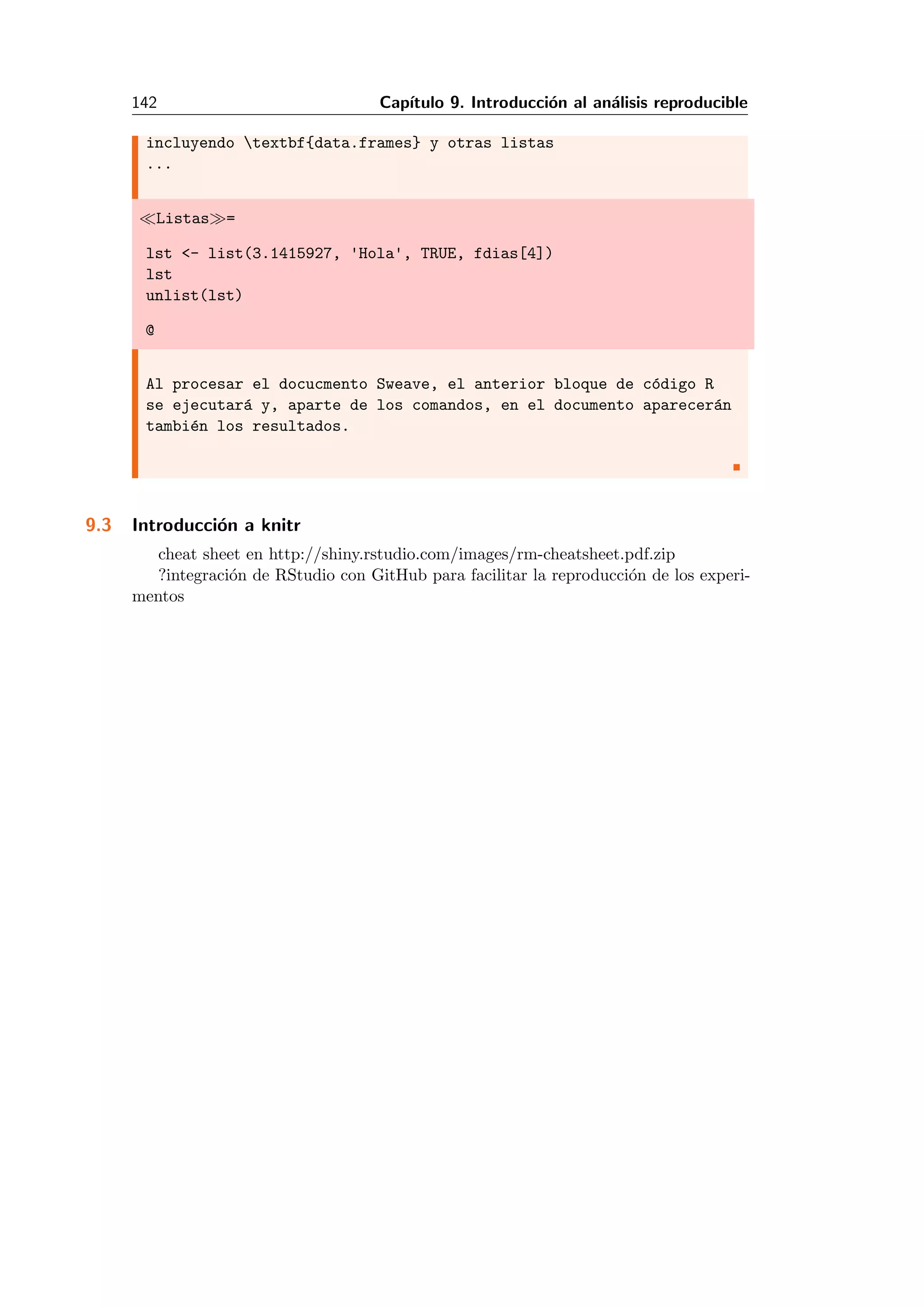 142 Cap´ıtulo 9. Introducci´on al an´alisis reproducible
incluyendo textbf{data.frames} y otras listas
...
Listas =
lst <- list(3.1415927, 'Hola', TRUE, fdias[4])
lst
unlist(lst)
@
Al procesar el docucmento Sweave, el anterior bloque de c´odigo R
se ejecutar´a y, aparte de los comandos, en el documento aparecer´an
tambi´en los resultados.
9.3 Introducci´on a knitr
cheat sheet en http://shiny.rstudio.com/images/rm-cheatsheet.pdf.zip
?integraci´on de RStudio con GitHub para facilitar la reproducci´on de los experi-
mentos
 
