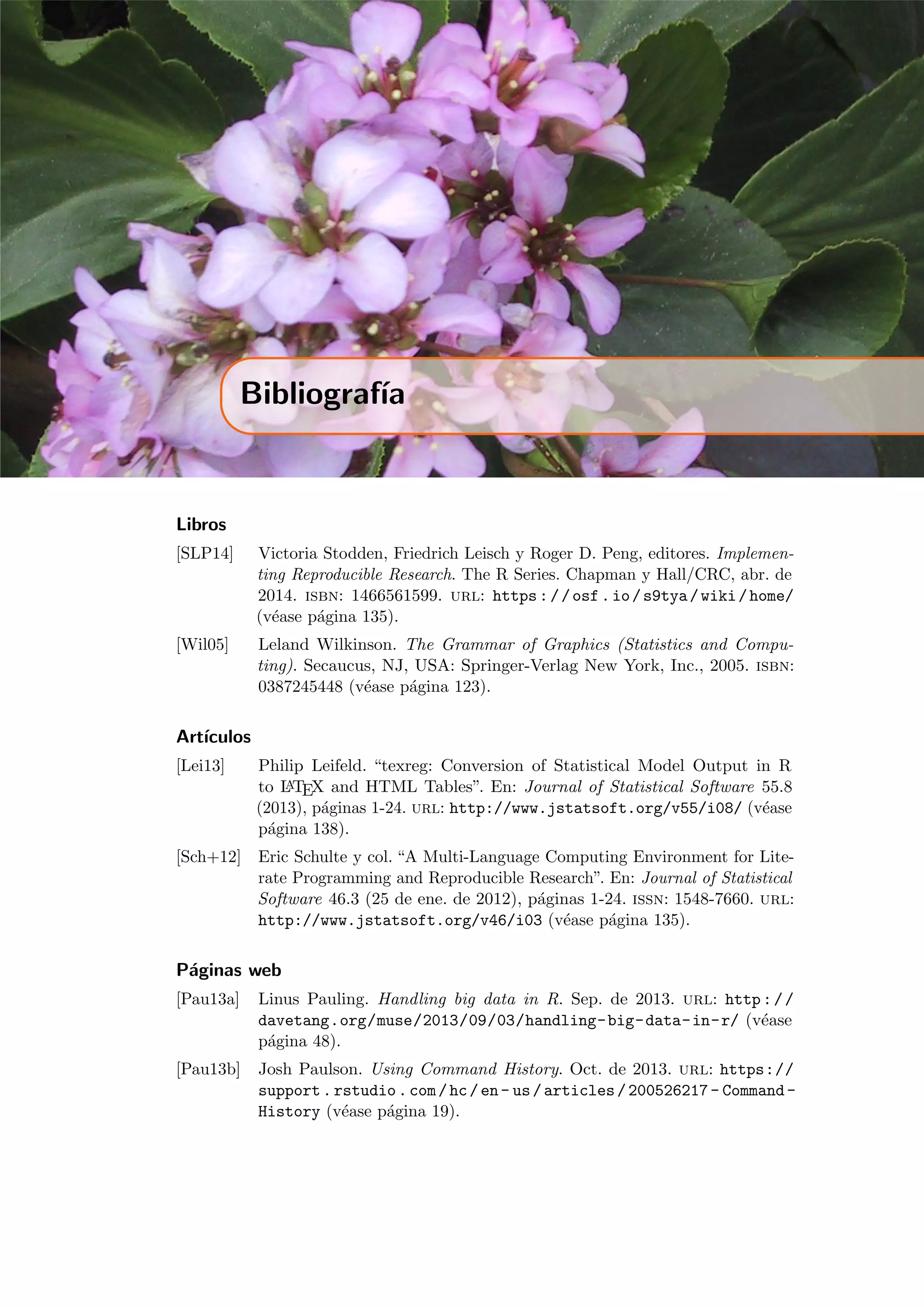 Bibliograf´ıa
Libros
[SLP14] Victoria Stodden, Friedrich Leisch y Roger D. Peng, editores. Implemen-
ting Reproducible Research. The R Series. Chapman y Hall/CRC, abr. de
2014. isbn: 1466561599. url: https://osf.io/s9tya/wiki/home/
(v´ease p´agina 135).
[Wil05] Leland Wilkinson. The Grammar of Graphics (Statistics and Compu-
ting). Secaucus, NJ, USA: Springer-Verlag New York, Inc., 2005. isbn:
0387245448 (v´ease p´agina 123).
Art´ıculos
[Lei13] Philip Leifeld. “texreg: Conversion of Statistical Model Output in R
to LATEX and HTML Tables”. En: Journal of Statistical Software 55.8
(2013), p´aginas 1-24. url: http://www.jstatsoft.org/v55/i08/ (v´ease
p´agina 138).
[Sch+12] Eric Schulte y col. “A Multi-Language Computing Environment for Lite-
rate Programming and Reproducible Research”. En: Journal of Statistical
Software 46.3 (25 de ene. de 2012), p´aginas 1-24. issn: 1548-7660. url:
http://www.jstatsoft.org/v46/i03 (v´ease p´agina 135).
P´aginas web
[Pau13a] Linus Pauling. Handling big data in R. Sep. de 2013. url: http://
davetang.org/muse/2013/09/03/handling-big-data-in-r/ (v´ease
p´agina 48).
[Pau13b] Josh Paulson. Using Command History. Oct. de 2013. url: https://
support.rstudio.com/hc/en- us/articles/200526217- Command-
History (v´ease p´agina 19).
 