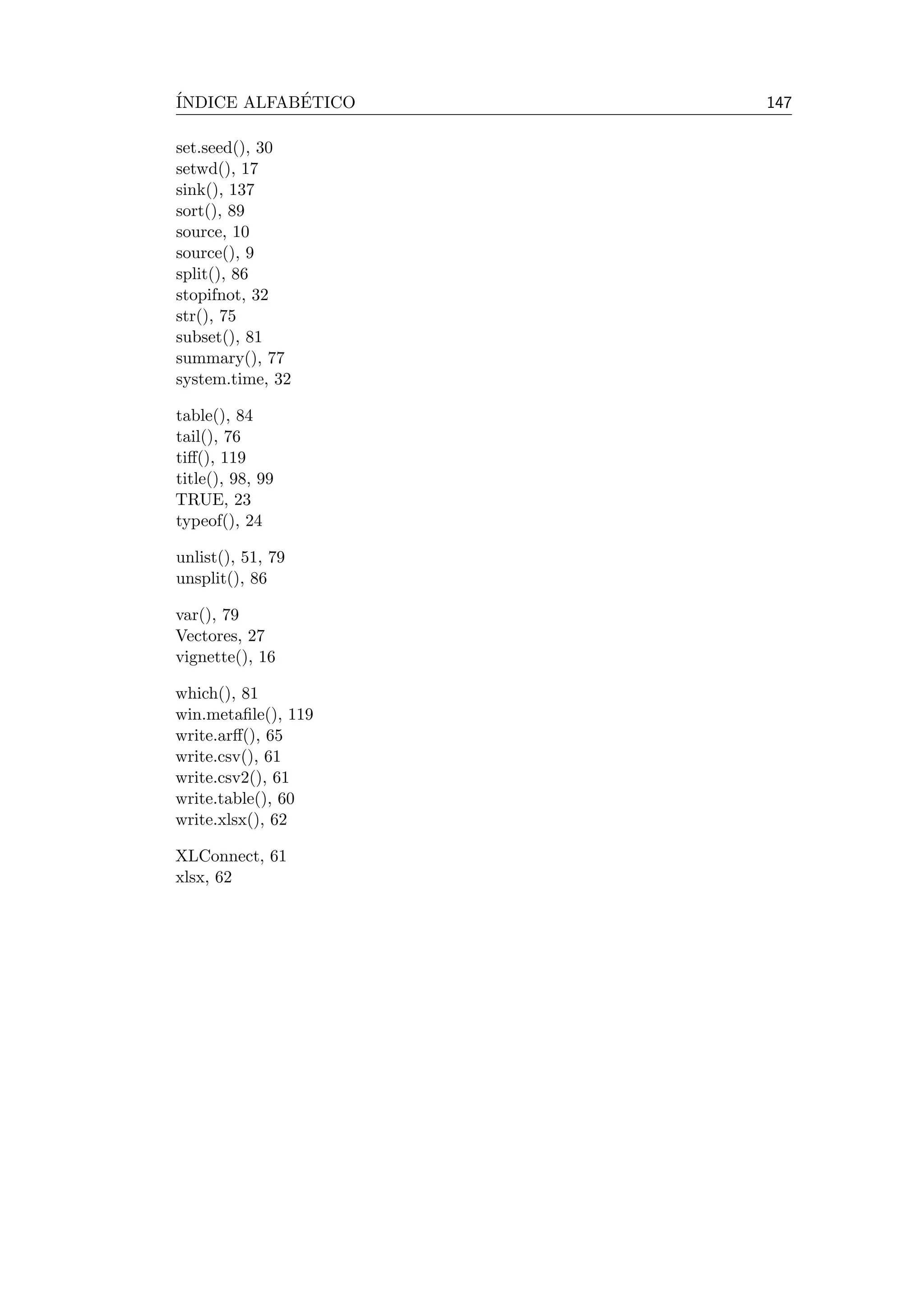 ´INDICE ALFAB´ETICO 147
set.seed(), 30
setwd(), 17
sink(), 137
sort(), 89
source, 10
source(), 9
split(), 86
stopifnot, 32
str(), 75
subset(), 81
summary(), 77
system.time, 32
table(), 84
tail(), 76
tiﬀ(), 119
title(), 98, 99
TRUE, 23
typeof(), 24
unlist(), 51, 79
unsplit(), 86
var(), 79
Vectores, 27
vignette(), 16
which(), 81
win.metaﬁle(), 119
write.arﬀ(), 65
write.csv(), 61
write.csv2(), 61
write.table(), 60
write.xlsx(), 62
XLConnect, 61
xlsx, 62
 