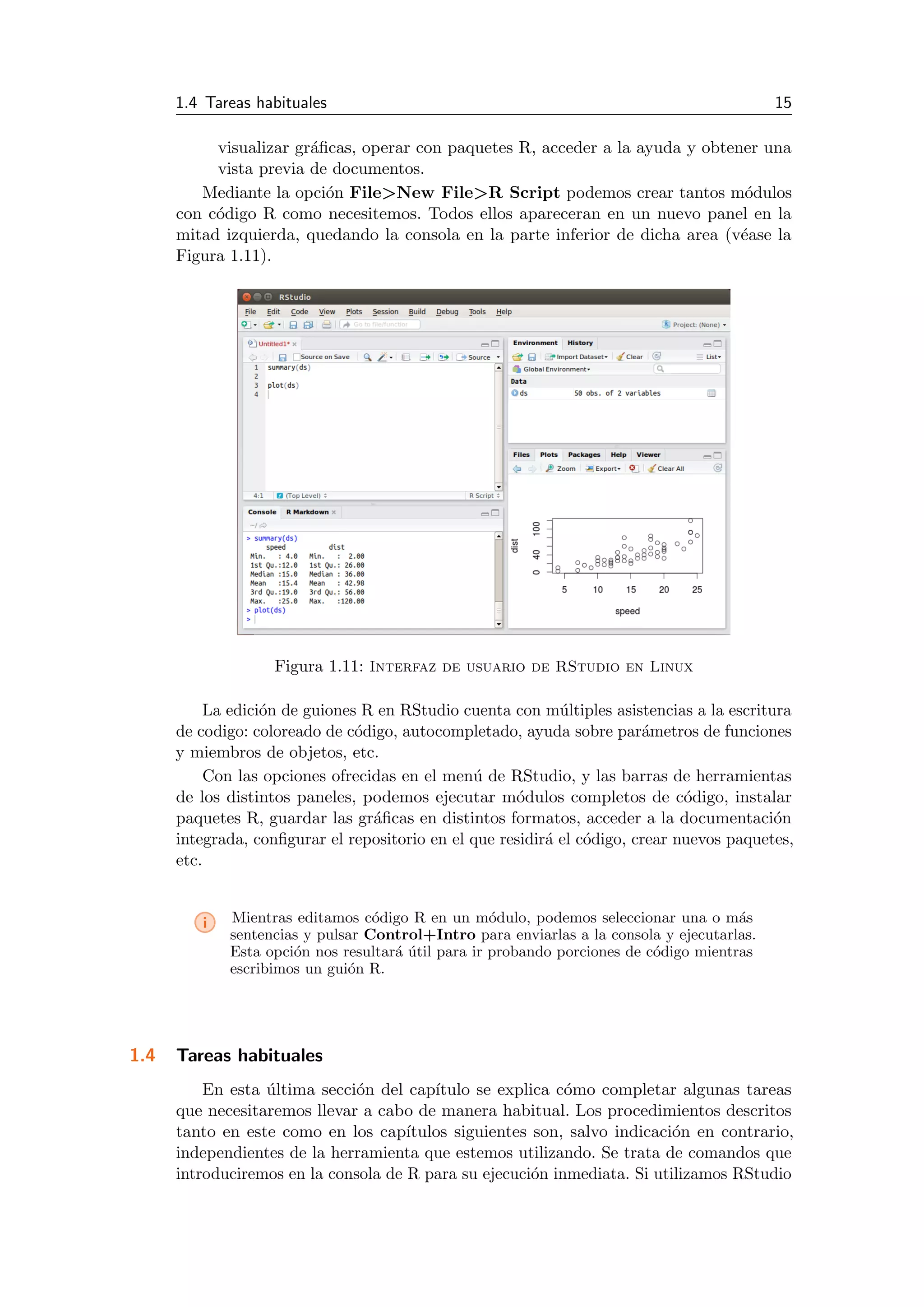 1.4 Tareas habituales 15
visualizar gr´aﬁcas, operar con paquetes R, acceder a la ayuda y obtener una
vista previa de documentos.
Mediante la opci´on File>New File>R Script podemos crear tantos m´odulos
con c´odigo R como necesitemos. Todos ellos apareceran en un nuevo panel en la
mitad izquierda, quedando la consola en la parte inferior de dicha area (v´ease la
Figura 1.11).
Figura 1.11: Interfaz de usuario de RStudio en Linux
La edici´on de guiones R en RStudio cuenta con m´ultiples asistencias a la escritura
de codigo: coloreado de c´odigo, autocompletado, ayuda sobre par´ametros de funciones
y miembros de objetos, etc.
Con las opciones ofrecidas en el men´u de RStudio, y las barras de herramientas
de los distintos paneles, podemos ejecutar m´odulos completos de c´odigo, instalar
paquetes R, guardar las gr´aﬁcas en distintos formatos, acceder a la documentaci´on
integrada, conﬁgurar el repositorio en el que residir´a el c´odigo, crear nuevos paquetes,
etc.
i Mientras editamos c´odigo R en un m´odulo, podemos seleccionar una o m´as
sentencias y pulsar Control+Intro para enviarlas a la consola y ejecutarlas.
Esta opci´on nos resultar´a ´util para ir probando porciones de c´odigo mientras
escribimos un gui´on R.
1.4 Tareas habituales
En esta ´ultima secci´on del cap´ıtulo se explica c´omo completar algunas tareas
que necesitaremos llevar a cabo de manera habitual. Los procedimientos descritos
tanto en este como en los cap´ıtulos siguientes son, salvo indicaci´on en contrario,
independientes de la herramienta que estemos utilizando. Se trata de comandos que
introduciremos en la consola de R para su ejecuci´on inmediata. Si utilizamos RStudio
 