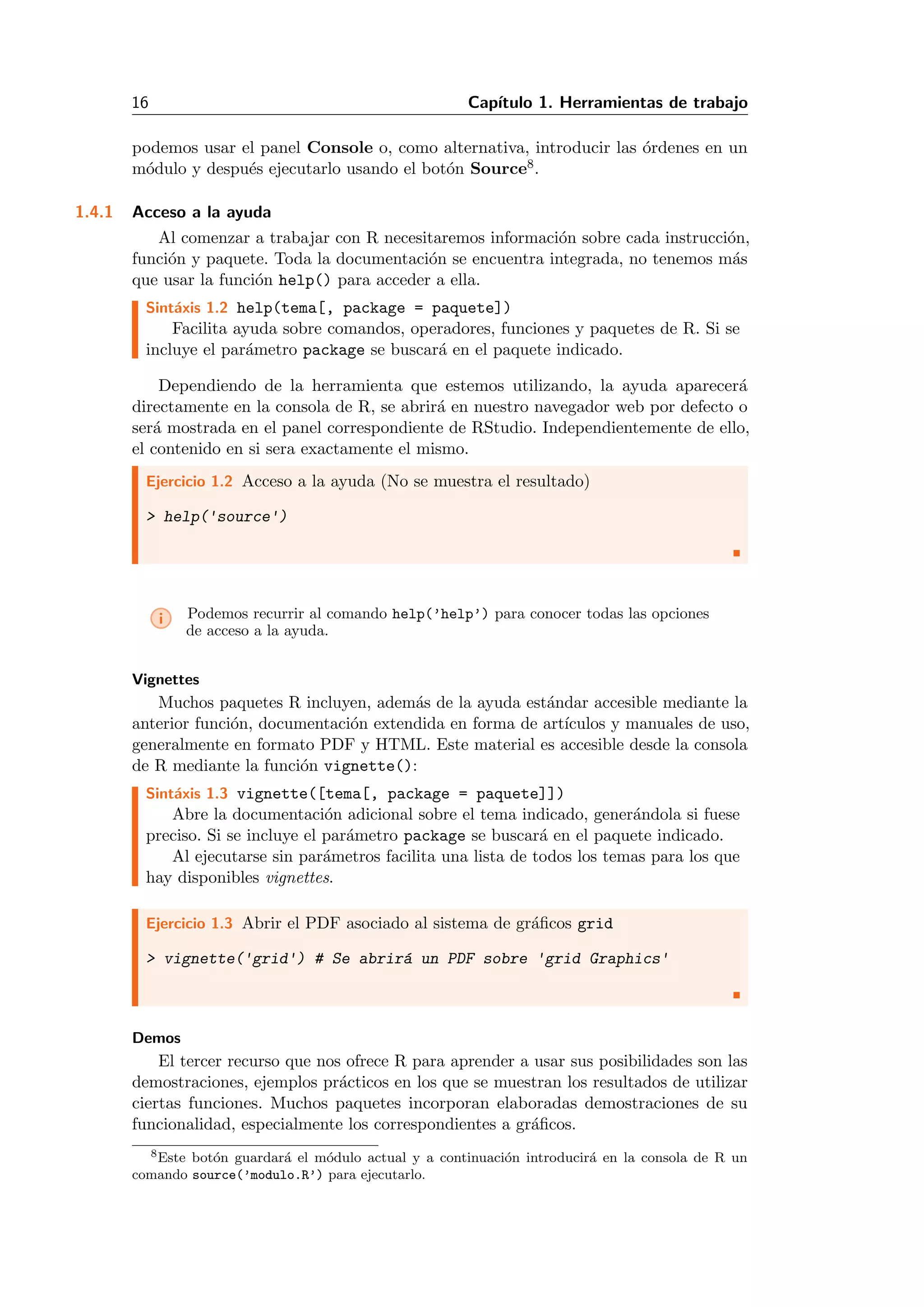 16 Cap´ıtulo 1. Herramientas de trabajo
podemos usar el panel Console o, como alternativa, introducir las ´ordenes en un
m´odulo y despu´es ejecutarlo usando el bot´on Source8.
1.4.1 Acceso a la ayuda
Al comenzar a trabajar con R necesitaremos informaci´on sobre cada instrucci´on,
funci´on y paquete. Toda la documentaci´on se encuentra integrada, no tenemos m´as
que usar la funci´on help() para acceder a ella.
Sint´axis 1.2 help(tema[, package = paquete])
Facilita ayuda sobre comandos, operadores, funciones y paquetes de R. Si se
incluye el par´ametro package se buscar´a en el paquete indicado.
Dependiendo de la herramienta que estemos utilizando, la ayuda aparecer´a
directamente en la consola de R, se abrir´a en nuestro navegador web por defecto o
ser´a mostrada en el panel correspondiente de RStudio. Independientemente de ello,
el contenido en si sera exactamente el mismo.
Ejercicio 1.2 Acceso a la ayuda (No se muestra el resultado)
> help('source')
i Podemos recurrir al comando help(’help’) para conocer todas las opciones
de acceso a la ayuda.
Vignettes
Muchos paquetes R incluyen, adem´as de la ayuda est´andar accesible mediante la
anterior funci´on, documentaci´on extendida en forma de art´ıculos y manuales de uso,
generalmente en formato PDF y HTML. Este material es accesible desde la consola
de R mediante la funci´on vignette():
Sint´axis 1.3 vignette([tema[, package = paquete]])
Abre la documentaci´on adicional sobre el tema indicado, gener´andola si fuese
preciso. Si se incluye el par´ametro package se buscar´a en el paquete indicado.
Al ejecutarse sin par´ametros facilita una lista de todos los temas para los que
hay disponibles vignettes.
Ejercicio 1.3 Abrir el PDF asociado al sistema de gr´aﬁcos grid
> vignette('grid') # Se abrir´a un PDF sobre 'grid Graphics'
Demos
El tercer recurso que nos ofrece R para aprender a usar sus posibilidades son las
demostraciones, ejemplos pr´acticos en los que se muestran los resultados de utilizar
ciertas funciones. Muchos paquetes incorporan elaboradas demostraciones de su
funcionalidad, especialmente los correspondientes a gr´aﬁcos.
8Este bot´on guardar´a el m´odulo actual y a continuaci´on introducir´a en la consola de R un
comando source(’modulo.R’) para ejecutarlo.
 
