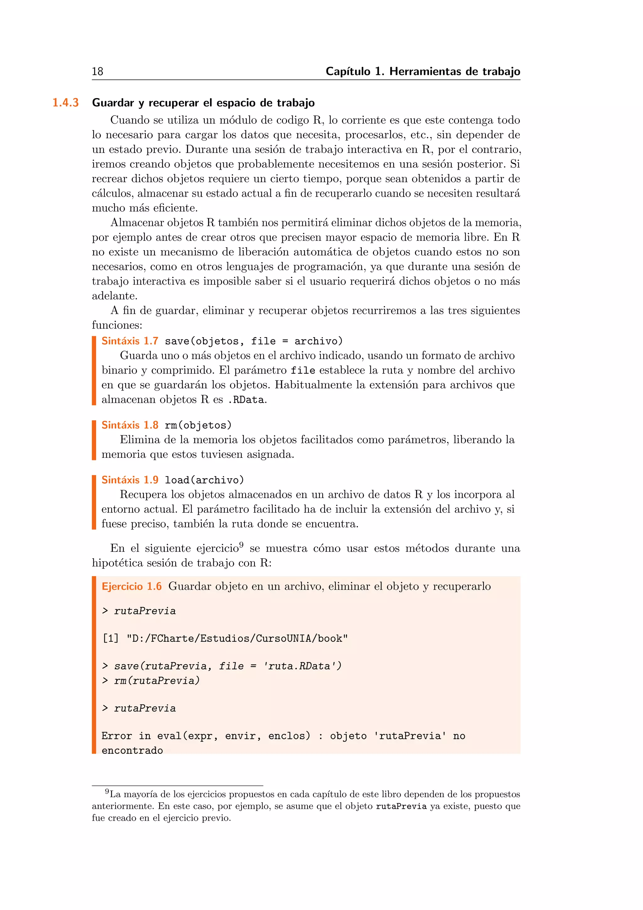 18 Cap´ıtulo 1. Herramientas de trabajo
1.4.3 Guardar y recuperar el espacio de trabajo
Cuando se utiliza un m´odulo de codigo R, lo corriente es que este contenga todo
lo necesario para cargar los datos que necesita, procesarlos, etc., sin depender de
un estado previo. Durante una sesi´on de trabajo interactiva en R, por el contrario,
iremos creando objetos que probablemente necesitemos en una sesi´on posterior. Si
recrear dichos objetos requiere un cierto tiempo, porque sean obtenidos a partir de
c´alculos, almacenar su estado actual a ﬁn de recuperarlo cuando se necesiten resultar´a
mucho m´as eﬁciente.
Almacenar objetos R tambi´en nos permitir´a eliminar dichos objetos de la memoria,
por ejemplo antes de crear otros que precisen mayor espacio de memoria libre. En R
no existe un mecanismo de liberaci´on autom´atica de objetos cuando estos no son
necesarios, como en otros lenguajes de programaci´on, ya que durante una sesi´on de
trabajo interactiva es imposible saber si el usuario requerir´a dichos objetos o no m´as
adelante.
A ﬁn de guardar, eliminar y recuperar objetos recurriremos a las tres siguientes
funciones:
Sint´axis 1.7 save(objetos, file = archivo)
Guarda uno o m´as objetos en el archivo indicado, usando un formato de archivo
binario y comprimido. El par´ametro file establece la ruta y nombre del archivo
en que se guardar´an los objetos. Habitualmente la extensi´on para archivos que
almacenan objetos R es .RData.
Sint´axis 1.8 rm(objetos)
Elimina de la memoria los objetos facilitados como par´ametros, liberando la
memoria que estos tuviesen asignada.
Sint´axis 1.9 load(archivo)
Recupera los objetos almacenados en un archivo de datos R y los incorpora al
entorno actual. El par´ametro facilitado ha de incluir la extensi´on del archivo y, si
fuese preciso, tambi´en la ruta donde se encuentra.
En el siguiente ejercicio9 se muestra c´omo usar estos m´etodos durante una
hipot´etica sesi´on de trabajo con R:
Ejercicio 1.6 Guardar objeto en un archivo, eliminar el objeto y recuperarlo
> rutaPrevia
[1] "D:/FCharte/Estudios/CursoUNIA/book"
> save(rutaPrevia, file = 'ruta.RData')
> rm(rutaPrevia)
> rutaPrevia
Error in eval(expr, envir, enclos) : objeto 'rutaPrevia' no
encontrado
9La mayor´ıa de los ejercicios propuestos en cada cap´ıtulo de este libro dependen de los propuestos
anteriormente. En este caso, por ejemplo, se asume que el objeto rutaPrevia ya existe, puesto que
fue creado en el ejercicio previo.
 
