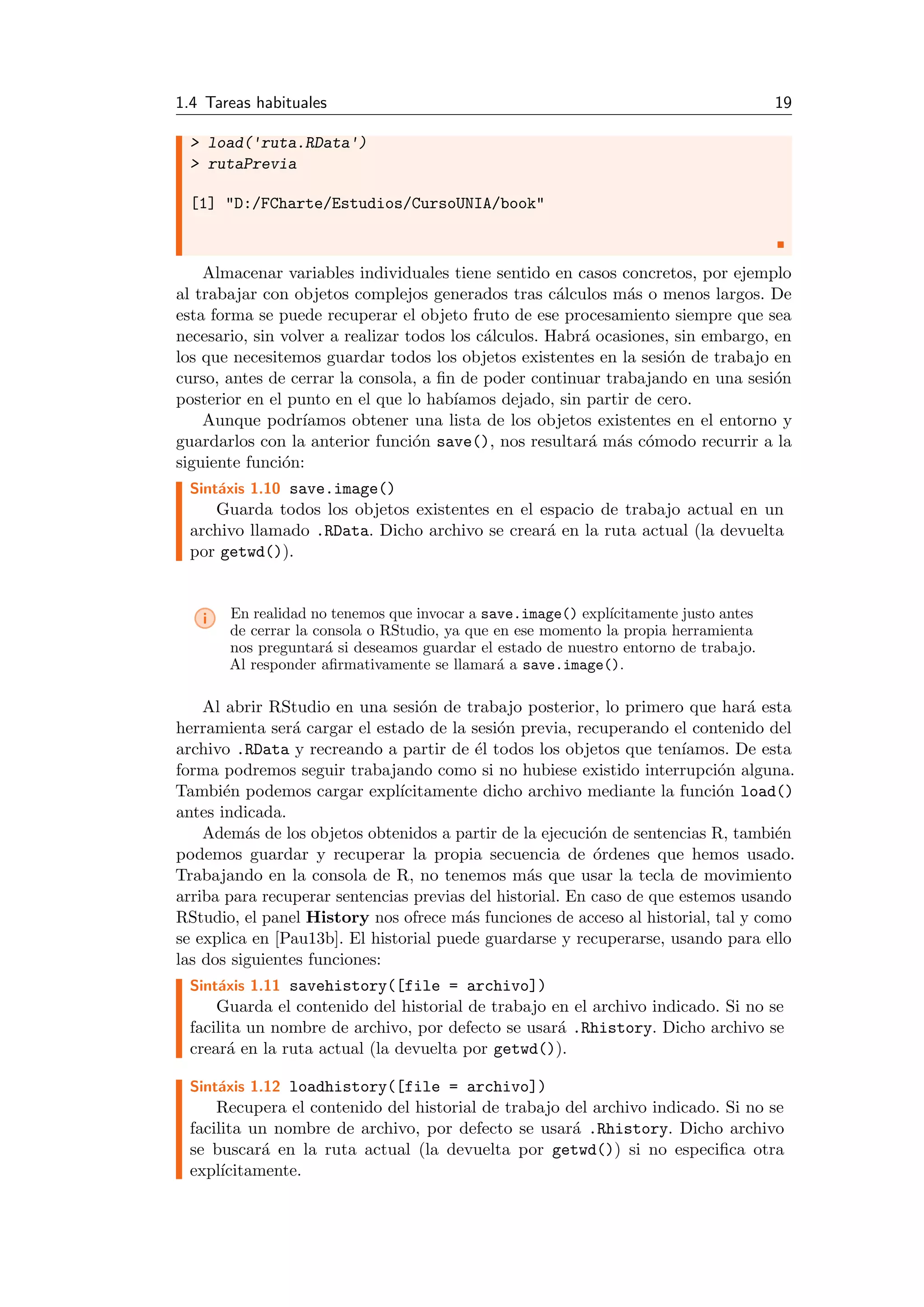 1.4 Tareas habituales 19
> load('ruta.RData')
> rutaPrevia
[1] "D:/FCharte/Estudios/CursoUNIA/book"
Almacenar variables individuales tiene sentido en casos concretos, por ejemplo
al trabajar con objetos complejos generados tras c´alculos m´as o menos largos. De
esta forma se puede recuperar el objeto fruto de ese procesamiento siempre que sea
necesario, sin volver a realizar todos los c´alculos. Habr´a ocasiones, sin embargo, en
los que necesitemos guardar todos los objetos existentes en la sesi´on de trabajo en
curso, antes de cerrar la consola, a ﬁn de poder continuar trabajando en una sesi´on
posterior en el punto en el que lo hab´ıamos dejado, sin partir de cero.
Aunque podr´ıamos obtener una lista de los objetos existentes en el entorno y
guardarlos con la anterior funci´on save(), nos resultar´a m´as c´omodo recurrir a la
siguiente funci´on:
Sint´axis 1.10 save.image()
Guarda todos los objetos existentes en el espacio de trabajo actual en un
archivo llamado .RData. Dicho archivo se crear´a en la ruta actual (la devuelta
por getwd()).
i En realidad no tenemos que invocar a save.image() expl´ıcitamente justo antes
de cerrar la consola o RStudio, ya que en ese momento la propia herramienta
nos preguntar´a si deseamos guardar el estado de nuestro entorno de trabajo.
Al responder aﬁrmativamente se llamar´a a save.image().
Al abrir RStudio en una sesi´on de trabajo posterior, lo primero que har´a esta
herramienta ser´a cargar el estado de la sesi´on previa, recuperando el contenido del
archivo .RData y recreando a partir de ´el todos los objetos que ten´ıamos. De esta
forma podremos seguir trabajando como si no hubiese existido interrupci´on alguna.
Tambi´en podemos cargar expl´ıcitamente dicho archivo mediante la funci´on load()
antes indicada.
Adem´as de los objetos obtenidos a partir de la ejecuci´on de sentencias R, tambi´en
podemos guardar y recuperar la propia secuencia de ´ordenes que hemos usado.
Trabajando en la consola de R, no tenemos m´as que usar la tecla de movimiento
arriba para recuperar sentencias previas del historial. En caso de que estemos usando
RStudio, el panel History nos ofrece m´as funciones de acceso al historial, tal y como
se explica en [Pau13b]. El historial puede guardarse y recuperarse, usando para ello
las dos siguientes funciones:
Sint´axis 1.11 savehistory([file = archivo])
Guarda el contenido del historial de trabajo en el archivo indicado. Si no se
facilita un nombre de archivo, por defecto se usar´a .Rhistory. Dicho archivo se
crear´a en la ruta actual (la devuelta por getwd()).
Sint´axis 1.12 loadhistory([file = archivo])
Recupera el contenido del historial de trabajo del archivo indicado. Si no se
facilita un nombre de archivo, por defecto se usar´a .Rhistory. Dicho archivo
se buscar´a en la ruta actual (la devuelta por getwd()) si no especiﬁca otra
expl´ıcitamente.
 