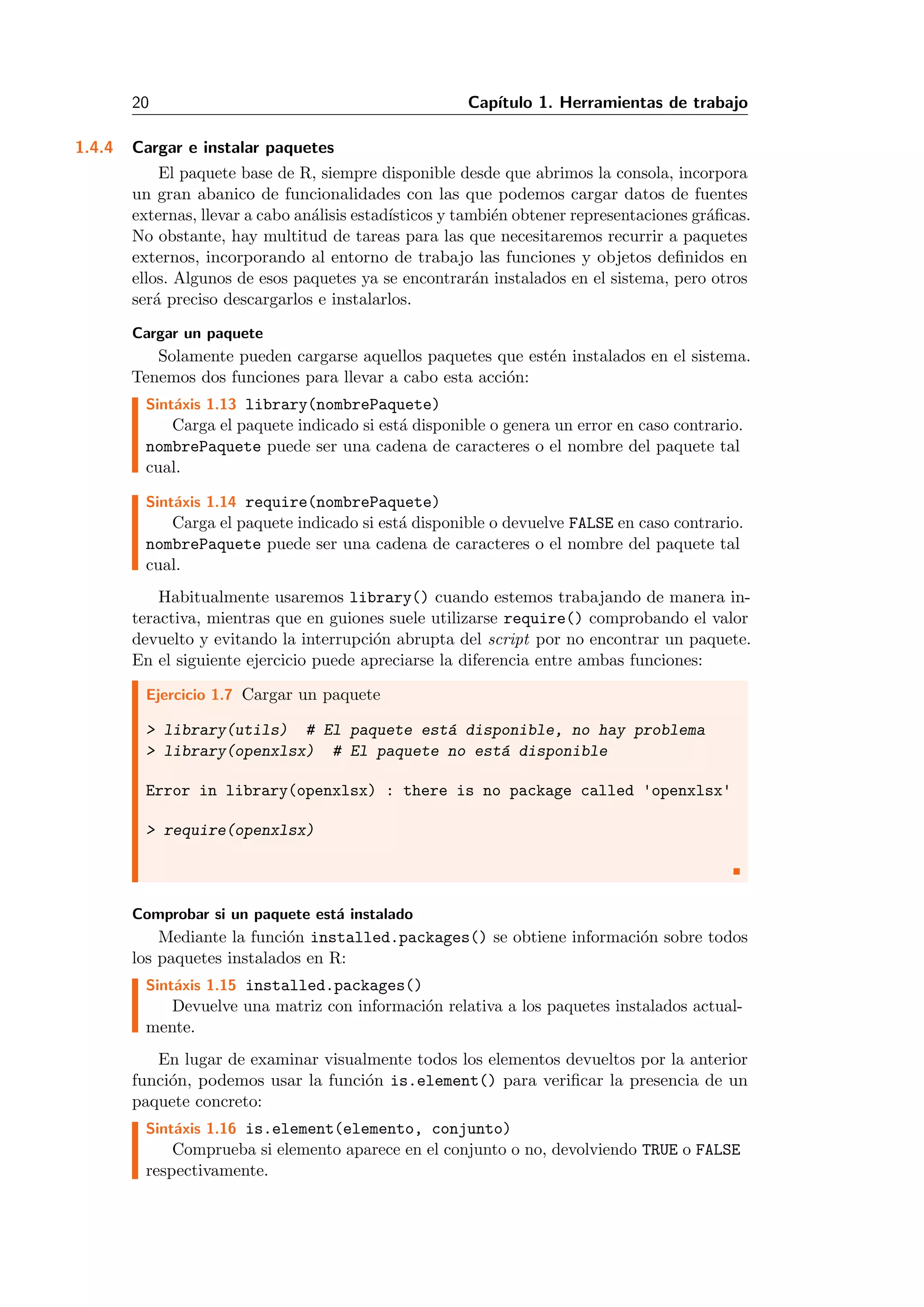 20 Cap´ıtulo 1. Herramientas de trabajo
1.4.4 Cargar e instalar paquetes
El paquete base de R, siempre disponible desde que abrimos la consola, incorpora
un gran abanico de funcionalidades con las que podemos cargar datos de fuentes
externas, llevar a cabo an´alisis estad´ısticos y tambi´en obtener representaciones gr´aﬁcas.
No obstante, hay multitud de tareas para las que necesitaremos recurrir a paquetes
externos, incorporando al entorno de trabajo las funciones y objetos deﬁnidos en
ellos. Algunos de esos paquetes ya se encontrar´an instalados en el sistema, pero otros
ser´a preciso descargarlos e instalarlos.
Cargar un paquete
Solamente pueden cargarse aquellos paquetes que est´en instalados en el sistema.
Tenemos dos funciones para llevar a cabo esta acci´on:
Sint´axis 1.13 library(nombrePaquete)
Carga el paquete indicado si est´a disponible o genera un error en caso contrario.
nombrePaquete puede ser una cadena de caracteres o el nombre del paquete tal
cual.
Sint´axis 1.14 require(nombrePaquete)
Carga el paquete indicado si est´a disponible o devuelve FALSE en caso contrario.
nombrePaquete puede ser una cadena de caracteres o el nombre del paquete tal
cual.
Habitualmente usaremos library() cuando estemos trabajando de manera in-
teractiva, mientras que en guiones suele utilizarse require() comprobando el valor
devuelto y evitando la interrupci´on abrupta del script por no encontrar un paquete.
En el siguiente ejercicio puede apreciarse la diferencia entre ambas funciones:
Ejercicio 1.7 Cargar un paquete
> library(utils) # El paquete est´a disponible, no hay problema
> library(openxlsx) # El paquete no est´a disponible
Error in library(openxlsx) : there is no package called 'openxlsx'
> require(openxlsx)
Comprobar si un paquete est´a instalado
Mediante la funci´on installed.packages() se obtiene informaci´on sobre todos
los paquetes instalados en R:
Sint´axis 1.15 installed.packages()
Devuelve una matriz con informaci´on relativa a los paquetes instalados actual-
mente.
En lugar de examinar visualmente todos los elementos devueltos por la anterior
funci´on, podemos usar la funci´on is.element() para veriﬁcar la presencia de un
paquete concreto:
Sint´axis 1.16 is.element(elemento, conjunto)
Comprueba si elemento aparece en el conjunto o no, devolviendo TRUE o FALSE
respectivamente.
 