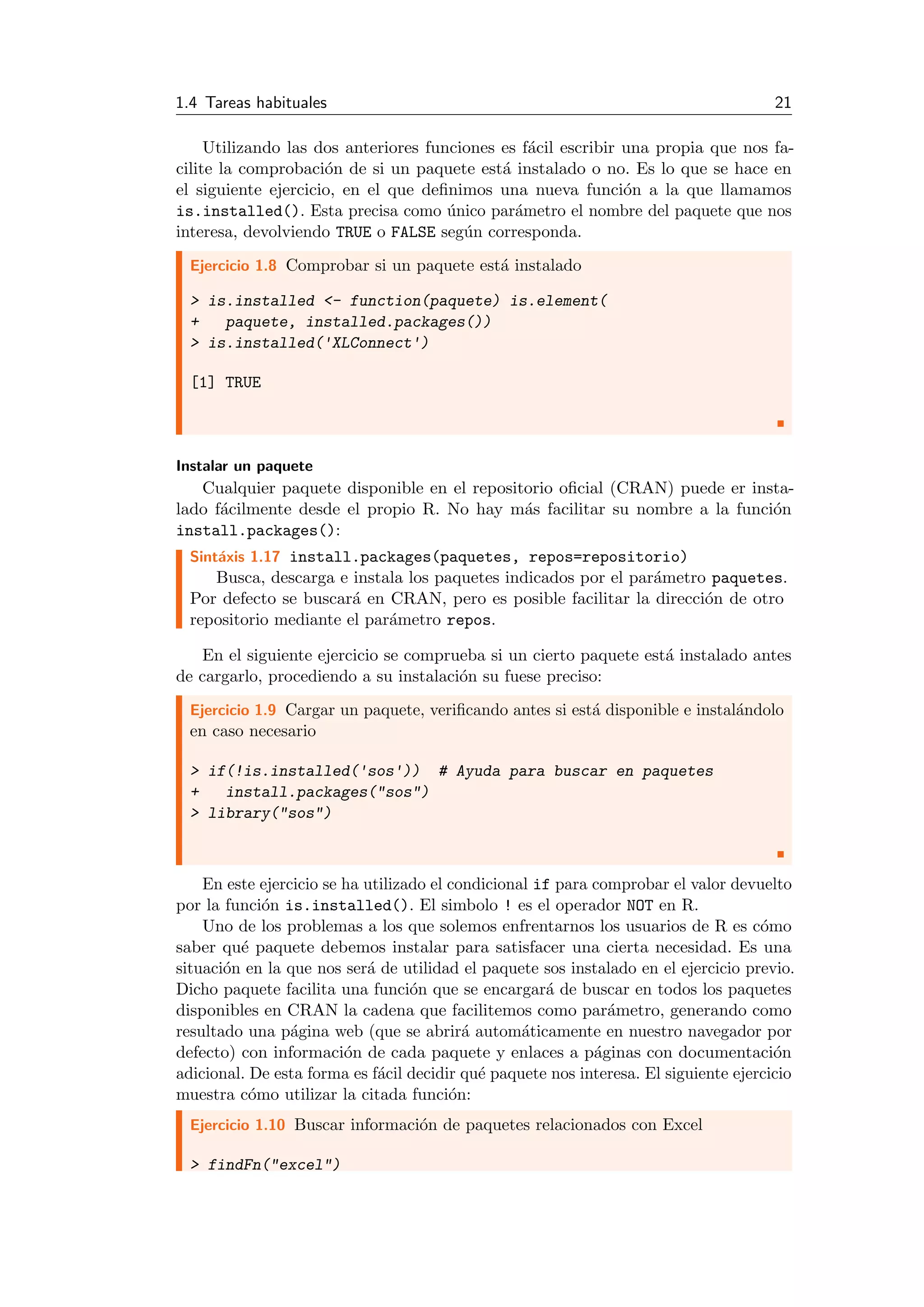 1.4 Tareas habituales 21
Utilizando las dos anteriores funciones es f´acil escribir una propia que nos fa-
cilite la comprobaci´on de si un paquete est´a instalado o no. Es lo que se hace en
el siguiente ejercicio, en el que deﬁnimos una nueva funci´on a la que llamamos
is.installed(). Esta precisa como ´unico par´ametro el nombre del paquete que nos
interesa, devolviendo TRUE o FALSE seg´un corresponda.
Ejercicio 1.8 Comprobar si un paquete est´a instalado
> is.installed <- function(paquete) is.element(
+ paquete, installed.packages())
> is.installed('XLConnect')
[1] TRUE
Instalar un paquete
Cualquier paquete disponible en el repositorio oﬁcial (CRAN) puede er insta-
lado f´acilmente desde el propio R. No hay m´as facilitar su nombre a la funci´on
install.packages():
Sint´axis 1.17 install.packages(paquetes, repos=repositorio)
Busca, descarga e instala los paquetes indicados por el par´ametro paquetes.
Por defecto se buscar´a en CRAN, pero es posible facilitar la direcci´on de otro
repositorio mediante el par´ametro repos.
En el siguiente ejercicio se comprueba si un cierto paquete est´a instalado antes
de cargarlo, procediendo a su instalaci´on su fuese preciso:
Ejercicio 1.9 Cargar un paquete, veriﬁcando antes si est´a disponible e instal´andolo
en caso necesario
> if(!is.installed('sos')) # Ayuda para buscar en paquetes
+ install.packages("sos")
> library("sos")
En este ejercicio se ha utilizado el condicional if para comprobar el valor devuelto
por la funci´on is.installed(). El simbolo ! es el operador NOT en R.
Uno de los problemas a los que solemos enfrentarnos los usuarios de R es c´omo
saber qu´e paquete debemos instalar para satisfacer una cierta necesidad. Es una
situaci´on en la que nos ser´a de utilidad el paquete sos instalado en el ejercicio previo.
Dicho paquete facilita una funci´on que se encargar´a de buscar en todos los paquetes
disponibles en CRAN la cadena que facilitemos como par´ametro, generando como
resultado una p´agina web (que se abrir´a autom´aticamente en nuestro navegador por
defecto) con informaci´on de cada paquete y enlaces a p´aginas con documentaci´on
adicional. De esta forma es f´acil decidir qu´e paquete nos interesa. El siguiente ejercicio
muestra c´omo utilizar la citada funci´on:
Ejercicio 1.10 Buscar informaci´on de paquetes relacionados con Excel
> findFn("excel")
 