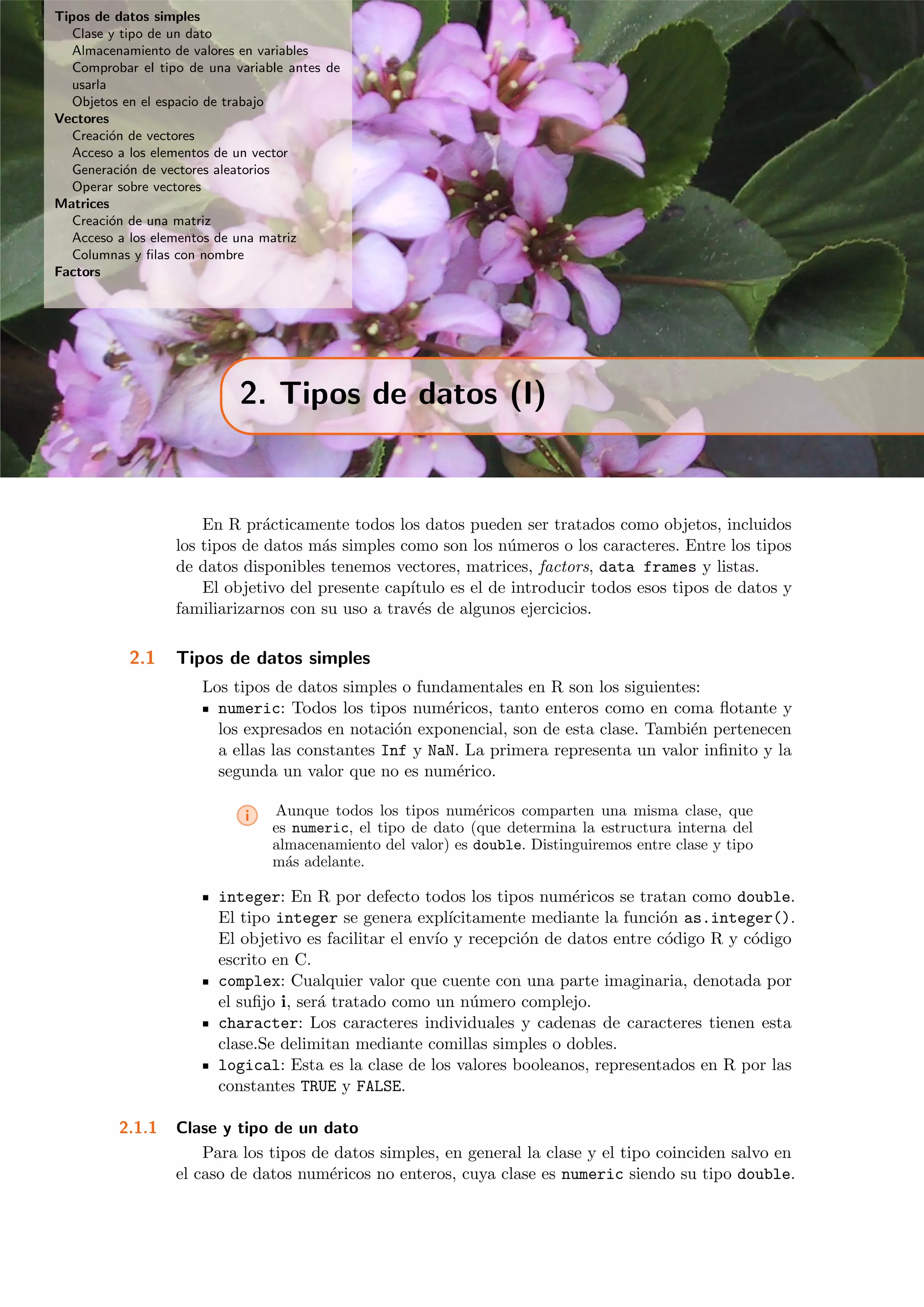 Tipos de datos simples
Clase y tipo de un dato
Almacenamiento de valores en variables
Comprobar el tipo de una variable antes de
usarla
Objetos en el espacio de trabajo
Vectores
Creaci´on de vectores
Acceso a los elementos de un vector
Generaci´on de vectores aleatorios
Operar sobre vectores
Matrices
Creaci´on de una matriz
Acceso a los elementos de una matriz
Columnas y ﬁlas con nombre
Factors
2. Tipos de datos (I)
En R pr´acticamente todos los datos pueden ser tratados como objetos, incluidos
los tipos de datos m´as simples como son los n´umeros o los caracteres. Entre los tipos
de datos disponibles tenemos vectores, matrices, factors, data frames y listas.
El objetivo del presente cap´ıtulo es el de introducir todos esos tipos de datos y
familiarizarnos con su uso a trav´es de algunos ejercicios.
2.1 Tipos de datos simples
Los tipos de datos simples o fundamentales en R son los siguientes:
numeric: Todos los tipos num´ericos, tanto enteros como en coma ﬂotante y
los expresados en notaci´on exponencial, son de esta clase. Tambi´en pertenecen
a ellas las constantes Inf y NaN. La primera representa un valor inﬁnito y la
segunda un valor que no es num´erico.
i Aunque todos los tipos num´ericos comparten una misma clase, que
es numeric, el tipo de dato (que determina la estructura interna del
almacenamiento del valor) es double. Distinguiremos entre clase y tipo
m´as adelante.
integer: En R por defecto todos los tipos num´ericos se tratan como double.
El tipo integer se genera expl´ıcitamente mediante la funci´on as.integer().
El objetivo es facilitar el env´ıo y recepci´on de datos entre c´odigo R y c´odigo
escrito en C.
complex: Cualquier valor que cuente con una parte imaginaria, denotada por
el suﬁjo i, ser´a tratado como un n´umero complejo.
character: Los caracteres individuales y cadenas de caracteres tienen esta
clase.Se delimitan mediante comillas simples o dobles.
logical: Esta es la clase de los valores booleanos, representados en R por las
constantes TRUE y FALSE.
2.1.1 Clase y tipo de un dato
Para los tipos de datos simples, en general la clase y el tipo coinciden salvo en
el caso de datos num´ericos no enteros, cuya clase es numeric siendo su tipo double.
 