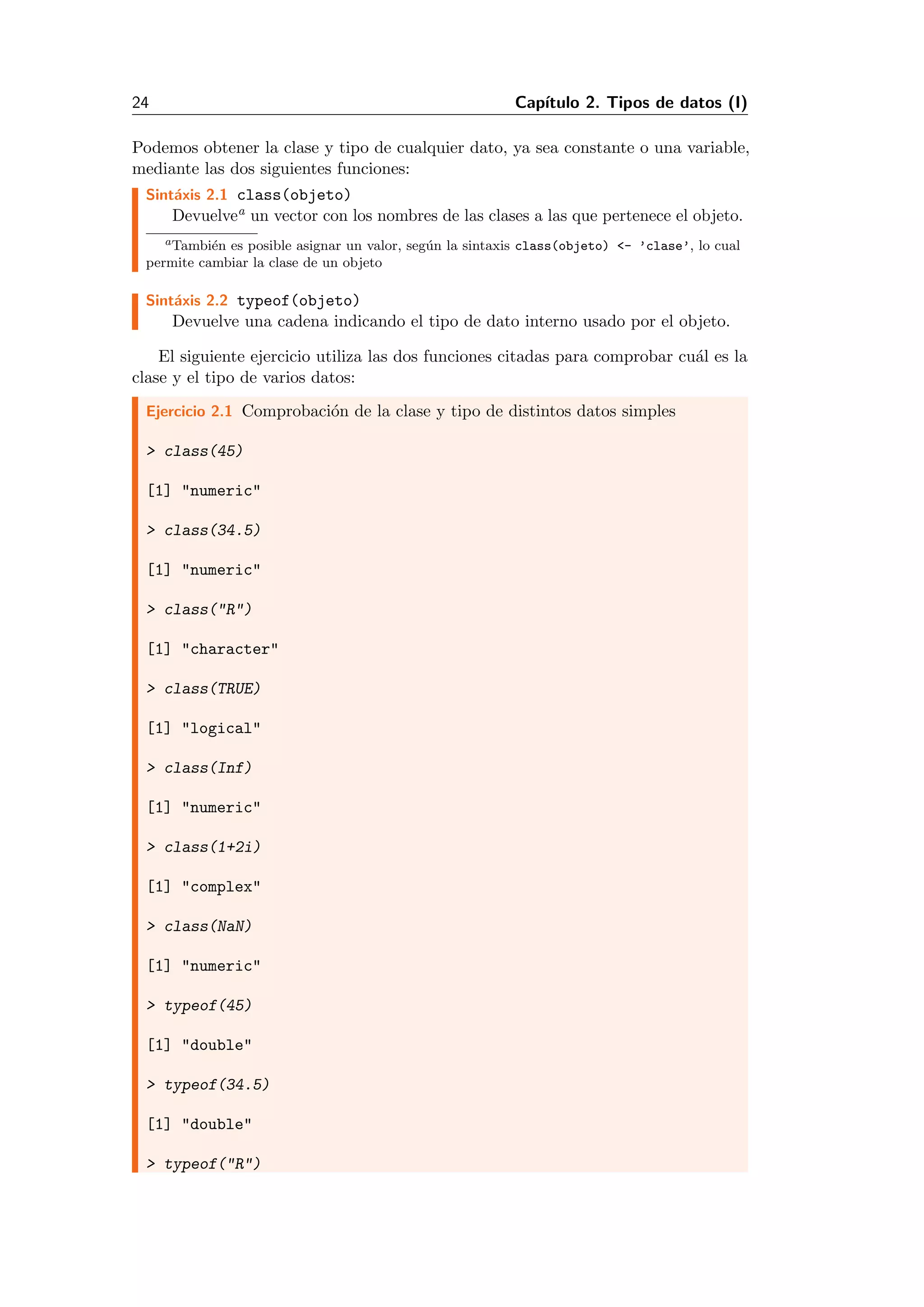 24 Cap´ıtulo 2. Tipos de datos (I)
Podemos obtener la clase y tipo de cualquier dato, ya sea constante o una variable,
mediante las dos siguientes funciones:
Sint´axis 2.1 class(objeto)
Devuelvea un vector con los nombres de las clases a las que pertenece el objeto.
aTambi´en es posible asignar un valor, seg´un la sintaxis class(objeto) <- ’clase’, lo cual
permite cambiar la clase de un objeto
Sint´axis 2.2 typeof(objeto)
Devuelve una cadena indicando el tipo de dato interno usado por el objeto.
El siguiente ejercicio utiliza las dos funciones citadas para comprobar cu´al es la
clase y el tipo de varios datos:
Ejercicio 2.1 Comprobaci´on de la clase y tipo de distintos datos simples
> class(45)
[1] "numeric"
> class(34.5)
[1] "numeric"
> class("R")
[1] "character"
> class(TRUE)
[1] "logical"
> class(Inf)
[1] "numeric"
> class(1+2i)
[1] "complex"
> class(NaN)
[1] "numeric"
> typeof(45)
[1] "double"
> typeof(34.5)
[1] "double"
> typeof("R")
 