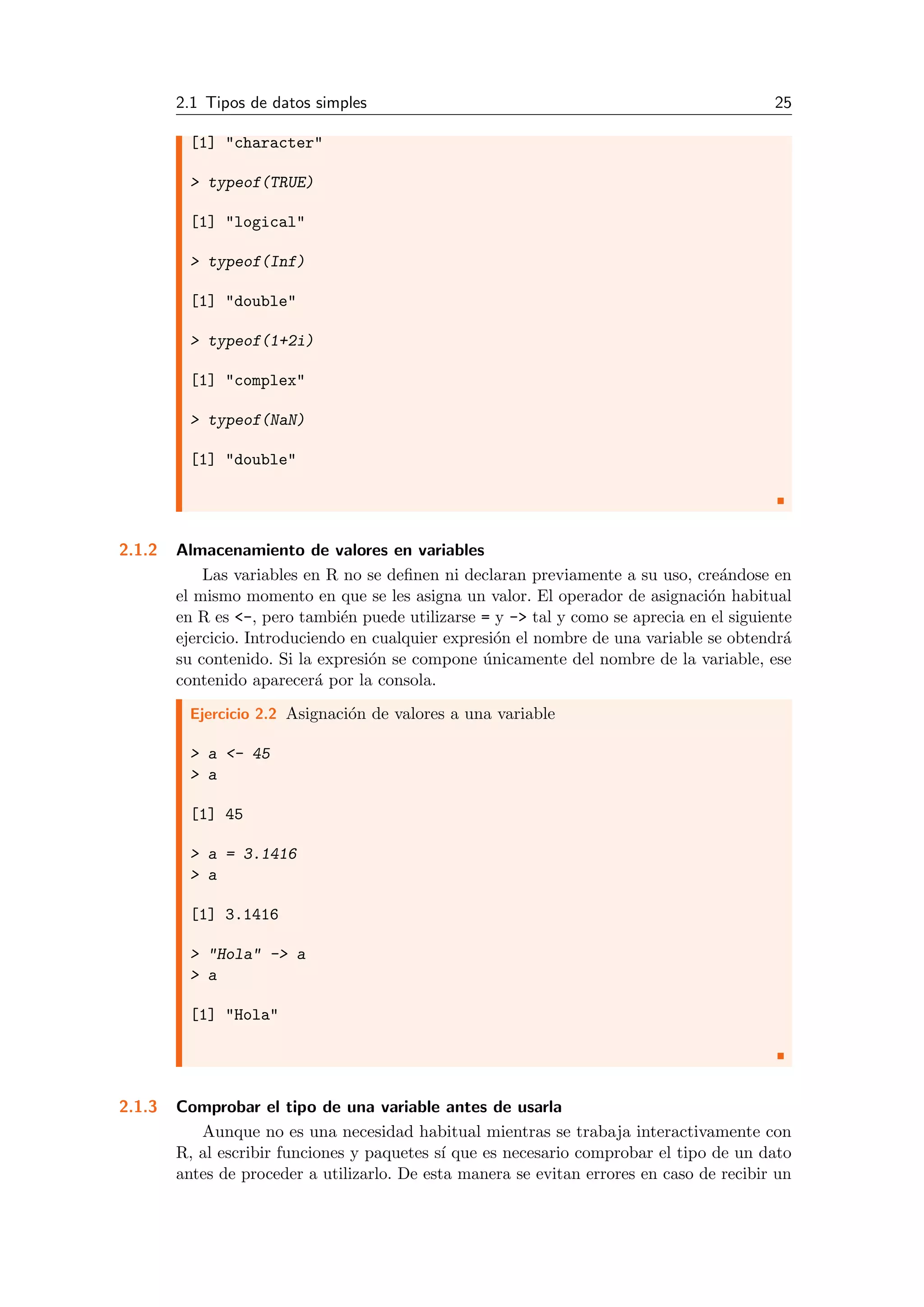 2.1 Tipos de datos simples 25
[1] "character"
> typeof(TRUE)
[1] "logical"
> typeof(Inf)
[1] "double"
> typeof(1+2i)
[1] "complex"
> typeof(NaN)
[1] "double"
2.1.2 Almacenamiento de valores en variables
Las variables en R no se deﬁnen ni declaran previamente a su uso, cre´andose en
el mismo momento en que se les asigna un valor. El operador de asignaci´on habitual
en R es <-, pero tambi´en puede utilizarse = y -> tal y como se aprecia en el siguiente
ejercicio. Introduciendo en cualquier expresi´on el nombre de una variable se obtendr´a
su contenido. Si la expresi´on se compone ´unicamente del nombre de la variable, ese
contenido aparecer´a por la consola.
Ejercicio 2.2 Asignaci´on de valores a una variable
> a <- 45
> a
[1] 45
> a = 3.1416
> a
[1] 3.1416
> "Hola" -> a
> a
[1] "Hola"
2.1.3 Comprobar el tipo de una variable antes de usarla
Aunque no es una necesidad habitual mientras se trabaja interactivamente con
R, al escribir funciones y paquetes s´ı que es necesario comprobar el tipo de un dato
antes de proceder a utilizarlo. De esta manera se evitan errores en caso de recibir un
 