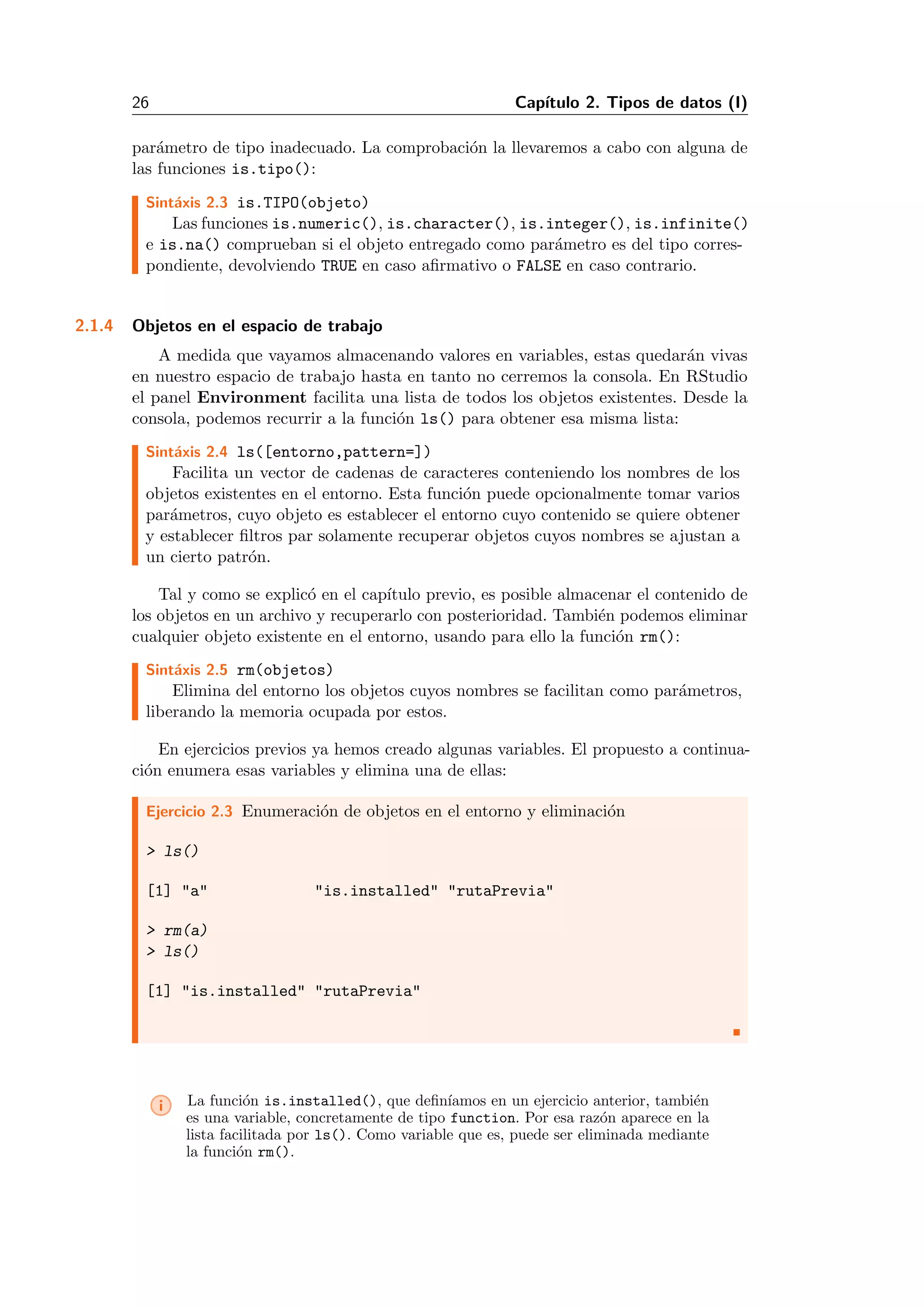 26 Cap´ıtulo 2. Tipos de datos (I)
par´ametro de tipo inadecuado. La comprobaci´on la llevaremos a cabo con alguna de
las funciones is.tipo():
Sint´axis 2.3 is.TIPO(objeto)
Las funciones is.numeric(), is.character(), is.integer(), is.infinite()
e is.na() comprueban si el objeto entregado como par´ametro es del tipo corres-
pondiente, devolviendo TRUE en caso aﬁrmativo o FALSE en caso contrario.
2.1.4 Objetos en el espacio de trabajo
A medida que vayamos almacenando valores en variables, estas quedar´an vivas
en nuestro espacio de trabajo hasta en tanto no cerremos la consola. En RStudio
el panel Environment facilita una lista de todos los objetos existentes. Desde la
consola, podemos recurrir a la funci´on ls() para obtener esa misma lista:
Sint´axis 2.4 ls([entorno,pattern=])
Facilita un vector de cadenas de caracteres conteniendo los nombres de los
objetos existentes en el entorno. Esta funci´on puede opcionalmente tomar varios
par´ametros, cuyo objeto es establecer el entorno cuyo contenido se quiere obtener
y establecer ﬁltros par solamente recuperar objetos cuyos nombres se ajustan a
un cierto patr´on.
Tal y como se explic´o en el cap´ıtulo previo, es posible almacenar el contenido de
los objetos en un archivo y recuperarlo con posterioridad. Tambi´en podemos eliminar
cualquier objeto existente en el entorno, usando para ello la funci´on rm():
Sint´axis 2.5 rm(objetos)
Elimina del entorno los objetos cuyos nombres se facilitan como par´ametros,
liberando la memoria ocupada por estos.
En ejercicios previos ya hemos creado algunas variables. El propuesto a continua-
ci´on enumera esas variables y elimina una de ellas:
Ejercicio 2.3 Enumeraci´on de objetos en el entorno y eliminaci´on
> ls()
[1] "a" "is.installed" "rutaPrevia"
> rm(a)
> ls()
[1] "is.installed" "rutaPrevia"
i La funci´on is.installed(), que deﬁn´ıamos en un ejercicio anterior, tambi´en
es una variable, concretamente de tipo function. Por esa raz´on aparece en la
lista facilitada por ls(). Como variable que es, puede ser eliminada mediante
la funci´on rm().
 