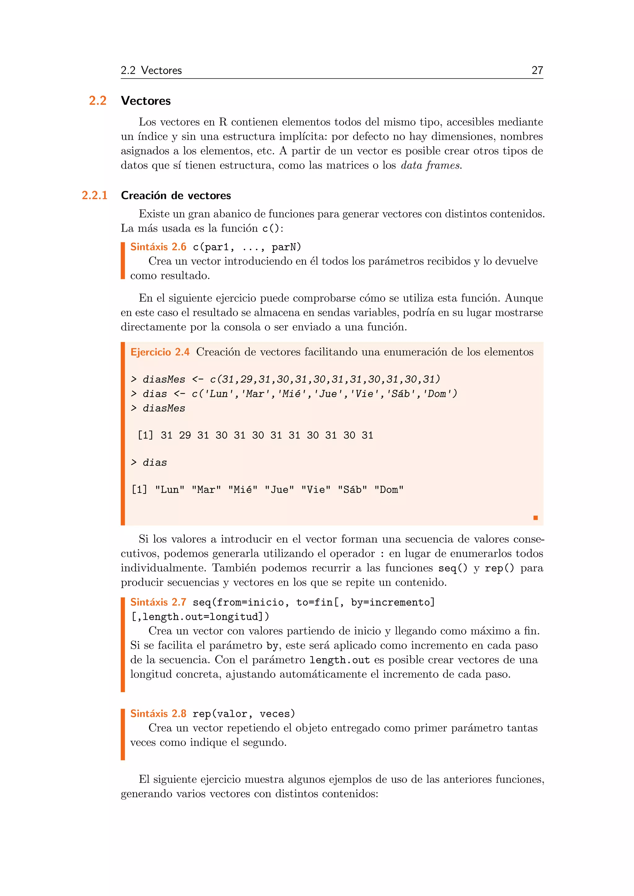 2.2 Vectores 27
2.2 Vectores
Los vectores en R contienen elementos todos del mismo tipo, accesibles mediante
un ´ındice y sin una estructura impl´ıcita: por defecto no hay dimensiones, nombres
asignados a los elementos, etc. A partir de un vector es posible crear otros tipos de
datos que s´ı tienen estructura, como las matrices o los data frames.
2.2.1 Creaci´on de vectores
Existe un gran abanico de funciones para generar vectores con distintos contenidos.
La m´as usada es la funci´on c():
Sint´axis 2.6 c(par1, ..., parN)
Crea un vector introduciendo en ´el todos los par´ametros recibidos y lo devuelve
como resultado.
En el siguiente ejercicio puede comprobarse c´omo se utiliza esta funci´on. Aunque
en este caso el resultado se almacena en sendas variables, podr´ıa en su lugar mostrarse
directamente por la consola o ser enviado a una funci´on.
Ejercicio 2.4 Creaci´on de vectores facilitando una enumeraci´on de los elementos
> diasMes <- c(31,29,31,30,31,30,31,31,30,31,30,31)
> dias <- c('Lun','Mar','Mi´e','Jue','Vie','S´ab','Dom')
> diasMes
[1] 31 29 31 30 31 30 31 31 30 31 30 31
> dias
[1] "Lun" "Mar" "Mi´e" "Jue" "Vie" "S´ab" "Dom"
Si los valores a introducir en el vector forman una secuencia de valores conse-
cutivos, podemos generarla utilizando el operador : en lugar de enumerarlos todos
individualmente. Tambi´en podemos recurrir a las funciones seq() y rep() para
producir secuencias y vectores en los que se repite un contenido.
Sint´axis 2.7 seq(from=inicio, to=fin[, by=incremento]
[,length.out=longitud])
Crea un vector con valores partiendo de inicio y llegando como m´aximo a ﬁn.
Si se facilita el par´ametro by, este ser´a aplicado como incremento en cada paso
de la secuencia. Con el par´ametro length.out es posible crear vectores de una
longitud concreta, ajustando autom´aticamente el incremento de cada paso.
Sint´axis 2.8 rep(valor, veces)
Crea un vector repetiendo el objeto entregado como primer par´ametro tantas
veces como indique el segundo.
El siguiente ejercicio muestra algunos ejemplos de uso de las anteriores funciones,
generando varios vectores con distintos contenidos:
 
