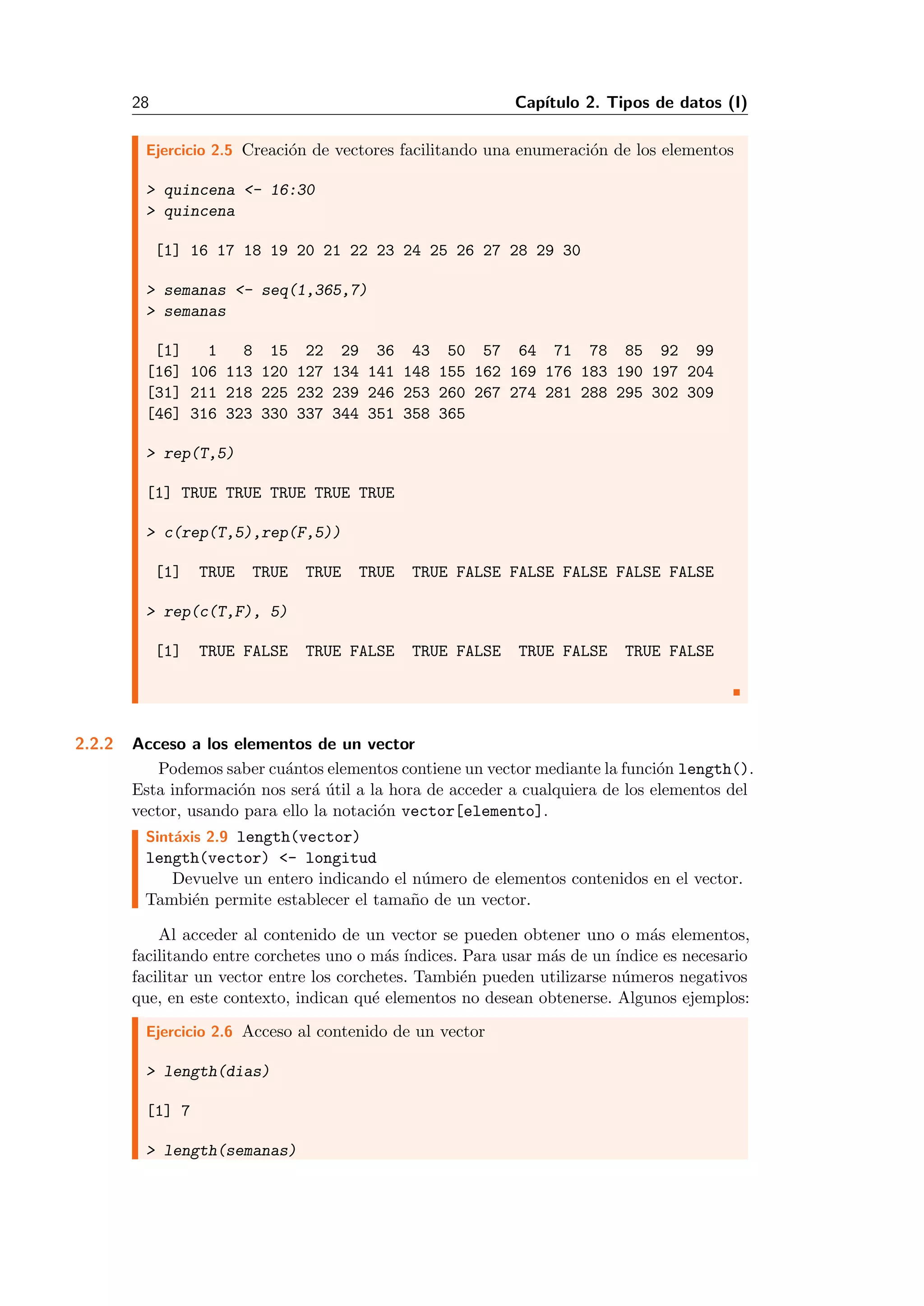 28 Cap´ıtulo 2. Tipos de datos (I)
Ejercicio 2.5 Creaci´on de vectores facilitando una enumeraci´on de los elementos
> quincena <- 16:30
> quincena
[1] 16 17 18 19 20 21 22 23 24 25 26 27 28 29 30
> semanas <- seq(1,365,7)
> semanas
[1] 1 8 15 22 29 36 43 50 57 64 71 78 85 92 99
[16] 106 113 120 127 134 141 148 155 162 169 176 183 190 197 204
[31] 211 218 225 232 239 246 253 260 267 274 281 288 295 302 309
[46] 316 323 330 337 344 351 358 365
> rep(T,5)
[1] TRUE TRUE TRUE TRUE TRUE
> c(rep(T,5),rep(F,5))
[1] TRUE TRUE TRUE TRUE TRUE FALSE FALSE FALSE FALSE FALSE
> rep(c(T,F), 5)
[1] TRUE FALSE TRUE FALSE TRUE FALSE TRUE FALSE TRUE FALSE
2.2.2 Acceso a los elementos de un vector
Podemos saber cu´antos elementos contiene un vector mediante la funci´on length().
Esta informaci´on nos ser´a ´util a la hora de acceder a cualquiera de los elementos del
vector, usando para ello la notaci´on vector[elemento].
Sint´axis 2.9 length(vector)
length(vector) <- longitud
Devuelve un entero indicando el n´umero de elementos contenidos en el vector.
Tambi´en permite establecer el tama˜no de un vector.
Al acceder al contenido de un vector se pueden obtener uno o m´as elementos,
facilitando entre corchetes uno o m´as ´ındices. Para usar m´as de un ´ındice es necesario
facilitar un vector entre los corchetes. Tambi´en pueden utilizarse n´umeros negativos
que, en este contexto, indican qu´e elementos no desean obtenerse. Algunos ejemplos:
Ejercicio 2.6 Acceso al contenido de un vector
> length(dias)
[1] 7
> length(semanas)
 