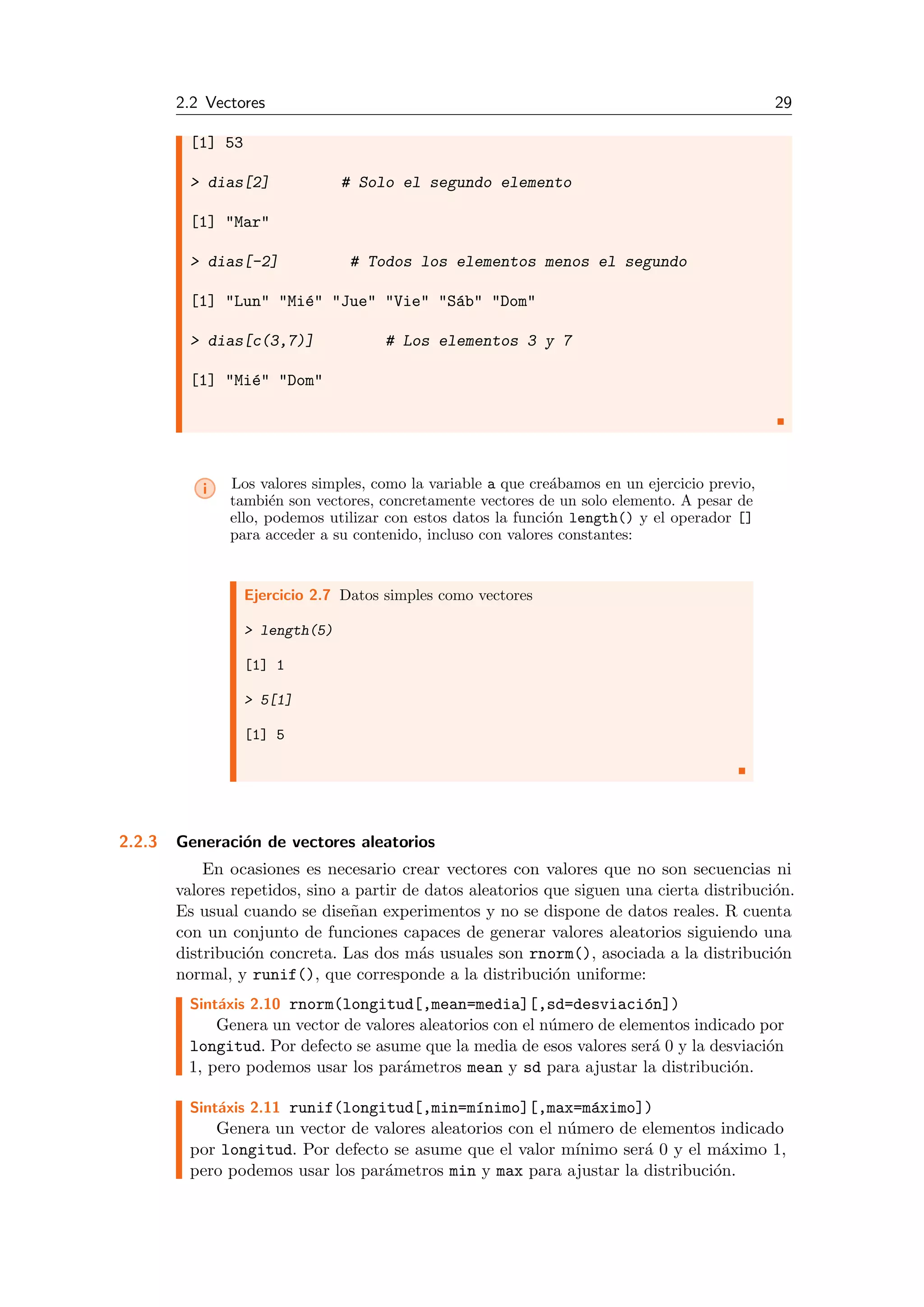 2.2 Vectores 29
[1] 53
> dias[2] # Solo el segundo elemento
[1] "Mar"
> dias[-2] # Todos los elementos menos el segundo
[1] "Lun" "Mi´e" "Jue" "Vie" "S´ab" "Dom"
> dias[c(3,7)] # Los elementos 3 y 7
[1] "Mi´e" "Dom"
i Los valores simples, como la variable a que cre´abamos en un ejercicio previo,
tambi´en son vectores, concretamente vectores de un solo elemento. A pesar de
ello, podemos utilizar con estos datos la funci´on length() y el operador []
para acceder a su contenido, incluso con valores constantes:
Ejercicio 2.7 Datos simples como vectores
> length(5)
[1] 1
> 5[1]
[1] 5
2.2.3 Generaci´on de vectores aleatorios
En ocasiones es necesario crear vectores con valores que no son secuencias ni
valores repetidos, sino a partir de datos aleatorios que siguen una cierta distribuci´on.
Es usual cuando se dise˜nan experimentos y no se dispone de datos reales. R cuenta
con un conjunto de funciones capaces de generar valores aleatorios siguiendo una
distribuci´on concreta. Las dos m´as usuales son rnorm(), asociada a la distribuci´on
normal, y runif(), que corresponde a la distribuci´on uniforme:
Sint´axis 2.10 rnorm(longitud[,mean=media][,sd=desviaci´on])
Genera un vector de valores aleatorios con el n´umero de elementos indicado por
longitud. Por defecto se asume que la media de esos valores ser´a 0 y la desviaci´on
1, pero podemos usar los par´ametros mean y sd para ajustar la distribuci´on.
Sint´axis 2.11 runif(longitud[,min=m´ınimo][,max=m´aximo])
Genera un vector de valores aleatorios con el n´umero de elementos indicado
por longitud. Por defecto se asume que el valor m´ınimo ser´a 0 y el m´aximo 1,
pero podemos usar los par´ametros min y max para ajustar la distribuci´on.
 