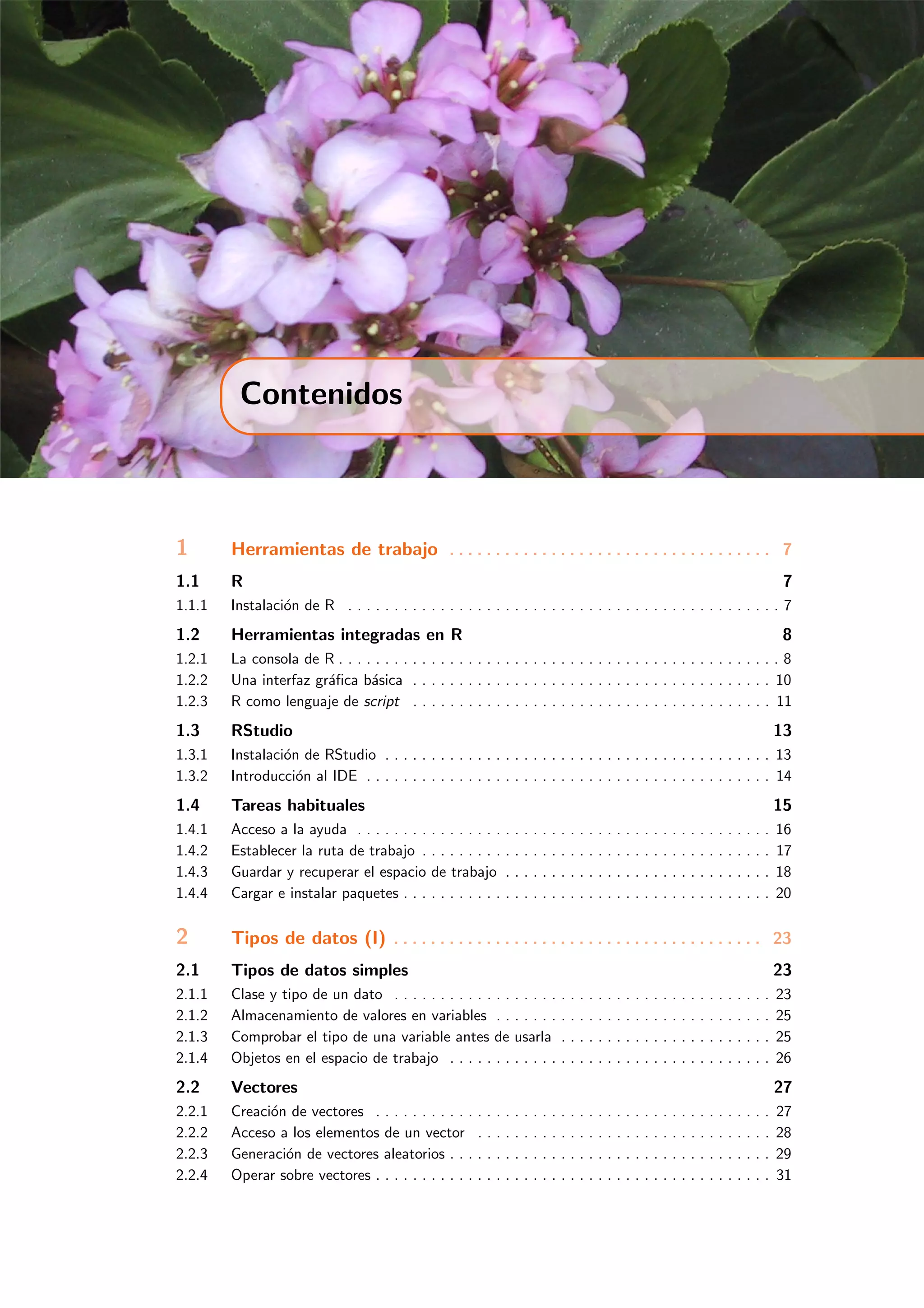 Contenidos
1 Herramientas de trabajo . . . . . . . . . . . . . . . . . . . . . . . . . . . . . . . . . . . 7
1.1 R 7
1.1.1 Instalaci´on de R . . . . . . . . . . . . . . . . . . . . . . . . . . . . . . . . . . . . . . . . . . . . . . . 7
1.2 Herramientas integradas en R 8
1.2.1 La consola de R . . . . . . . . . . . . . . . . . . . . . . . . . . . . . . . . . . . . . . . . . . . . . . . . 8
1.2.2 Una interfaz gr´aﬁca b´asica . . . . . . . . . . . . . . . . . . . . . . . . . . . . . . . . . . . . . . . 10
1.2.3 R como lenguaje de script . . . . . . . . . . . . . . . . . . . . . . . . . . . . . . . . . . . . . . . 11
1.3 RStudio 13
1.3.1 Instalaci´on de RStudio . . . . . . . . . . . . . . . . . . . . . . . . . . . . . . . . . . . . . . . . . . 13
1.3.2 Introducci´on al IDE . . . . . . . . . . . . . . . . . . . . . . . . . . . . . . . . . . . . . . . . . . . . 14
1.4 Tareas habituales 15
1.4.1 Acceso a la ayuda . . . . . . . . . . . . . . . . . . . . . . . . . . . . . . . . . . . . . . . . . . . . . 16
1.4.2 Establecer la ruta de trabajo . . . . . . . . . . . . . . . . . . . . . . . . . . . . . . . . . . . . . . 17
1.4.3 Guardar y recuperar el espacio de trabajo . . . . . . . . . . . . . . . . . . . . . . . . . . . . . 18
1.4.4 Cargar e instalar paquetes . . . . . . . . . . . . . . . . . . . . . . . . . . . . . . . . . . . . . . . . 20
2 Tipos de datos (I) . . . . . . . . . . . . . . . . . . . . . . . . . . . . . . . . . . . . . . . . 23
2.1 Tipos de datos simples 23
2.1.1 Clase y tipo de un dato . . . . . . . . . . . . . . . . . . . . . . . . . . . . . . . . . . . . . . . . . 23
2.1.2 Almacenamiento de valores en variables . . . . . . . . . . . . . . . . . . . . . . . . . . . . . . 25
2.1.3 Comprobar el tipo de una variable antes de usarla . . . . . . . . . . . . . . . . . . . . . . . 25
2.1.4 Objetos en el espacio de trabajo . . . . . . . . . . . . . . . . . . . . . . . . . . . . . . . . . . . 26
2.2 Vectores 27
2.2.1 Creaci´on de vectores . . . . . . . . . . . . . . . . . . . . . . . . . . . . . . . . . . . . . . . . . . . 27
2.2.2 Acceso a los elementos de un vector . . . . . . . . . . . . . . . . . . . . . . . . . . . . . . . . 28
2.2.3 Generaci´on de vectores aleatorios . . . . . . . . . . . . . . . . . . . . . . . . . . . . . . . . . . . 29
2.2.4 Operar sobre vectores . . . . . . . . . . . . . . . . . . . . . . . . . . . . . . . . . . . . . . . . . . . 31
 