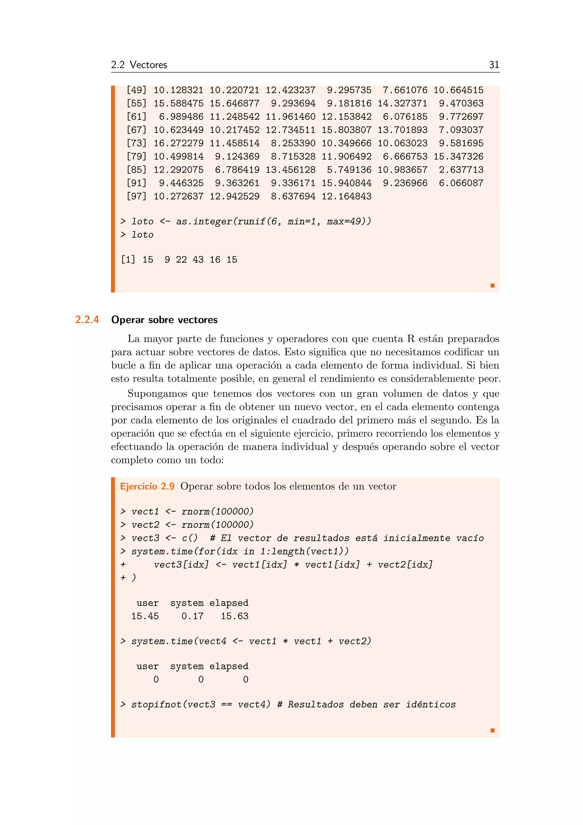 2.2 Vectores 31
[49] 10.128321 10.220721 12.423237 9.295735 7.661076 10.664515
[55] 15.588475 15.646877 9.293694 9.181816 14.327371 9.470363
[61] 6.989486 11.248542 11.961460 12.153842 6.076185 9.772697
[67] 10.623449 10.217452 12.734511 15.803807 13.701893 7.093037
[73] 16.272279 11.458514 8.253390 10.349666 10.063023 9.581695
[79] 10.499814 9.124369 8.715328 11.906492 6.666753 15.347326
[85] 12.292075 6.786419 13.456128 5.749136 10.983657 2.637713
[91] 9.446325 9.363261 9.336171 15.940844 9.236966 6.066087
[97] 10.272637 12.942529 8.637694 12.164843
> loto <- as.integer(runif(6, min=1, max=49))
> loto
[1] 15 9 22 43 16 15
2.2.4 Operar sobre vectores
La mayor parte de funciones y operadores con que cuenta R est´an preparados
para actuar sobre vectores de datos. Esto signiﬁca que no necesitamos codiﬁcar un
bucle a ﬁn de aplicar una operaci´on a cada elemento de forma individual. Si bien
esto resulta totalmente posible, en general el rendimiento es considerablemente peor.
Supongamos que tenemos dos vectores con un gran volumen de datos y que
precisamos operar a ﬁn de obtener un nuevo vector, en el cada elemento contenga
por cada elemento de los originales el cuadrado del primero m´as el segundo. Es la
operaci´on que se efect´ua en el siguiente ejercicio, primero recorriendo los elementos y
efectuando la operaci´on de manera individual y despu´es operando sobre el vector
completo como un todo:
Ejercicio 2.9 Operar sobre todos los elementos de un vector
> vect1 <- rnorm(100000)
> vect2 <- rnorm(100000)
> vect3 <- c() # El vector de resultados est´a inicialmente vac´ıo
> system.time(for(idx in 1:length(vect1))
+ vect3[idx] <- vect1[idx] * vect1[idx] + vect2[idx]
+ )
user system elapsed
15.45 0.17 15.63
> system.time(vect4 <- vect1 * vect1 + vect2)
user system elapsed
0 0 0
> stopifnot(vect3 == vect4) # Resultados deben ser id´enticos
 