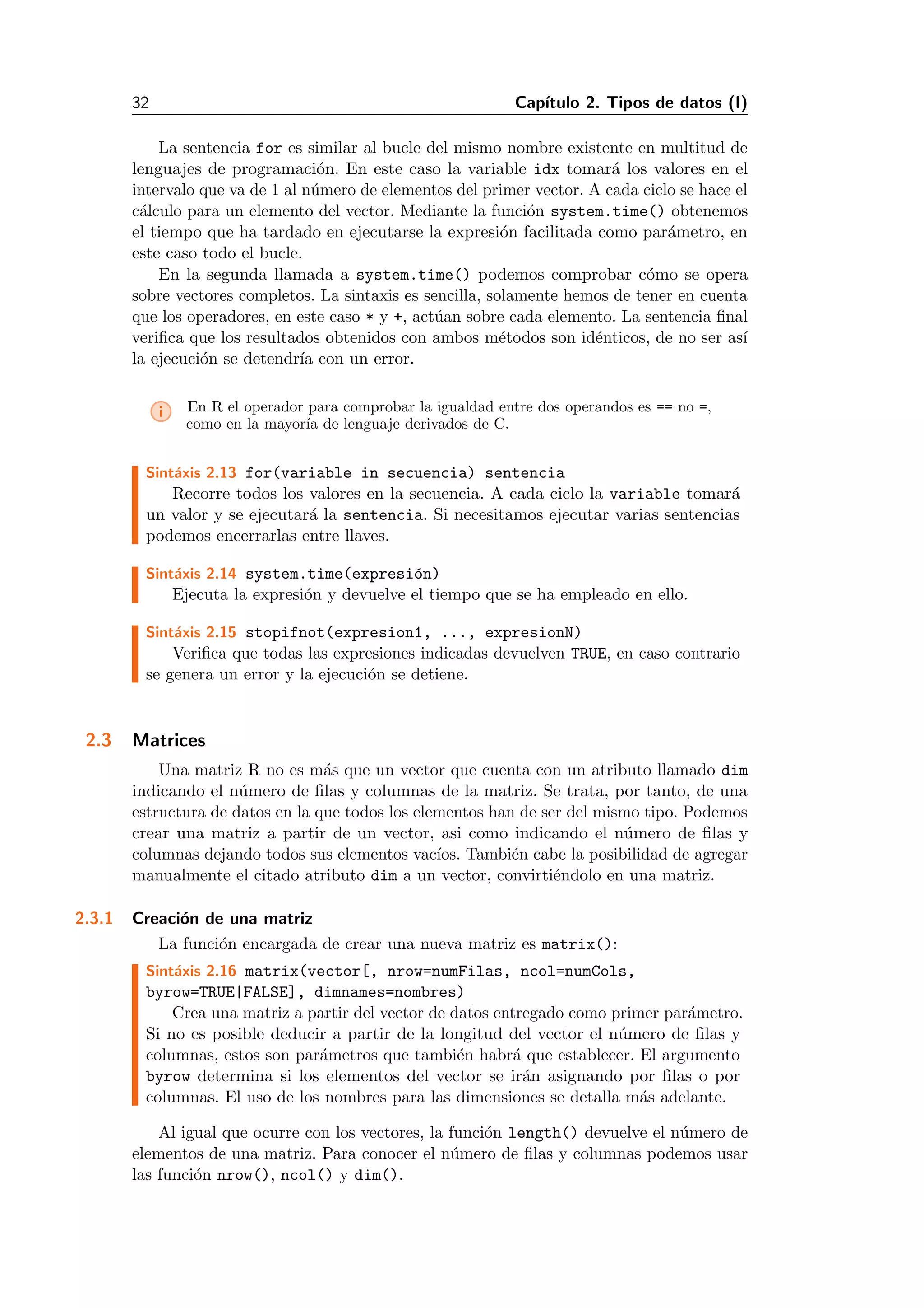 32 Cap´ıtulo 2. Tipos de datos (I)
La sentencia for es similar al bucle del mismo nombre existente en multitud de
lenguajes de programaci´on. En este caso la variable idx tomar´a los valores en el
intervalo que va de 1 al n´umero de elementos del primer vector. A cada ciclo se hace el
c´alculo para un elemento del vector. Mediante la funci´on system.time() obtenemos
el tiempo que ha tardado en ejecutarse la expresi´on facilitada como par´ametro, en
este caso todo el bucle.
En la segunda llamada a system.time() podemos comprobar c´omo se opera
sobre vectores completos. La sintaxis es sencilla, solamente hemos de tener en cuenta
que los operadores, en este caso * y +, act´uan sobre cada elemento. La sentencia ﬁnal
veriﬁca que los resultados obtenidos con ambos m´etodos son id´enticos, de no ser as´ı
la ejecuci´on se detendr´ıa con un error.
i En R el operador para comprobar la igualdad entre dos operandos es == no =,
como en la mayor´ıa de lenguaje derivados de C.
Sint´axis 2.13 for(variable in secuencia) sentencia
Recorre todos los valores en la secuencia. A cada ciclo la variable tomar´a
un valor y se ejecutar´a la sentencia. Si necesitamos ejecutar varias sentencias
podemos encerrarlas entre llaves.
Sint´axis 2.14 system.time(expresi´on)
Ejecuta la expresi´on y devuelve el tiempo que se ha empleado en ello.
Sint´axis 2.15 stopifnot(expresion1, ..., expresionN)
Veriﬁca que todas las expresiones indicadas devuelven TRUE, en caso contrario
se genera un error y la ejecuci´on se detiene.
2.3 Matrices
Una matriz R no es m´as que un vector que cuenta con un atributo llamado dim
indicando el n´umero de ﬁlas y columnas de la matriz. Se trata, por tanto, de una
estructura de datos en la que todos los elementos han de ser del mismo tipo. Podemos
crear una matriz a partir de un vector, asi como indicando el n´umero de ﬁlas y
columnas dejando todos sus elementos vac´ıos. Tambi´en cabe la posibilidad de agregar
manualmente el citado atributo dim a un vector, convirti´endolo en una matriz.
2.3.1 Creaci´on de una matriz
La funci´on encargada de crear una nueva matriz es matrix():
Sint´axis 2.16 matrix(vector[, nrow=numFilas, ncol=numCols,
byrow=TRUE|FALSE], dimnames=nombres)
Crea una matriz a partir del vector de datos entregado como primer par´ametro.
Si no es posible deducir a partir de la longitud del vector el n´umero de ﬁlas y
columnas, estos son par´ametros que tambi´en habr´a que establecer. El argumento
byrow determina si los elementos del vector se ir´an asignando por ﬁlas o por
columnas. El uso de los nombres para las dimensiones se detalla m´as adelante.
Al igual que ocurre con los vectores, la funci´on length() devuelve el n´umero de
elementos de una matriz. Para conocer el n´umero de ﬁlas y columnas podemos usar
las funci´on nrow(), ncol() y dim().
 