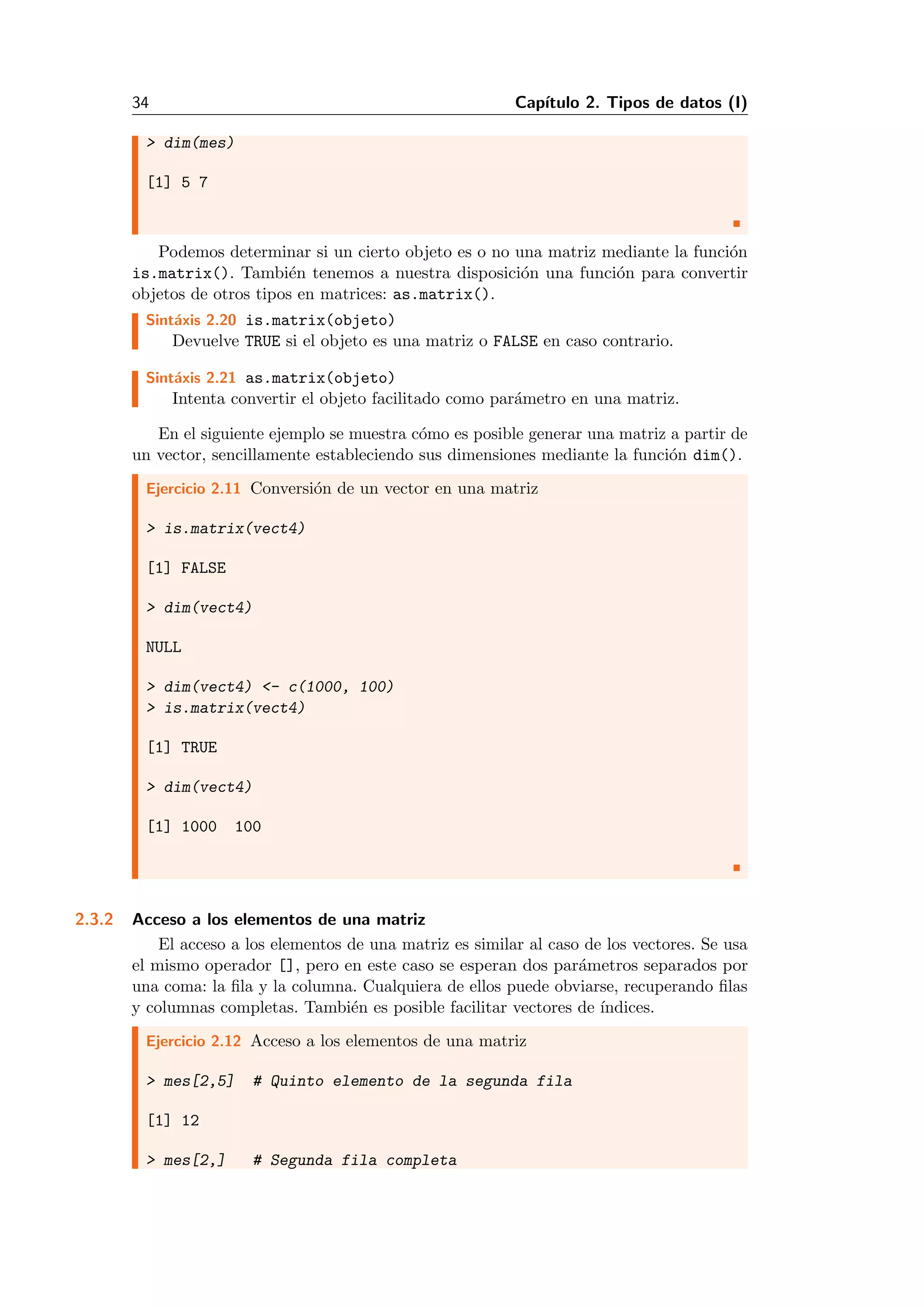 34 Cap´ıtulo 2. Tipos de datos (I)
> dim(mes)
[1] 5 7
Podemos determinar si un cierto objeto es o no una matriz mediante la funci´on
is.matrix(). Tambi´en tenemos a nuestra disposici´on una funci´on para convertir
objetos de otros tipos en matrices: as.matrix().
Sint´axis 2.20 is.matrix(objeto)
Devuelve TRUE si el objeto es una matriz o FALSE en caso contrario.
Sint´axis 2.21 as.matrix(objeto)
Intenta convertir el objeto facilitado como par´ametro en una matriz.
En el siguiente ejemplo se muestra c´omo es posible generar una matriz a partir de
un vector, sencillamente estableciendo sus dimensiones mediante la funci´on dim().
Ejercicio 2.11 Conversi´on de un vector en una matriz
> is.matrix(vect4)
[1] FALSE
> dim(vect4)
NULL
> dim(vect4) <- c(1000, 100)
> is.matrix(vect4)
[1] TRUE
> dim(vect4)
[1] 1000 100
2.3.2 Acceso a los elementos de una matriz
El acceso a los elementos de una matriz es similar al caso de los vectores. Se usa
el mismo operador [], pero en este caso se esperan dos par´ametros separados por
una coma: la ﬁla y la columna. Cualquiera de ellos puede obviarse, recuperando ﬁlas
y columnas completas. Tambi´en es posible facilitar vectores de ´ındices.
Ejercicio 2.12 Acceso a los elementos de una matriz
> mes[2,5] # Quinto elemento de la segunda fila
[1] 12
> mes[2,] # Segunda fila completa
 