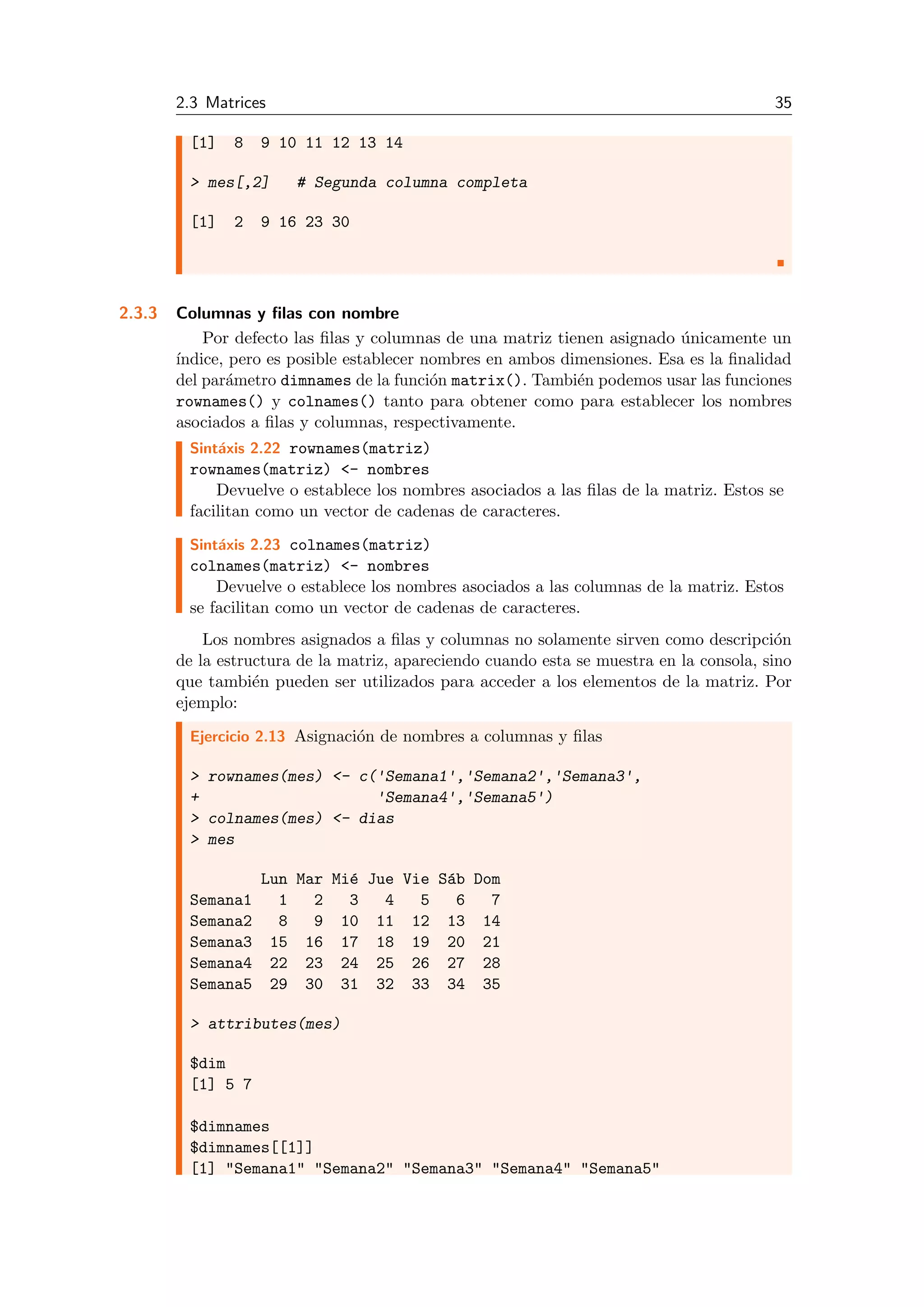 2.3 Matrices 35
[1] 8 9 10 11 12 13 14
> mes[,2] # Segunda columna completa
[1] 2 9 16 23 30
2.3.3 Columnas y ﬁlas con nombre
Por defecto las ﬁlas y columnas de una matriz tienen asignado ´unicamente un
´ındice, pero es posible establecer nombres en ambos dimensiones. Esa es la ﬁnalidad
del par´ametro dimnames de la funci´on matrix(). Tambi´en podemos usar las funciones
rownames() y colnames() tanto para obtener como para establecer los nombres
asociados a ﬁlas y columnas, respectivamente.
Sint´axis 2.22 rownames(matriz)
rownames(matriz) <- nombres
Devuelve o establece los nombres asociados a las ﬁlas de la matriz. Estos se
facilitan como un vector de cadenas de caracteres.
Sint´axis 2.23 colnames(matriz)
colnames(matriz) <- nombres
Devuelve o establece los nombres asociados a las columnas de la matriz. Estos
se facilitan como un vector de cadenas de caracteres.
Los nombres asignados a ﬁlas y columnas no solamente sirven como descripci´on
de la estructura de la matriz, apareciendo cuando esta se muestra en la consola, sino
que tambi´en pueden ser utilizados para acceder a los elementos de la matriz. Por
ejemplo:
Ejercicio 2.13 Asignaci´on de nombres a columnas y ﬁlas
> rownames(mes) <- c('Semana1','Semana2','Semana3',
+ 'Semana4','Semana5')
> colnames(mes) <- dias
> mes
Lun Mar Mi´e Jue Vie S´ab Dom
Semana1 1 2 3 4 5 6 7
Semana2 8 9 10 11 12 13 14
Semana3 15 16 17 18 19 20 21
Semana4 22 23 24 25 26 27 28
Semana5 29 30 31 32 33 34 35
> attributes(mes)
$dim
[1] 5 7
$dimnames
$dimnames[[1]]
[1] "Semana1" "Semana2" "Semana3" "Semana4" "Semana5"
 