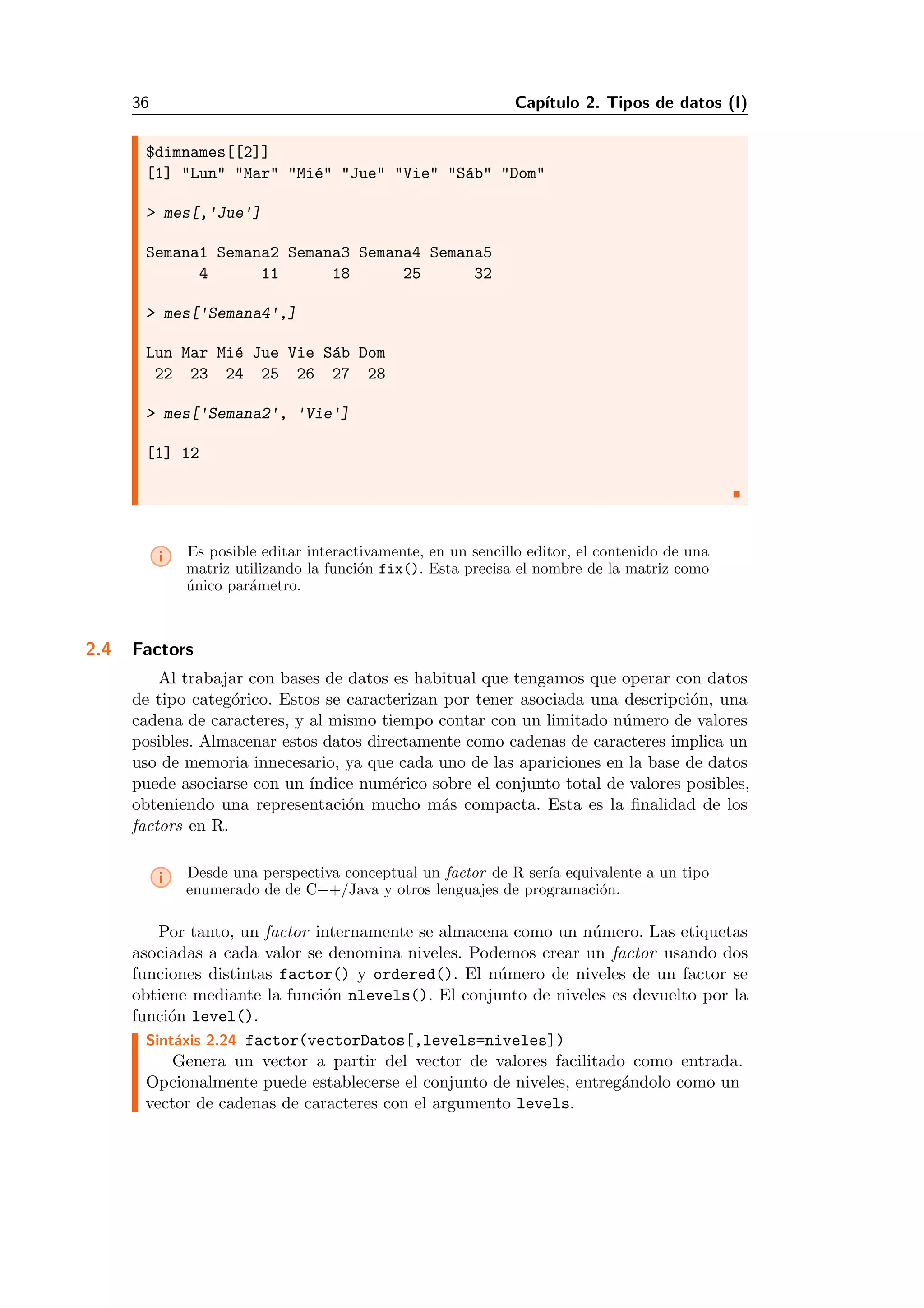 36 Cap´ıtulo 2. Tipos de datos (I)
$dimnames[[2]]
[1] "Lun" "Mar" "Mi´e" "Jue" "Vie" "S´ab" "Dom"
> mes[,'Jue']
Semana1 Semana2 Semana3 Semana4 Semana5
4 11 18 25 32
> mes['Semana4',]
Lun Mar Mi´e Jue Vie S´ab Dom
22 23 24 25 26 27 28
> mes['Semana2', 'Vie']
[1] 12
i Es posible editar interactivamente, en un sencillo editor, el contenido de una
matriz utilizando la funci´on fix(). Esta precisa el nombre de la matriz como
´unico par´ametro.
2.4 Factors
Al trabajar con bases de datos es habitual que tengamos que operar con datos
de tipo categ´orico. Estos se caracterizan por tener asociada una descripci´on, una
cadena de caracteres, y al mismo tiempo contar con un limitado n´umero de valores
posibles. Almacenar estos datos directamente como cadenas de caracteres implica un
uso de memoria innecesario, ya que cada uno de las apariciones en la base de datos
puede asociarse con un ´ındice num´erico sobre el conjunto total de valores posibles,
obteniendo una representaci´on mucho m´as compacta. Esta es la ﬁnalidad de los
factors en R.
i Desde una perspectiva conceptual un factor de R ser´ıa equivalente a un tipo
enumerado de de C++/Java y otros lenguajes de programaci´on.
Por tanto, un factor internamente se almacena como un n´umero. Las etiquetas
asociadas a cada valor se denomina niveles. Podemos crear un factor usando dos
funciones distintas factor() y ordered(). El n´umero de niveles de un factor se
obtiene mediante la funci´on nlevels(). El conjunto de niveles es devuelto por la
funci´on level().
Sint´axis 2.24 factor(vectorDatos[,levels=niveles])
Genera un vector a partir del vector de valores facilitado como entrada.
Opcionalmente puede establecerse el conjunto de niveles, entreg´andolo como un
vector de cadenas de caracteres con el argumento levels.
 