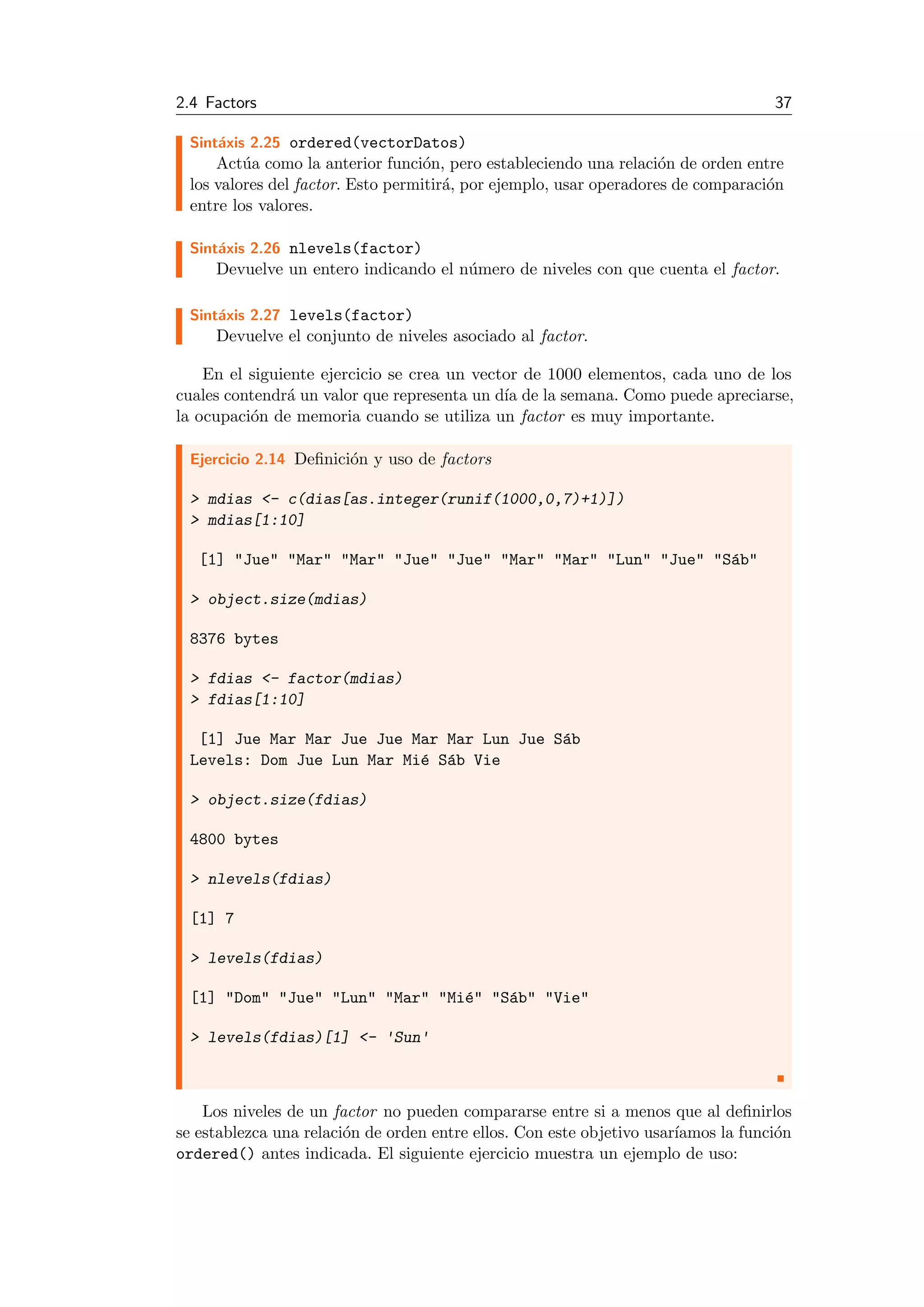 2.4 Factors 37
Sint´axis 2.25 ordered(vectorDatos)
Act´ua como la anterior funci´on, pero estableciendo una relaci´on de orden entre
los valores del factor. Esto permitir´a, por ejemplo, usar operadores de comparaci´on
entre los valores.
Sint´axis 2.26 nlevels(factor)
Devuelve un entero indicando el n´umero de niveles con que cuenta el factor.
Sint´axis 2.27 levels(factor)
Devuelve el conjunto de niveles asociado al factor.
En el siguiente ejercicio se crea un vector de 1000 elementos, cada uno de los
cuales contendr´a un valor que representa un d´ıa de la semana. Como puede apreciarse,
la ocupaci´on de memoria cuando se utiliza un factor es muy importante.
Ejercicio 2.14 Deﬁnici´on y uso de factors
> mdias <- c(dias[as.integer(runif(1000,0,7)+1)])
> mdias[1:10]
[1] "Jue" "Mar" "Mar" "Jue" "Jue" "Mar" "Mar" "Lun" "Jue" "S´ab"
> object.size(mdias)
8376 bytes
> fdias <- factor(mdias)
> fdias[1:10]
[1] Jue Mar Mar Jue Jue Mar Mar Lun Jue S´ab
Levels: Dom Jue Lun Mar Mi´e S´ab Vie
> object.size(fdias)
4800 bytes
> nlevels(fdias)
[1] 7
> levels(fdias)
[1] "Dom" "Jue" "Lun" "Mar" "Mi´e" "S´ab" "Vie"
> levels(fdias)[1] <- 'Sun'
Los niveles de un factor no pueden compararse entre si a menos que al deﬁnirlos
se establezca una relaci´on de orden entre ellos. Con este objetivo usar´ıamos la funci´on
ordered() antes indicada. El siguiente ejercicio muestra un ejemplo de uso:
 