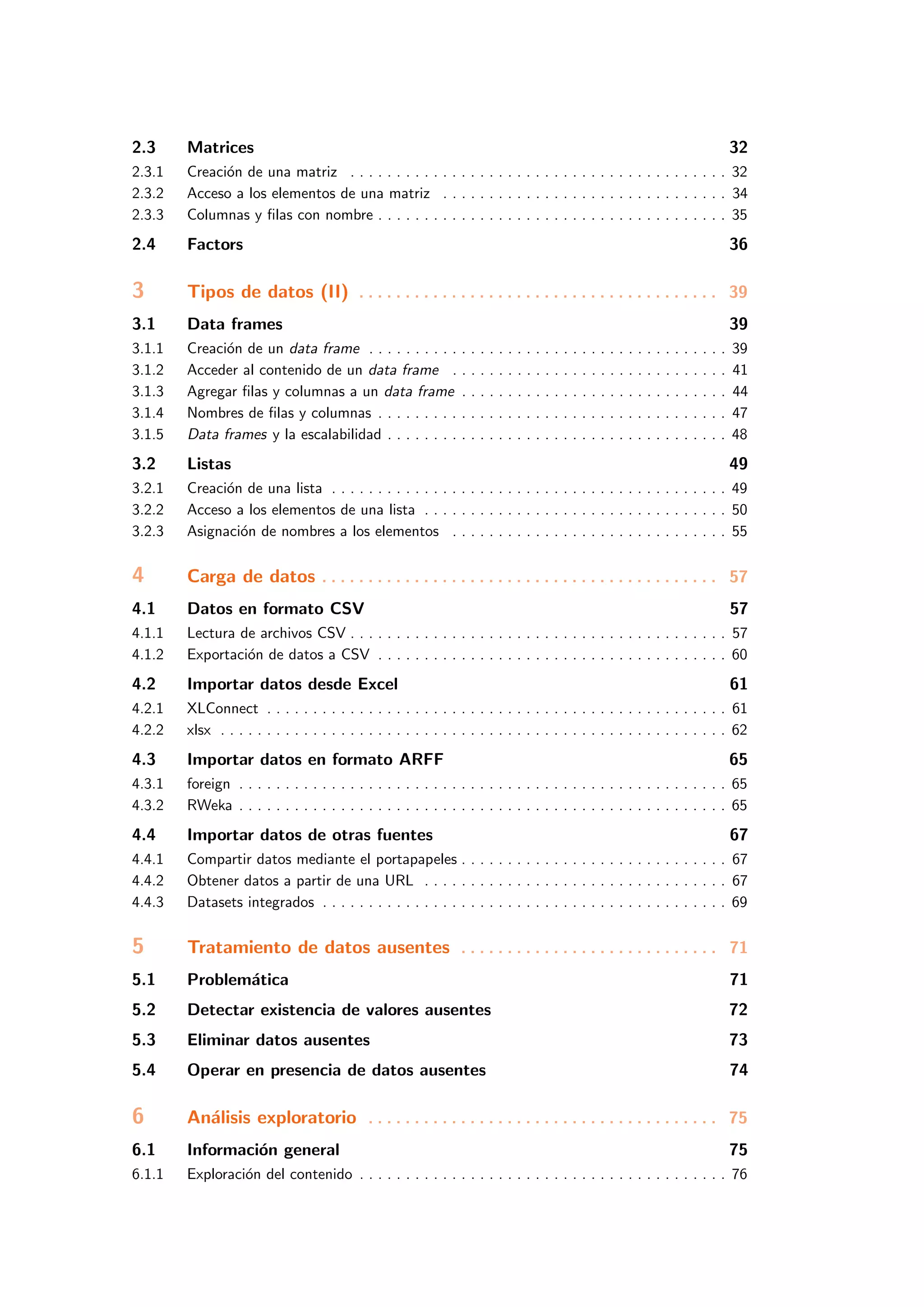 2.3 Matrices 32
2.3.1 Creaci´on de una matriz . . . . . . . . . . . . . . . . . . . . . . . . . . . . . . . . . . . . . . . . . 32
2.3.2 Acceso a los elementos de una matriz . . . . . . . . . . . . . . . . . . . . . . . . . . . . . . . 34
2.3.3 Columnas y ﬁlas con nombre . . . . . . . . . . . . . . . . . . . . . . . . . . . . . . . . . . . . . . 35
2.4 Factors 36
3 Tipos de datos (II) . . . . . . . . . . . . . . . . . . . . . . . . . . . . . . . . . . . . . . . 39
3.1 Data frames 39
3.1.1 Creaci´on de un data frame . . . . . . . . . . . . . . . . . . . . . . . . . . . . . . . . . . . . . . . 39
3.1.2 Acceder al contenido de un data frame . . . . . . . . . . . . . . . . . . . . . . . . . . . . . . 41
3.1.3 Agregar ﬁlas y columnas a un data frame . . . . . . . . . . . . . . . . . . . . . . . . . . . . . 44
3.1.4 Nombres de ﬁlas y columnas . . . . . . . . . . . . . . . . . . . . . . . . . . . . . . . . . . . . . . 47
3.1.5 Data frames y la escalabilidad . . . . . . . . . . . . . . . . . . . . . . . . . . . . . . . . . . . . . 48
3.2 Listas 49
3.2.1 Creaci´on de una lista . . . . . . . . . . . . . . . . . . . . . . . . . . . . . . . . . . . . . . . . . . . 49
3.2.2 Acceso a los elementos de una lista . . . . . . . . . . . . . . . . . . . . . . . . . . . . . . . . . 50
3.2.3 Asignaci´on de nombres a los elementos . . . . . . . . . . . . . . . . . . . . . . . . . . . . . . 55
4 Carga de datos . . . . . . . . . . . . . . . . . . . . . . . . . . . . . . . . . . . . . . . . . . . 57
4.1 Datos en formato CSV 57
4.1.1 Lectura de archivos CSV . . . . . . . . . . . . . . . . . . . . . . . . . . . . . . . . . . . . . . . . . 57
4.1.2 Exportaci´on de datos a CSV . . . . . . . . . . . . . . . . . . . . . . . . . . . . . . . . . . . . . . 60
4.2 Importar datos desde Excel 61
4.2.1 XLConnect . . . . . . . . . . . . . . . . . . . . . . . . . . . . . . . . . . . . . . . . . . . . . . . . . . 61
4.2.2 xlsx . . . . . . . . . . . . . . . . . . . . . . . . . . . . . . . . . . . . . . . . . . . . . . . . . . . . . . . 62
4.3 Importar datos en formato ARFF 65
4.3.1 foreign . . . . . . . . . . . . . . . . . . . . . . . . . . . . . . . . . . . . . . . . . . . . . . . . . . . . . 65
4.3.2 RWeka . . . . . . . . . . . . . . . . . . . . . . . . . . . . . . . . . . . . . . . . . . . . . . . . . . . . . 65
4.4 Importar datos de otras fuentes 67
4.4.1 Compartir datos mediante el portapapeles . . . . . . . . . . . . . . . . . . . . . . . . . . . . . 67
4.4.2 Obtener datos a partir de una URL . . . . . . . . . . . . . . . . . . . . . . . . . . . . . . . . . 67
4.4.3 Datasets integrados . . . . . . . . . . . . . . . . . . . . . . . . . . . . . . . . . . . . . . . . . . . . 69
5 Tratamiento de datos ausentes . . . . . . . . . . . . . . . . . . . . . . . . . . . . 71
5.1 Problem´atica 71
5.2 Detectar existencia de valores ausentes 72
5.3 Eliminar datos ausentes 73
5.4 Operar en presencia de datos ausentes 74
6 An´alisis exploratorio . . . . . . . . . . . . . . . . . . . . . . . . . . . . . . . . . . . . . . 75
6.1 Informaci´on general 75
6.1.1 Exploraci´on del contenido . . . . . . . . . . . . . . . . . . . . . . . . . . . . . . . . . . . . . . . . 76
 