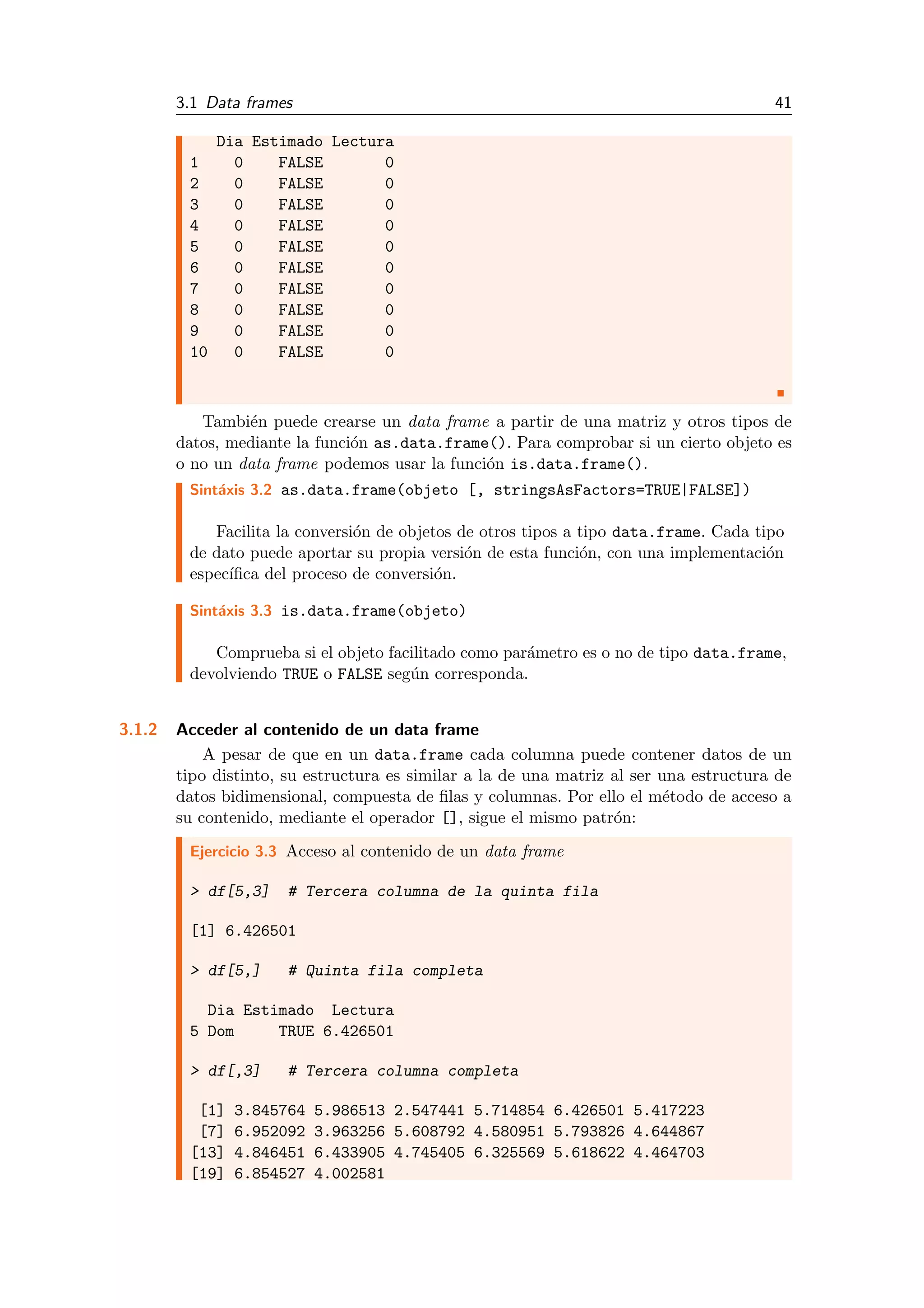3.1 Data frames 41
Dia Estimado Lectura
1 0 FALSE 0
2 0 FALSE 0
3 0 FALSE 0
4 0 FALSE 0
5 0 FALSE 0
6 0 FALSE 0
7 0 FALSE 0
8 0 FALSE 0
9 0 FALSE 0
10 0 FALSE 0
Tambi´en puede crearse un data frame a partir de una matriz y otros tipos de
datos, mediante la funci´on as.data.frame(). Para comprobar si un cierto objeto es
o no un data frame podemos usar la funci´on is.data.frame().
Sint´axis 3.2 as.data.frame(objeto [, stringsAsFactors=TRUE|FALSE])
Facilita la conversi´on de objetos de otros tipos a tipo data.frame. Cada tipo
de dato puede aportar su propia versi´on de esta funci´on, con una implementaci´on
espec´ıﬁca del proceso de conversi´on.
Sint´axis 3.3 is.data.frame(objeto)
Comprueba si el objeto facilitado como par´ametro es o no de tipo data.frame,
devolviendo TRUE o FALSE seg´un corresponda.
3.1.2 Acceder al contenido de un data frame
A pesar de que en un data.frame cada columna puede contener datos de un
tipo distinto, su estructura es similar a la de una matriz al ser una estructura de
datos bidimensional, compuesta de ﬁlas y columnas. Por ello el m´etodo de acceso a
su contenido, mediante el operador [], sigue el mismo patr´on:
Ejercicio 3.3 Acceso al contenido de un data frame
> df[5,3] # Tercera columna de la quinta fila
[1] 6.426501
> df[5,] # Quinta fila completa
Dia Estimado Lectura
5 Dom TRUE 6.426501
> df[,3] # Tercera columna completa
[1] 3.845764 5.986513 2.547441 5.714854 6.426501 5.417223
[7] 6.952092 3.963256 5.608792 4.580951 5.793826 4.644867
[13] 4.846451 6.433905 4.745405 6.325569 5.618622 4.464703
[19] 6.854527 4.002581
 