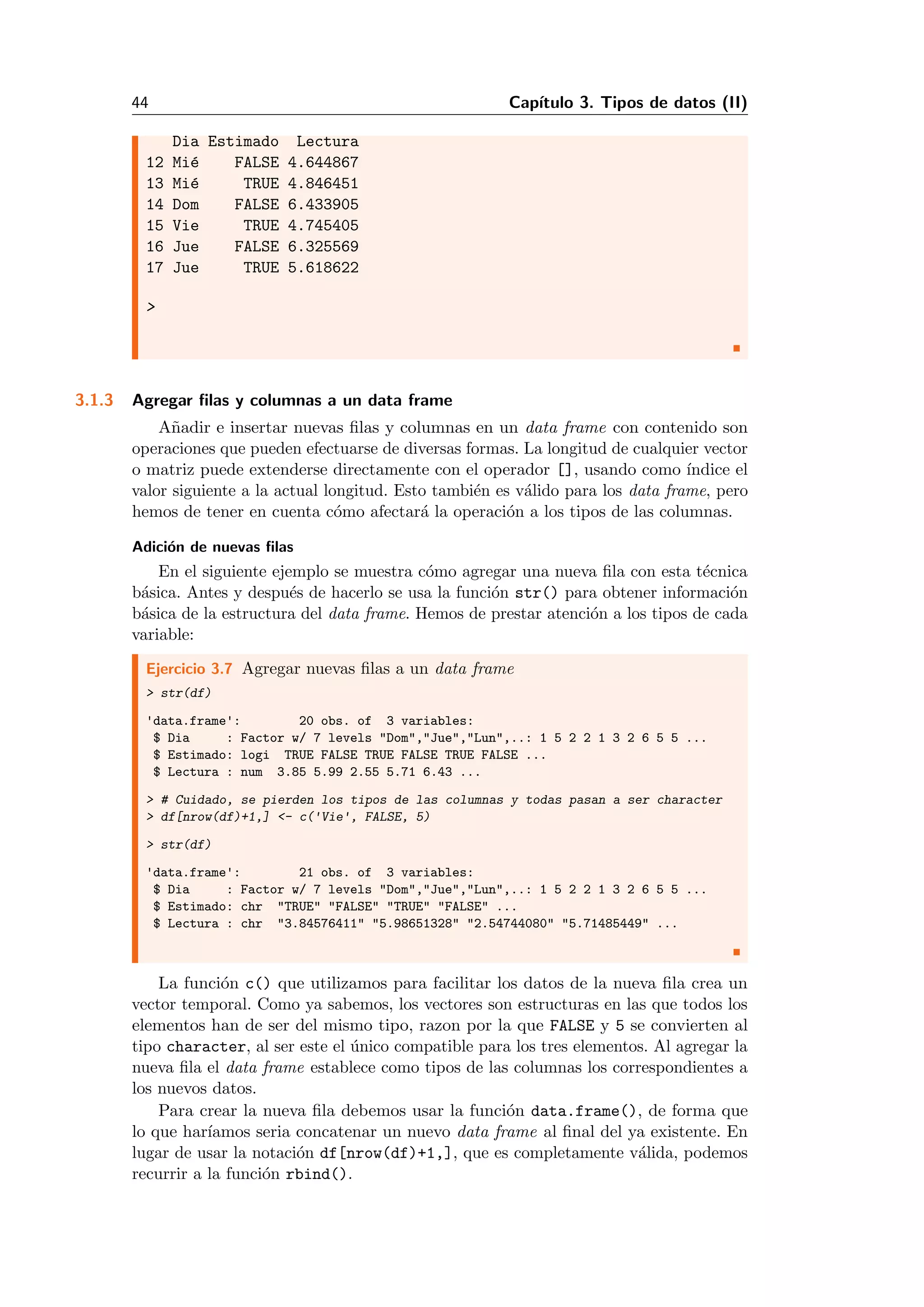 44 Cap´ıtulo 3. Tipos de datos (II)
Dia Estimado Lectura
12 Mi´e FALSE 4.644867
13 Mi´e TRUE 4.846451
14 Dom FALSE 6.433905
15 Vie TRUE 4.745405
16 Jue FALSE 6.325569
17 Jue TRUE 5.618622
>
3.1.3 Agregar ﬁlas y columnas a un data frame
A˜nadir e insertar nuevas ﬁlas y columnas en un data frame con contenido son
operaciones que pueden efectuarse de diversas formas. La longitud de cualquier vector
o matriz puede extenderse directamente con el operador [], usando como ´ındice el
valor siguiente a la actual longitud. Esto tambi´en es v´alido para los data frame, pero
hemos de tener en cuenta c´omo afectar´a la operaci´on a los tipos de las columnas.
Adici´on de nuevas ﬁlas
En el siguiente ejemplo se muestra c´omo agregar una nueva ﬁla con esta t´ecnica
b´asica. Antes y despu´es de hacerlo se usa la funci´on str() para obtener informaci´on
b´asica de la estructura del data frame. Hemos de prestar atenci´on a los tipos de cada
variable:
Ejercicio 3.7 Agregar nuevas ﬁlas a un data frame
> str(df)
'data.frame': 20 obs. of 3 variables:
$ Dia : Factor w/ 7 levels "Dom","Jue","Lun",..: 1 5 2 2 1 3 2 6 5 5 ...
$ Estimado: logi TRUE FALSE TRUE FALSE TRUE FALSE ...
$ Lectura : num 3.85 5.99 2.55 5.71 6.43 ...
> # Cuidado, se pierden los tipos de las columnas y todas pasan a ser character
> df[nrow(df)+1,] <- c('Vie', FALSE, 5)
> str(df)
'data.frame': 21 obs. of 3 variables:
$ Dia : Factor w/ 7 levels "Dom","Jue","Lun",..: 1 5 2 2 1 3 2 6 5 5 ...
$ Estimado: chr "TRUE" "FALSE" "TRUE" "FALSE" ...
$ Lectura : chr "3.84576411" "5.98651328" "2.54744080" "5.71485449" ...
La funci´on c() que utilizamos para facilitar los datos de la nueva ﬁla crea un
vector temporal. Como ya sabemos, los vectores son estructuras en las que todos los
elementos han de ser del mismo tipo, razon por la que FALSE y 5 se convierten al
tipo character, al ser este el ´unico compatible para los tres elementos. Al agregar la
nueva ﬁla el data frame establece como tipos de las columnas los correspondientes a
los nuevos datos.
Para crear la nueva ﬁla debemos usar la funci´on data.frame(), de forma que
lo que har´ıamos seria concatenar un nuevo data frame al ﬁnal del ya existente. En
lugar de usar la notaci´on df[nrow(df)+1,], que es completamente v´alida, podemos
recurrir a la funci´on rbind().
 