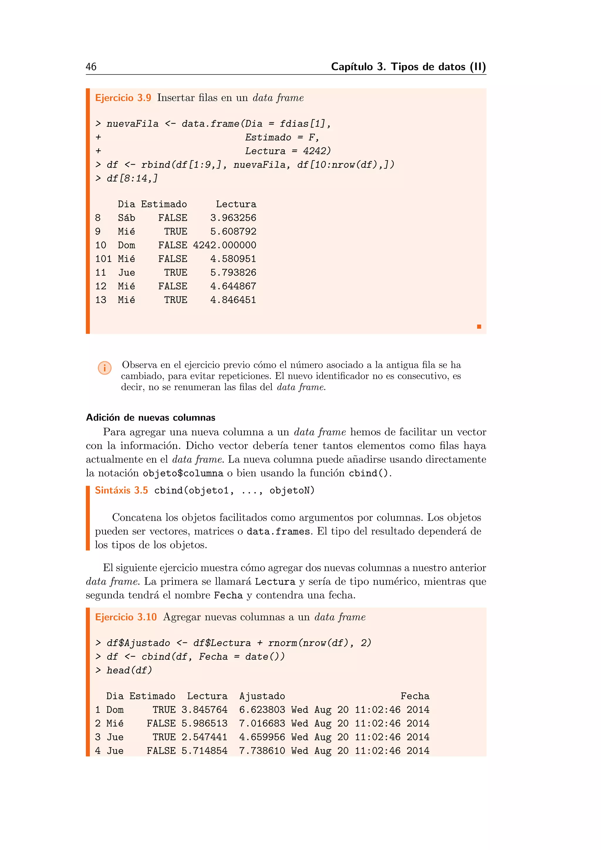 46 Cap´ıtulo 3. Tipos de datos (II)
Ejercicio 3.9 Insertar ﬁlas en un data frame
> nuevaFila <- data.frame(Dia = fdias[1],
+ Estimado = F,
+ Lectura = 4242)
> df <- rbind(df[1:9,], nuevaFila, df[10:nrow(df),])
> df[8:14,]
Dia Estimado Lectura
8 S´ab FALSE 3.963256
9 Mi´e TRUE 5.608792
10 Dom FALSE 4242.000000
101 Mi´e FALSE 4.580951
11 Jue TRUE 5.793826
12 Mi´e FALSE 4.644867
13 Mi´e TRUE 4.846451
i Observa en el ejercicio previo c´omo el n´umero asociado a la antigua ﬁla se ha
cambiado, para evitar repeticiones. El nuevo identiﬁcador no es consecutivo, es
decir, no se renumeran las ﬁlas del data frame.
Adici´on de nuevas columnas
Para agregar una nueva columna a un data frame hemos de facilitar un vector
con la informaci´on. Dicho vector deber´ıa tener tantos elementos como ﬁlas haya
actualmente en el data frame. La nueva columna puede a˜nadirse usando directamente
la notaci´on objeto$columna o bien usando la funci´on cbind().
Sint´axis 3.5 cbind(objeto1, ..., objetoN)
Concatena los objetos facilitados como argumentos por columnas. Los objetos
pueden ser vectores, matrices o data.frames. El tipo del resultado depender´a de
los tipos de los objetos.
El siguiente ejercicio muestra c´omo agregar dos nuevas columnas a nuestro anterior
data frame. La primera se llamar´a Lectura y ser´ıa de tipo num´erico, mientras que
segunda tendr´a el nombre Fecha y contendra una fecha.
Ejercicio 3.10 Agregar nuevas columnas a un data frame
> df$Ajustado <- df$Lectura + rnorm(nrow(df), 2)
> df <- cbind(df, Fecha = date())
> head(df)
Dia Estimado Lectura Ajustado Fecha
1 Dom TRUE 3.845764 6.623803 Wed Aug 20 11:02:46 2014
2 Mi´e FALSE 5.986513 7.016683 Wed Aug 20 11:02:46 2014
3 Jue TRUE 2.547441 4.659956 Wed Aug 20 11:02:46 2014
4 Jue FALSE 5.714854 7.738610 Wed Aug 20 11:02:46 2014
 