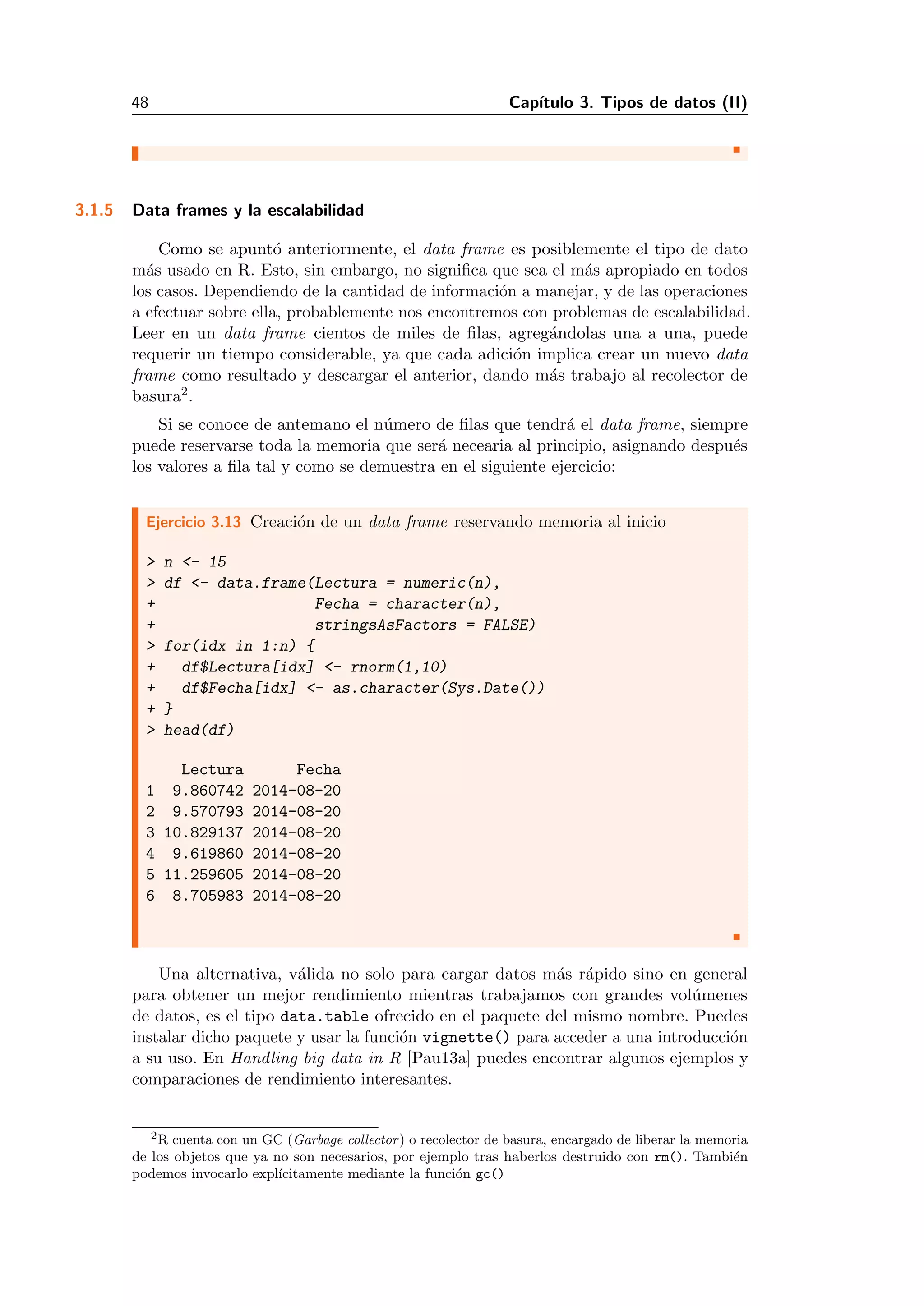 48 Cap´ıtulo 3. Tipos de datos (II)
3.1.5 Data frames y la escalabilidad
Como se apunt´o anteriormente, el data frame es posiblemente el tipo de dato
m´as usado en R. Esto, sin embargo, no signiﬁca que sea el m´as apropiado en todos
los casos. Dependiendo de la cantidad de informaci´on a manejar, y de las operaciones
a efectuar sobre ella, probablemente nos encontremos con problemas de escalabilidad.
Leer en un data frame cientos de miles de ﬁlas, agreg´andolas una a una, puede
requerir un tiempo considerable, ya que cada adici´on implica crear un nuevo data
frame como resultado y descargar el anterior, dando m´as trabajo al recolector de
basura2.
Si se conoce de antemano el n´umero de ﬁlas que tendr´a el data frame, siempre
puede reservarse toda la memoria que ser´a necearia al principio, asignando despu´es
los valores a ﬁla tal y como se demuestra en el siguiente ejercicio:
Ejercicio 3.13 Creaci´on de un data frame reservando memoria al inicio
> n <- 15
> df <- data.frame(Lectura = numeric(n),
+ Fecha = character(n),
+ stringsAsFactors = FALSE)
> for(idx in 1:n) {
+ df$Lectura[idx] <- rnorm(1,10)
+ df$Fecha[idx] <- as.character(Sys.Date())
+ }
> head(df)
Lectura Fecha
1 9.860742 2014-08-20
2 9.570793 2014-08-20
3 10.829137 2014-08-20
4 9.619860 2014-08-20
5 11.259605 2014-08-20
6 8.705983 2014-08-20
Una alternativa, v´alida no solo para cargar datos m´as r´apido sino en general
para obtener un mejor rendimiento mientras trabajamos con grandes vol´umenes
de datos, es el tipo data.table ofrecido en el paquete del mismo nombre. Puedes
instalar dicho paquete y usar la funci´on vignette() para acceder a una introducci´on
a su uso. En Handling big data in R [Pau13a] puedes encontrar algunos ejemplos y
comparaciones de rendimiento interesantes.
2R cuenta con un GC (Garbage collector) o recolector de basura, encargado de liberar la memoria
de los objetos que ya no son necesarios, por ejemplo tras haberlos destruido con rm(). Tambi´en
podemos invocarlo expl´ıcitamente mediante la funci´on gc()
 