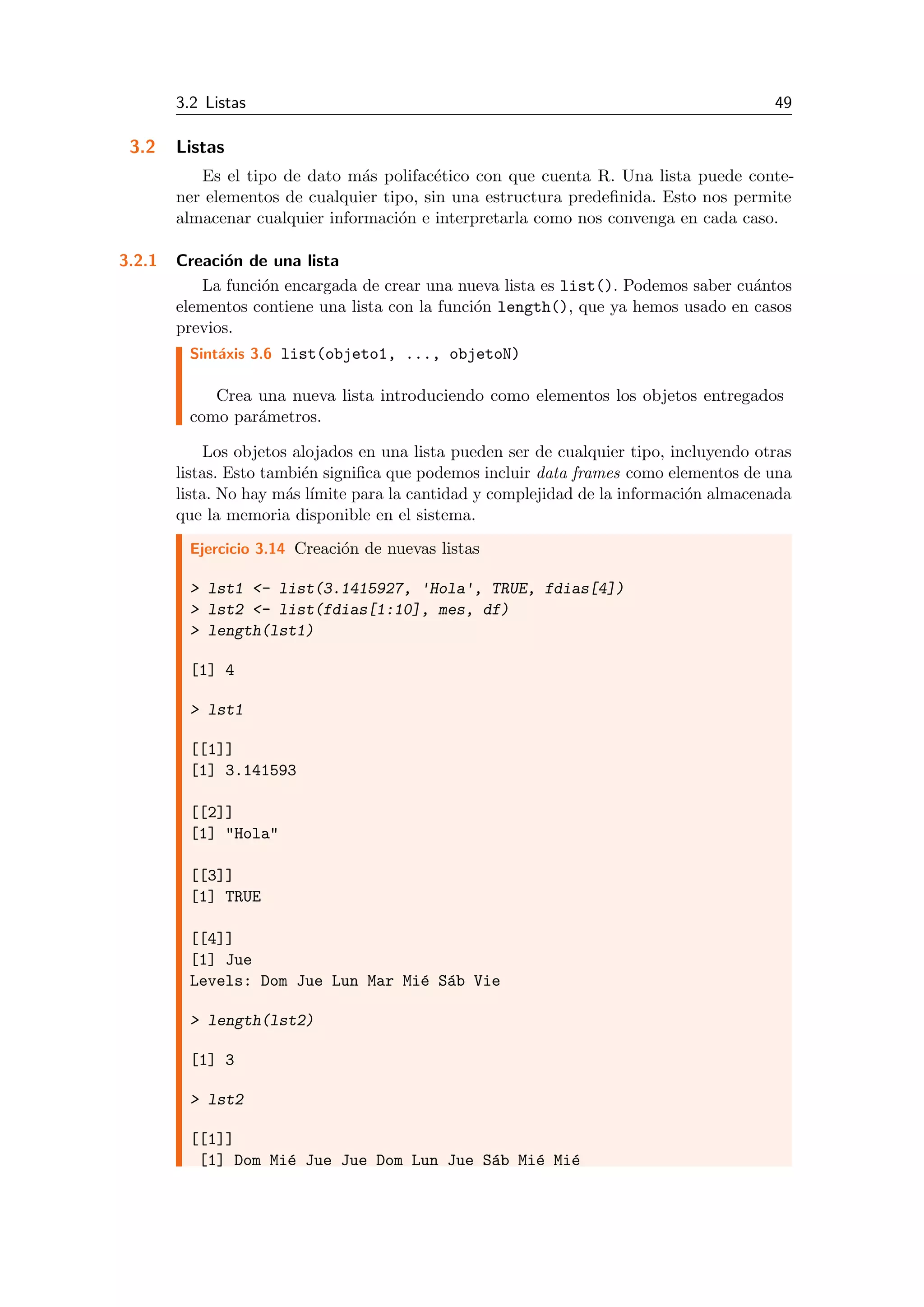 3.2 Listas 49
3.2 Listas
Es el tipo de dato m´as polifac´etico con que cuenta R. Una lista puede conte-
ner elementos de cualquier tipo, sin una estructura predeﬁnida. Esto nos permite
almacenar cualquier informaci´on e interpretarla como nos convenga en cada caso.
3.2.1 Creaci´on de una lista
La funci´on encargada de crear una nueva lista es list(). Podemos saber cu´antos
elementos contiene una lista con la funci´on length(), que ya hemos usado en casos
previos.
Sint´axis 3.6 list(objeto1, ..., objetoN)
Crea una nueva lista introduciendo como elementos los objetos entregados
como par´ametros.
Los objetos alojados en una lista pueden ser de cualquier tipo, incluyendo otras
listas. Esto tambi´en signiﬁca que podemos incluir data frames como elementos de una
lista. No hay m´as l´ımite para la cantidad y complejidad de la informaci´on almacenada
que la memoria disponible en el sistema.
Ejercicio 3.14 Creaci´on de nuevas listas
> lst1 <- list(3.1415927, 'Hola', TRUE, fdias[4])
> lst2 <- list(fdias[1:10], mes, df)
> length(lst1)
[1] 4
> lst1
[[1]]
[1] 3.141593
[[2]]
[1] "Hola"
[[3]]
[1] TRUE
[[4]]
[1] Jue
Levels: Dom Jue Lun Mar Mi´e S´ab Vie
> length(lst2)
[1] 3
> lst2
[[1]]
[1] Dom Mi´e Jue Jue Dom Lun Jue S´ab Mi´e Mi´e
 