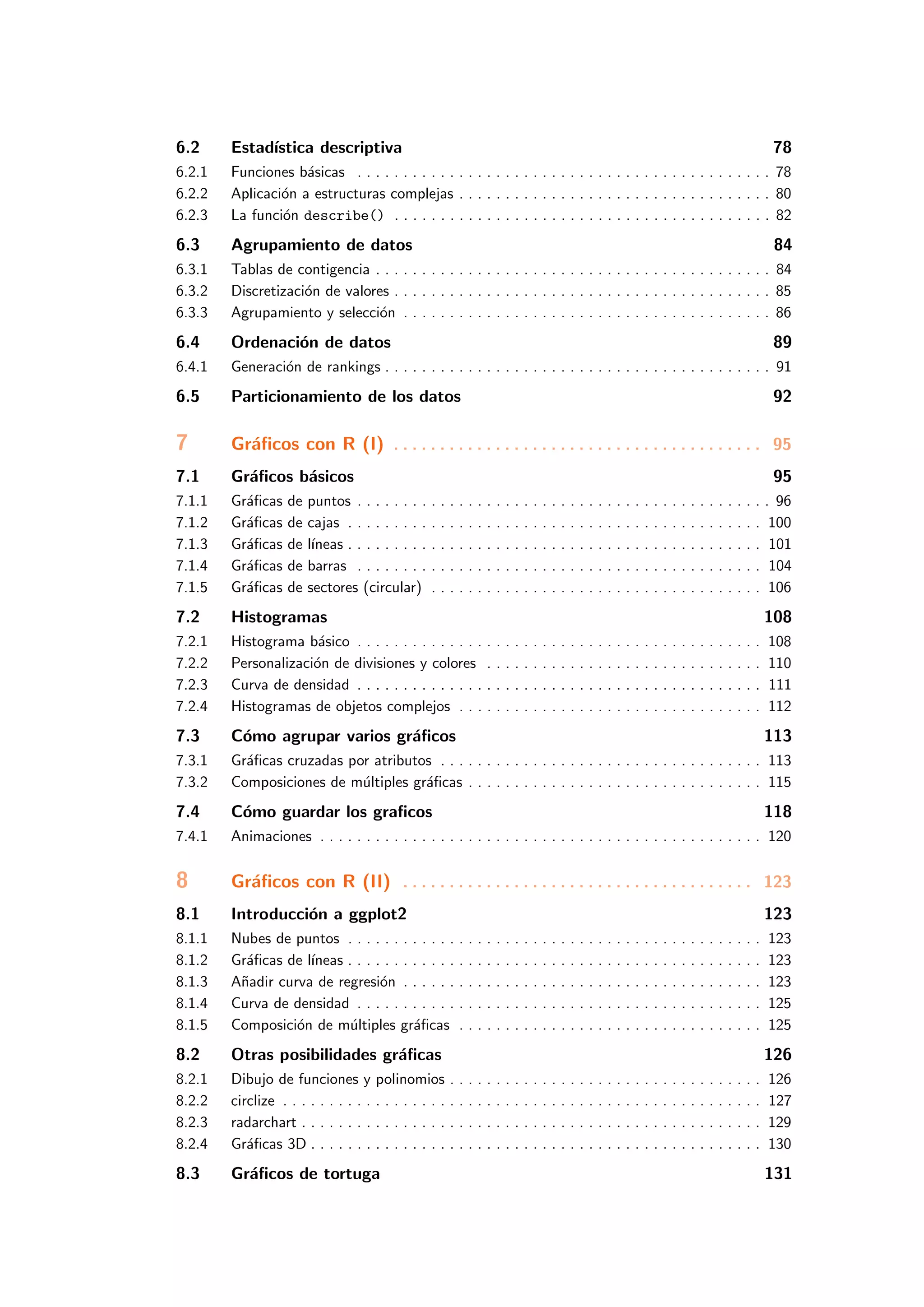 6.2 Estad´ıstica descriptiva 78
6.2.1 Funciones b´asicas . . . . . . . . . . . . . . . . . . . . . . . . . . . . . . . . . . . . . . . . . . . . . 78
6.2.2 Aplicaci´on a estructuras complejas . . . . . . . . . . . . . . . . . . . . . . . . . . . . . . . . . . 80
6.2.3 La funci´on describe() . . . . . . . . . . . . . . . . . . . . . . . . . . . . . . . . . . . . . . . . . 82
6.3 Agrupamiento de datos 84
6.3.1 Tablas de contigencia . . . . . . . . . . . . . . . . . . . . . . . . . . . . . . . . . . . . . . . . . . . 84
6.3.2 Discretizaci´on de valores . . . . . . . . . . . . . . . . . . . . . . . . . . . . . . . . . . . . . . . . . 85
6.3.3 Agrupamiento y selecci´on . . . . . . . . . . . . . . . . . . . . . . . . . . . . . . . . . . . . . . . . 86
6.4 Ordenaci´on de datos 89
6.4.1 Generaci´on de rankings . . . . . . . . . . . . . . . . . . . . . . . . . . . . . . . . . . . . . . . . . . 91
6.5 Particionamiento de los datos 92
7 Gr´aﬁcos con R (I) . . . . . . . . . . . . . . . . . . . . . . . . . . . . . . . . . . . . . . . . 95
7.1 Gr´aﬁcos b´asicos 95
7.1.1 Gr´aﬁcas de puntos . . . . . . . . . . . . . . . . . . . . . . . . . . . . . . . . . . . . . . . . . . . . . 96
7.1.2 Gr´aﬁcas de cajas . . . . . . . . . . . . . . . . . . . . . . . . . . . . . . . . . . . . . . . . . . . . . 100
7.1.3 Gr´aﬁcas de l´ıneas . . . . . . . . . . . . . . . . . . . . . . . . . . . . . . . . . . . . . . . . . . . . . 101
7.1.4 Gr´aﬁcas de barras . . . . . . . . . . . . . . . . . . . . . . . . . . . . . . . . . . . . . . . . . . . . 104
7.1.5 Gr´aﬁcas de sectores (circular) . . . . . . . . . . . . . . . . . . . . . . . . . . . . . . . . . . . . 106
7.2 Histogramas 108
7.2.1 Histograma b´asico . . . . . . . . . . . . . . . . . . . . . . . . . . . . . . . . . . . . . . . . . . . . 108
7.2.2 Personalizaci´on de divisiones y colores . . . . . . . . . . . . . . . . . . . . . . . . . . . . . . 110
7.2.3 Curva de densidad . . . . . . . . . . . . . . . . . . . . . . . . . . . . . . . . . . . . . . . . . . . . 111
7.2.4 Histogramas de objetos complejos . . . . . . . . . . . . . . . . . . . . . . . . . . . . . . . . . 112
7.3 C´omo agrupar varios gr´aﬁcos 113
7.3.1 Gr´aﬁcas cruzadas por atributos . . . . . . . . . . . . . . . . . . . . . . . . . . . . . . . . . . . 113
7.3.2 Composiciones de m´ultiples gr´aﬁcas . . . . . . . . . . . . . . . . . . . . . . . . . . . . . . . . 115
7.4 C´omo guardar los graﬁcos 118
7.4.1 Animaciones . . . . . . . . . . . . . . . . . . . . . . . . . . . . . . . . . . . . . . . . . . . . . . . . 120
8 Gr´aﬁcos con R (II) . . . . . . . . . . . . . . . . . . . . . . . . . . . . . . . . . . . . . . 123
8.1 Introducci´on a ggplot2 123
8.1.1 Nubes de puntos . . . . . . . . . . . . . . . . . . . . . . . . . . . . . . . . . . . . . . . . . . . . . 123
8.1.2 Gr´aﬁcas de l´ıneas . . . . . . . . . . . . . . . . . . . . . . . . . . . . . . . . . . . . . . . . . . . . . 123
8.1.3 A˜nadir curva de regresi´on . . . . . . . . . . . . . . . . . . . . . . . . . . . . . . . . . . . . . . . 123
8.1.4 Curva de densidad . . . . . . . . . . . . . . . . . . . . . . . . . . . . . . . . . . . . . . . . . . . . 125
8.1.5 Composici´on de m´ultiples gr´aﬁcas . . . . . . . . . . . . . . . . . . . . . . . . . . . . . . . . . 125
8.2 Otras posibilidades gr´aﬁcas 126
8.2.1 Dibujo de funciones y polinomios . . . . . . . . . . . . . . . . . . . . . . . . . . . . . . . . . . 126
8.2.2 circlize . . . . . . . . . . . . . . . . . . . . . . . . . . . . . . . . . . . . . . . . . . . . . . . . . . . . 127
8.2.3 radarchart . . . . . . . . . . . . . . . . . . . . . . . . . . . . . . . . . . . . . . . . . . . . . . . . . . 129
8.2.4 Gr´aﬁcas 3D . . . . . . . . . . . . . . . . . . . . . . . . . . . . . . . . . . . . . . . . . . . . . . . . . 130
8.3 Gr´aﬁcos de tortuga 131
 