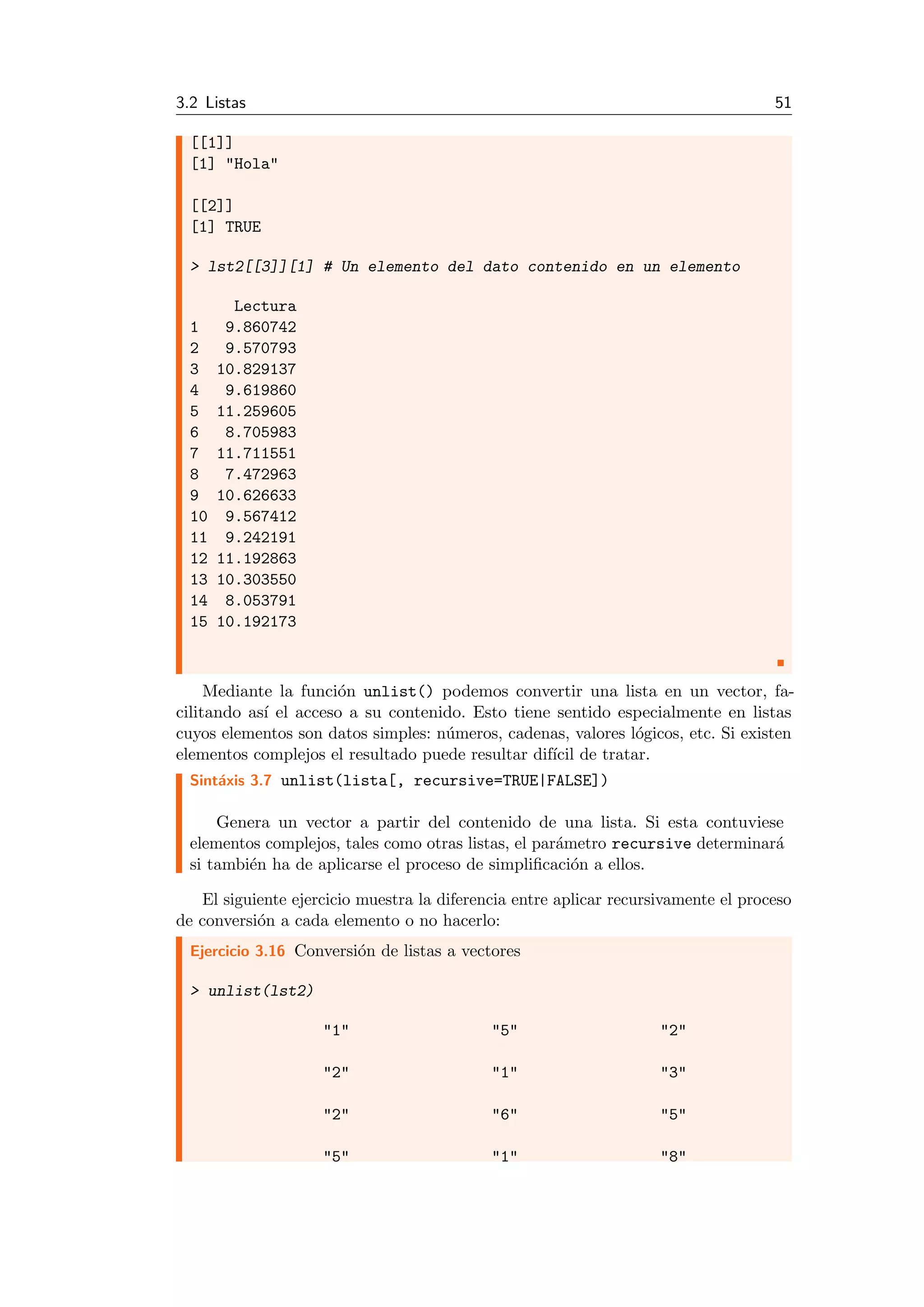 3.2 Listas 51
[[1]]
[1] "Hola"
[[2]]
[1] TRUE
> lst2[[3]][1] # Un elemento del dato contenido en un elemento
Lectura
1 9.860742
2 9.570793
3 10.829137
4 9.619860
5 11.259605
6 8.705983
7 11.711551
8 7.472963
9 10.626633
10 9.567412
11 9.242191
12 11.192863
13 10.303550
14 8.053791
15 10.192173
Mediante la funci´on unlist() podemos convertir una lista en un vector, fa-
cilitando as´ı el acceso a su contenido. Esto tiene sentido especialmente en listas
cuyos elementos son datos simples: n´umeros, cadenas, valores l´ogicos, etc. Si existen
elementos complejos el resultado puede resultar dif´ıcil de tratar.
Sint´axis 3.7 unlist(lista[, recursive=TRUE|FALSE])
Genera un vector a partir del contenido de una lista. Si esta contuviese
elementos complejos, tales como otras listas, el par´ametro recursive determinar´a
si tambi´en ha de aplicarse el proceso de simpliﬁcaci´on a ellos.
El siguiente ejercicio muestra la diferencia entre aplicar recursivamente el proceso
de conversi´on a cada elemento o no hacerlo:
Ejercicio 3.16 Conversi´on de listas a vectores
> unlist(lst2)
"1" "5" "2"
"2" "1" "3"
"2" "6" "5"
"5" "1" "8"
 