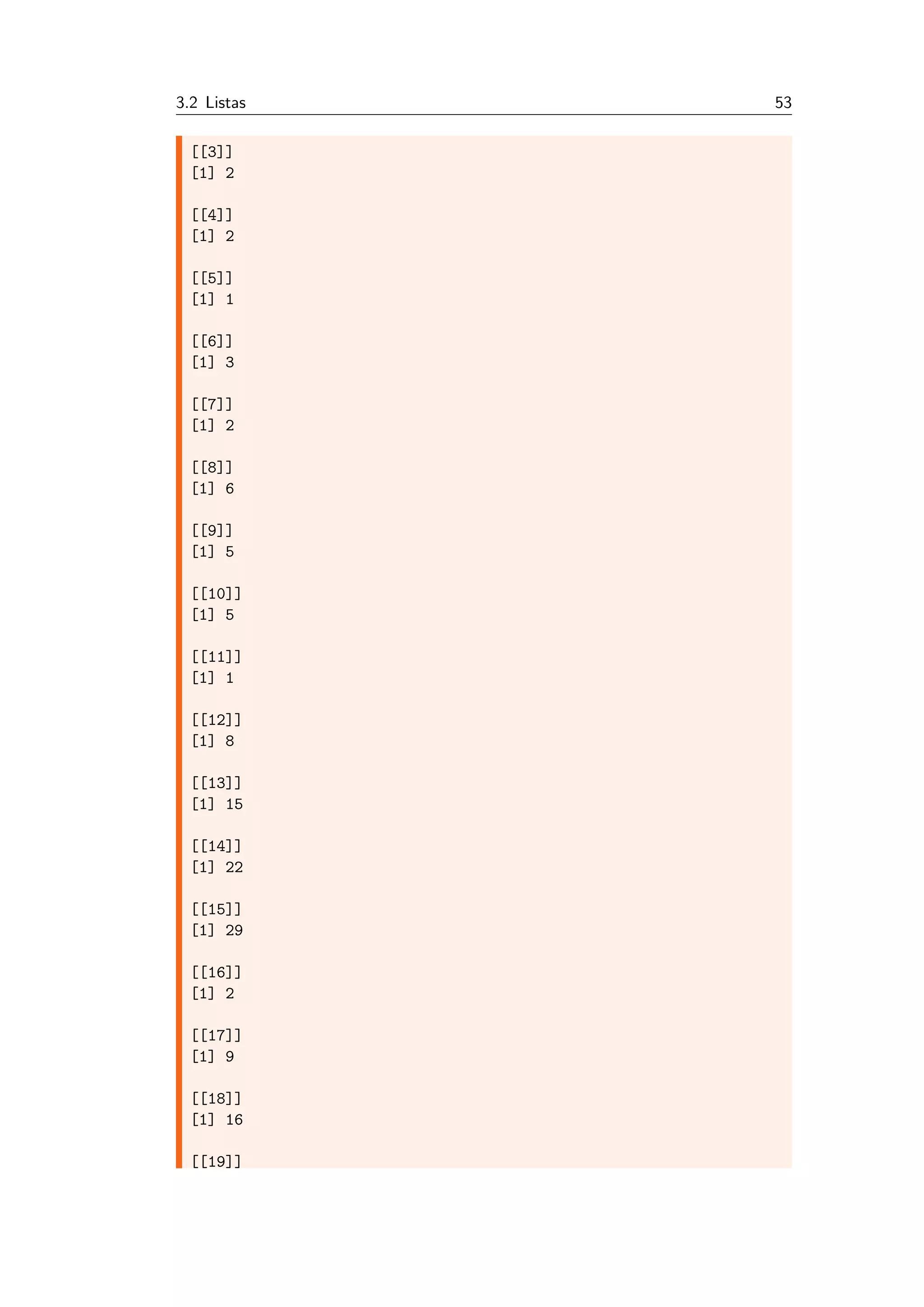 3.2 Listas 53
[[3]]
[1] 2
[[4]]
[1] 2
[[5]]
[1] 1
[[6]]
[1] 3
[[7]]
[1] 2
[[8]]
[1] 6
[[9]]
[1] 5
[[10]]
[1] 5
[[11]]
[1] 1
[[12]]
[1] 8
[[13]]
[1] 15
[[14]]
[1] 22
[[15]]
[1] 29
[[16]]
[1] 2
[[17]]
[1] 9
[[18]]
[1] 16
[[19]]
 