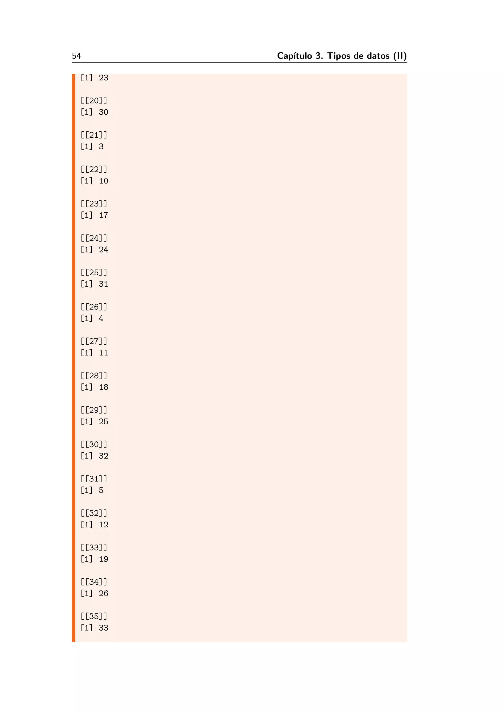 54 Cap´ıtulo 3. Tipos de datos (II)
[1] 23
[[20]]
[1] 30
[[21]]
[1] 3
[[22]]
[1] 10
[[23]]
[1] 17
[[24]]
[1] 24
[[25]]
[1] 31
[[26]]
[1] 4
[[27]]
[1] 11
[[28]]
[1] 18
[[29]]
[1] 25
[[30]]
[1] 32
[[31]]
[1] 5
[[32]]
[1] 12
[[33]]
[1] 19
[[34]]
[1] 26
[[35]]
[1] 33
 