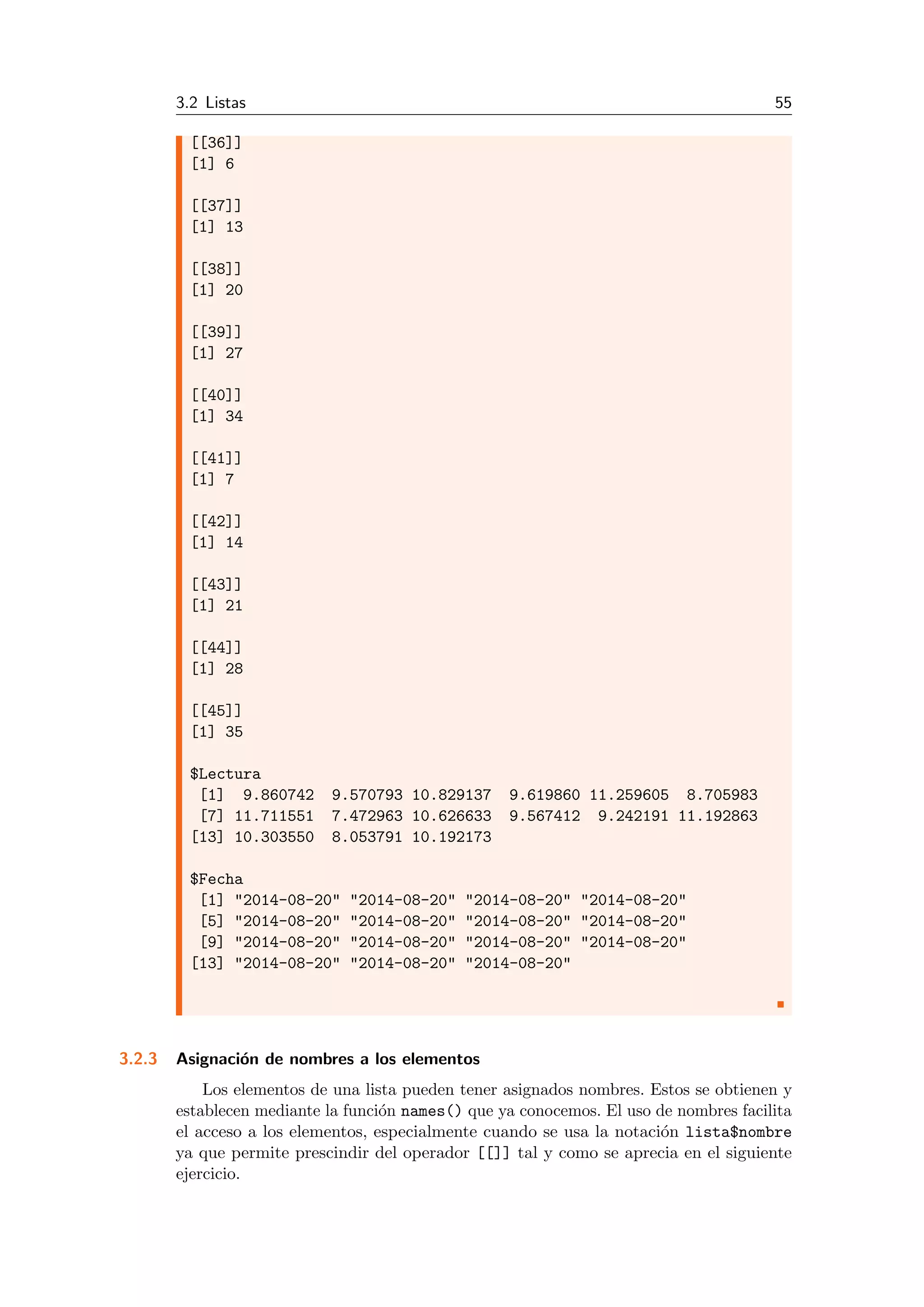 3.2 Listas 55
[[36]]
[1] 6
[[37]]
[1] 13
[[38]]
[1] 20
[[39]]
[1] 27
[[40]]
[1] 34
[[41]]
[1] 7
[[42]]
[1] 14
[[43]]
[1] 21
[[44]]
[1] 28
[[45]]
[1] 35
$Lectura
[1] 9.860742 9.570793 10.829137 9.619860 11.259605 8.705983
[7] 11.711551 7.472963 10.626633 9.567412 9.242191 11.192863
[13] 10.303550 8.053791 10.192173
$Fecha
[1] "2014-08-20" "2014-08-20" "2014-08-20" "2014-08-20"
[5] "2014-08-20" "2014-08-20" "2014-08-20" "2014-08-20"
[9] "2014-08-20" "2014-08-20" "2014-08-20" "2014-08-20"
[13] "2014-08-20" "2014-08-20" "2014-08-20"
3.2.3 Asignaci´on de nombres a los elementos
Los elementos de una lista pueden tener asignados nombres. Estos se obtienen y
establecen mediante la funci´on names() que ya conocemos. El uso de nombres facilita
el acceso a los elementos, especialmente cuando se usa la notaci´on lista$nombre
ya que permite prescindir del operador [[]] tal y como se aprecia en el siguiente
ejercicio.
 
