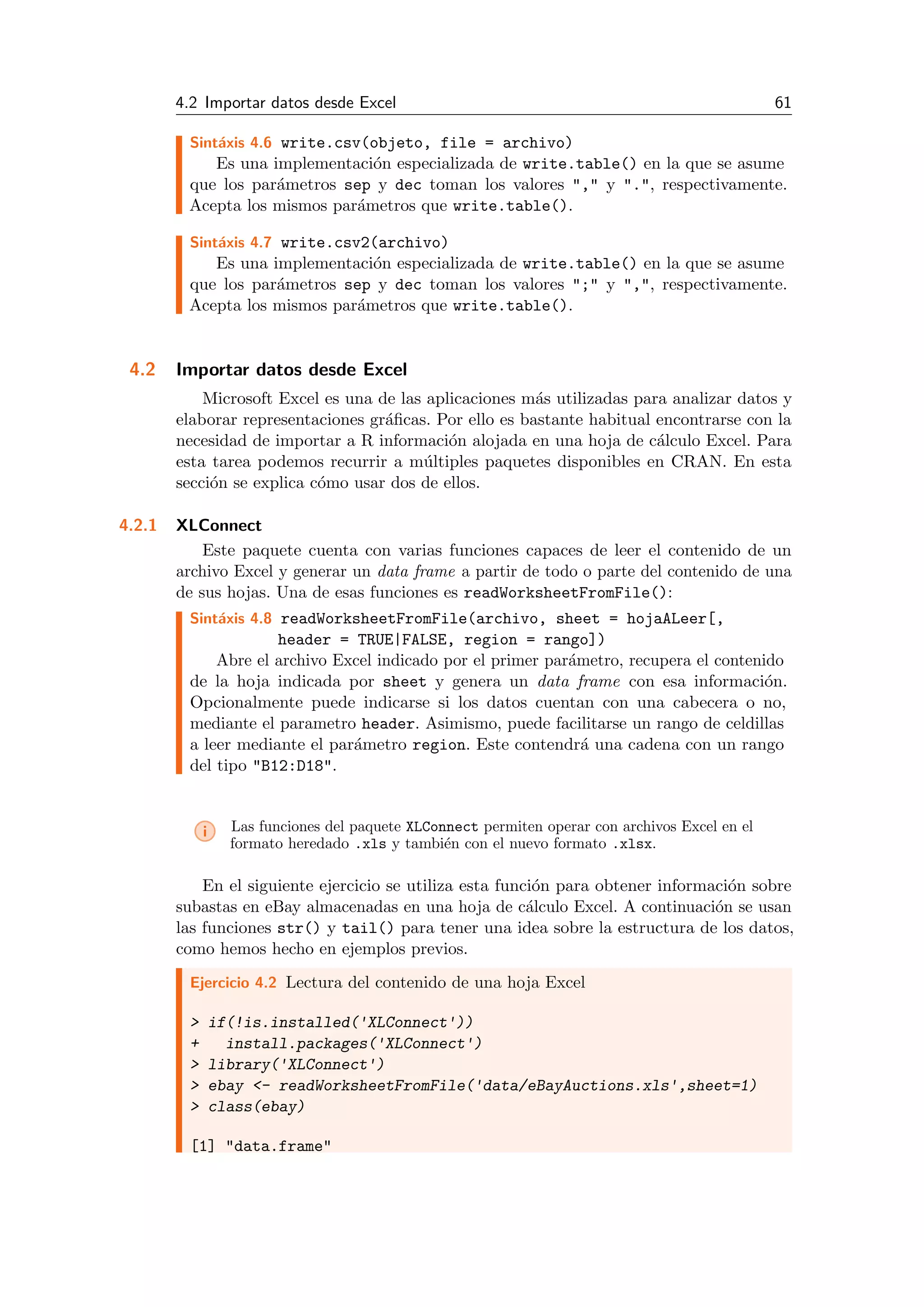 4.2 Importar datos desde Excel 61
Sint´axis 4.6 write.csv(objeto, file = archivo)
Es una implementaci´on especializada de write.table() en la que se asume
que los par´ametros sep y dec toman los valores "," y ".", respectivamente.
Acepta los mismos par´ametros que write.table().
Sint´axis 4.7 write.csv2(archivo)
Es una implementaci´on especializada de write.table() en la que se asume
que los par´ametros sep y dec toman los valores ";" y ",", respectivamente.
Acepta los mismos par´ametros que write.table().
4.2 Importar datos desde Excel
Microsoft Excel es una de las aplicaciones m´as utilizadas para analizar datos y
elaborar representaciones gr´aﬁcas. Por ello es bastante habitual encontrarse con la
necesidad de importar a R informaci´on alojada en una hoja de c´alculo Excel. Para
esta tarea podemos recurrir a m´ultiples paquetes disponibles en CRAN. En esta
secci´on se explica c´omo usar dos de ellos.
4.2.1 XLConnect
Este paquete cuenta con varias funciones capaces de leer el contenido de un
archivo Excel y generar un data frame a partir de todo o parte del contenido de una
de sus hojas. Una de esas funciones es readWorksheetFromFile():
Sint´axis 4.8 readWorksheetFromFile(archivo, sheet = hojaALeer[,
header = TRUE|FALSE, region = rango])
Abre el archivo Excel indicado por el primer par´ametro, recupera el contenido
de la hoja indicada por sheet y genera un data frame con esa informaci´on.
Opcionalmente puede indicarse si los datos cuentan con una cabecera o no,
mediante el parametro header. Asimismo, puede facilitarse un rango de celdillas
a leer mediante el par´ametro region. Este contendr´a una cadena con un rango
del tipo "B12:D18".
i Las funciones del paquete XLConnect permiten operar con archivos Excel en el
formato heredado .xls y tambi´en con el nuevo formato .xlsx.
En el siguiente ejercicio se utiliza esta funci´on para obtener informaci´on sobre
subastas en eBay almacenadas en una hoja de c´alculo Excel. A continuaci´on se usan
las funciones str() y tail() para tener una idea sobre la estructura de los datos,
como hemos hecho en ejemplos previos.
Ejercicio 4.2 Lectura del contenido de una hoja Excel
> if(!is.installed('XLConnect'))
+ install.packages('XLConnect')
> library('XLConnect')
> ebay <- readWorksheetFromFile('data/eBayAuctions.xls',sheet=1)
> class(ebay)
[1] "data.frame"
 