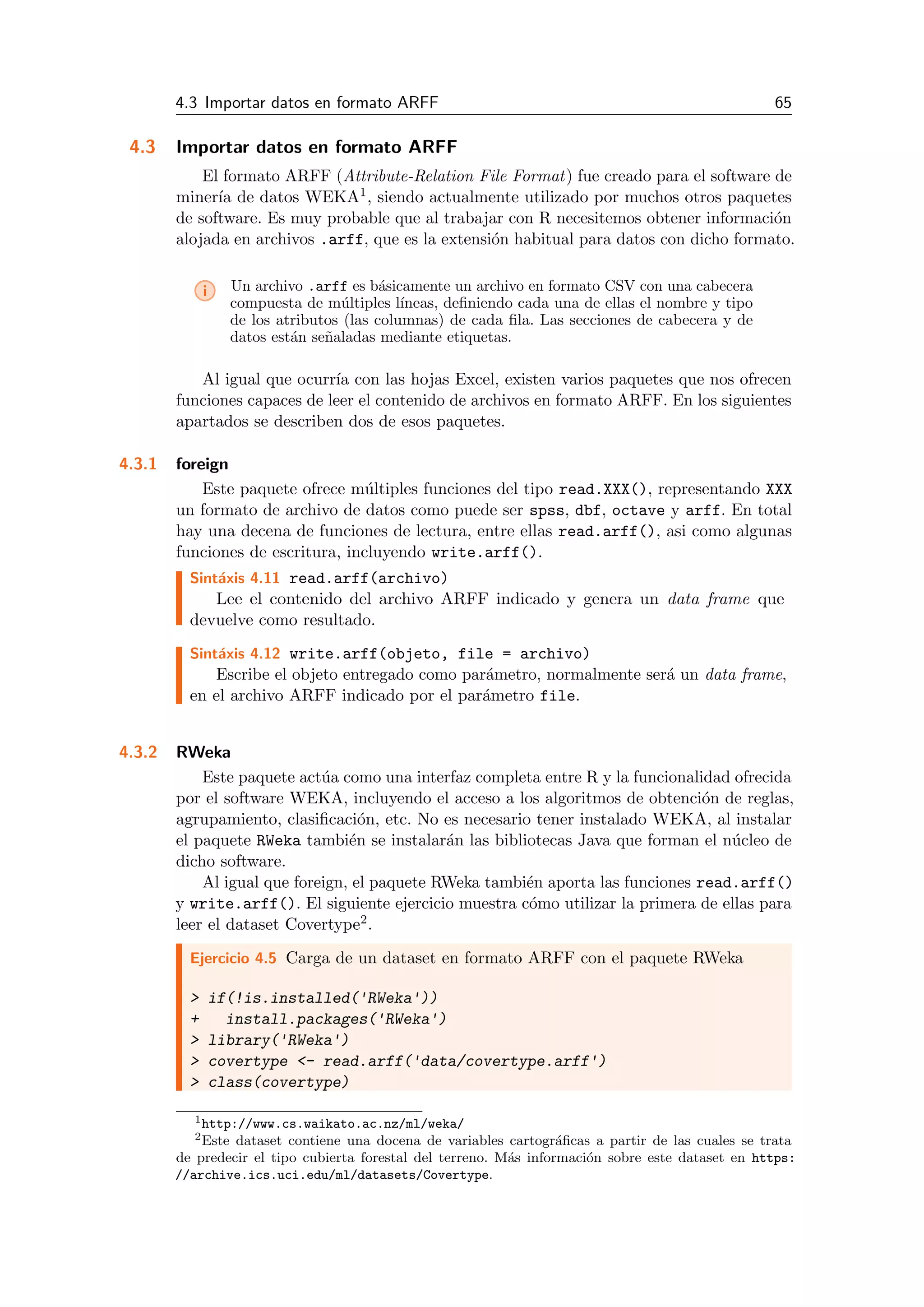 4.3 Importar datos en formato ARFF 65
4.3 Importar datos en formato ARFF
El formato ARFF (Attribute-Relation File Format) fue creado para el software de
miner´ıa de datos WEKA1, siendo actualmente utilizado por muchos otros paquetes
de software. Es muy probable que al trabajar con R necesitemos obtener informaci´on
alojada en archivos .arff, que es la extensi´on habitual para datos con dicho formato.
i Un archivo .arff es b´asicamente un archivo en formato CSV con una cabecera
compuesta de m´ultiples l´ıneas, deﬁniendo cada una de ellas el nombre y tipo
de los atributos (las columnas) de cada ﬁla. Las secciones de cabecera y de
datos est´an se˜naladas mediante etiquetas.
Al igual que ocurr´ıa con las hojas Excel, existen varios paquetes que nos ofrecen
funciones capaces de leer el contenido de archivos en formato ARFF. En los siguientes
apartados se describen dos de esos paquetes.
4.3.1 foreign
Este paquete ofrece m´ultiples funciones del tipo read.XXX(), representando XXX
un formato de archivo de datos como puede ser spss, dbf, octave y arff. En total
hay una decena de funciones de lectura, entre ellas read.arff(), asi como algunas
funciones de escritura, incluyendo write.arff().
Sint´axis 4.11 read.arff(archivo)
Lee el contenido del archivo ARFF indicado y genera un data frame que
devuelve como resultado.
Sint´axis 4.12 write.arff(objeto, file = archivo)
Escribe el objeto entregado como par´ametro, normalmente ser´a un data frame,
en el archivo ARFF indicado por el par´ametro file.
4.3.2 RWeka
Este paquete act´ua como una interfaz completa entre R y la funcionalidad ofrecida
por el software WEKA, incluyendo el acceso a los algoritmos de obtenci´on de reglas,
agrupamiento, clasiﬁcaci´on, etc. No es necesario tener instalado WEKA, al instalar
el paquete RWeka tambi´en se instalar´an las bibliotecas Java que forman el n´ucleo de
dicho software.
Al igual que foreign, el paquete RWeka tambi´en aporta las funciones read.arff()
y write.arff(). El siguiente ejercicio muestra c´omo utilizar la primera de ellas para
leer el dataset Covertype2.
Ejercicio 4.5 Carga de un dataset en formato ARFF con el paquete RWeka
> if(!is.installed('RWeka'))
+ install.packages('RWeka')
> library('RWeka')
> covertype <- read.arff('data/covertype.arff')
> class(covertype)
1http://www.cs.waikato.ac.nz/ml/weka/
2Este dataset contiene una docena de variables cartogr´aﬁcas a partir de las cuales se trata
de predecir el tipo cubierta forestal del terreno. M´as informaci´on sobre este dataset en https:
//archive.ics.uci.edu/ml/datasets/Covertype.
 