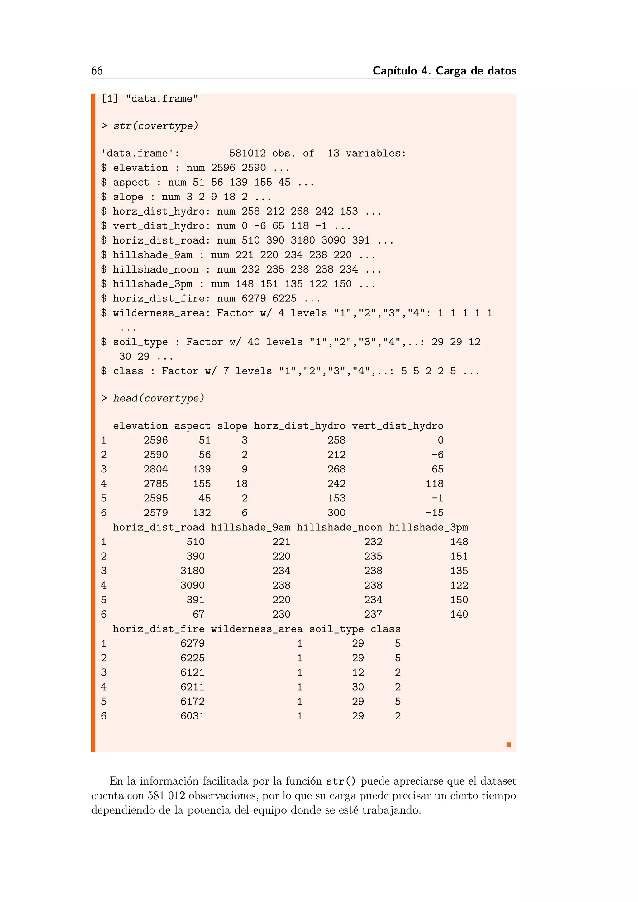 66 Cap´ıtulo 4. Carga de datos
[1] "data.frame"
> str(covertype)
'data.frame': 581012 obs. of 13 variables:
$ elevation : num 2596 2590 ...
$ aspect : num 51 56 139 155 45 ...
$ slope : num 3 2 9 18 2 ...
$ horz_dist_hydro: num 258 212 268 242 153 ...
$ vert_dist_hydro: num 0 -6 65 118 -1 ...
$ horiz_dist_road: num 510 390 3180 3090 391 ...
$ hillshade_9am : num 221 220 234 238 220 ...
$ hillshade_noon : num 232 235 238 238 234 ...
$ hillshade_3pm : num 148 151 135 122 150 ...
$ horiz_dist_fire: num 6279 6225 ...
$ wilderness_area: Factor w/ 4 levels "1","2","3","4": 1 1 1 1 1
...
$ soil_type : Factor w/ 40 levels "1","2","3","4",..: 29 29 12
30 29 ...
$ class : Factor w/ 7 levels "1","2","3","4",..: 5 5 2 2 5 ...
> head(covertype)
elevation aspect slope horz_dist_hydro vert_dist_hydro
1 2596 51 3 258 0
2 2590 56 2 212 -6
3 2804 139 9 268 65
4 2785 155 18 242 118
5 2595 45 2 153 -1
6 2579 132 6 300 -15
horiz_dist_road hillshade_9am hillshade_noon hillshade_3pm
1 510 221 232 148
2 390 220 235 151
3 3180 234 238 135
4 3090 238 238 122
5 391 220 234 150
6 67 230 237 140
horiz_dist_fire wilderness_area soil_type class
1 6279 1 29 5
2 6225 1 29 5
3 6121 1 12 2
4 6211 1 30 2
5 6172 1 29 5
6 6031 1 29 2
En la informaci´on facilitada por la funci´on str() puede apreciarse que el dataset
cuenta con 581 012 observaciones, por lo que su carga puede precisar un cierto tiempo
dependiendo de la potencia del equipo donde se est´e trabajando.
 