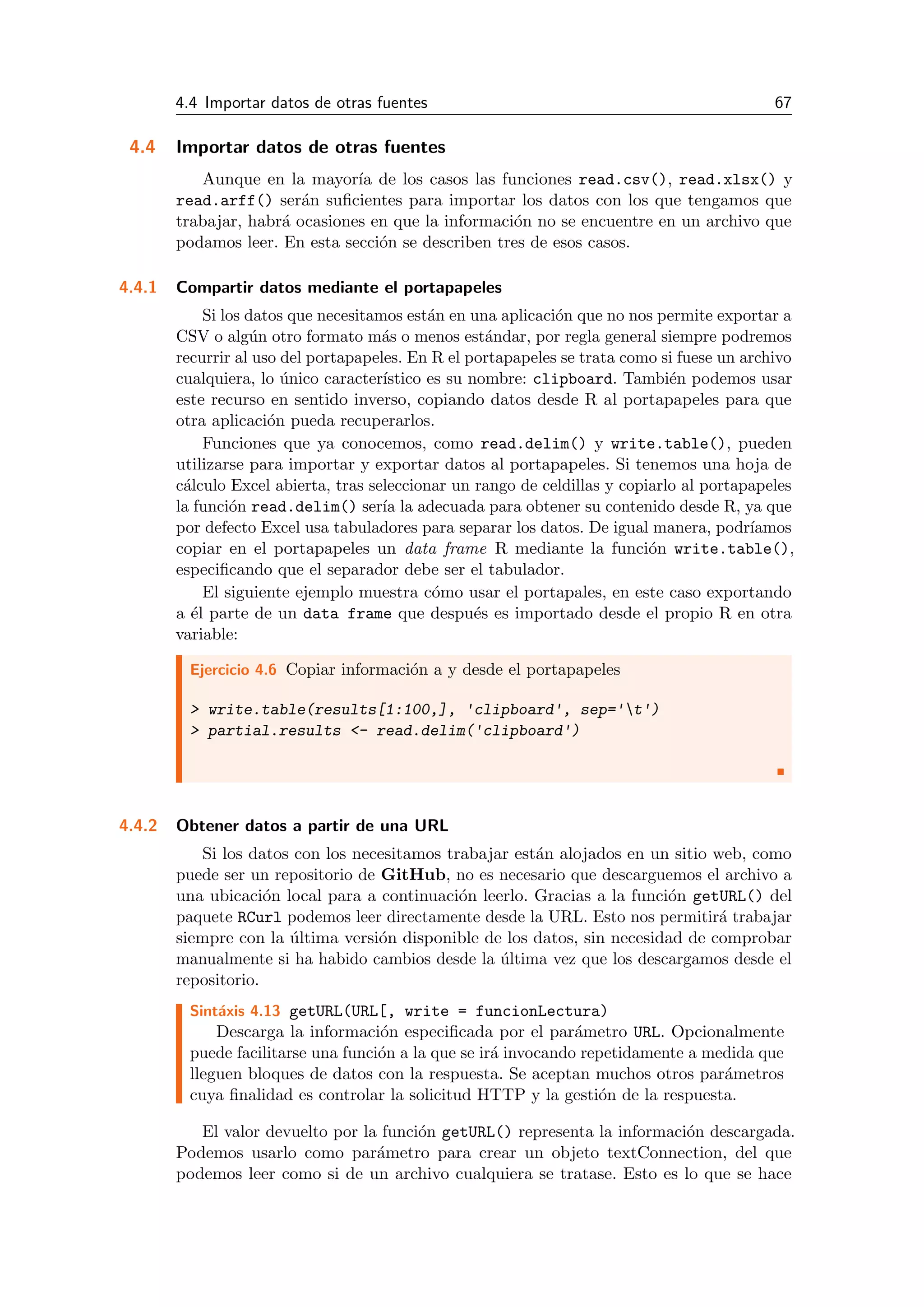 4.4 Importar datos de otras fuentes 67
4.4 Importar datos de otras fuentes
Aunque en la mayor´ıa de los casos las funciones read.csv(), read.xlsx() y
read.arff() ser´an suﬁcientes para importar los datos con los que tengamos que
trabajar, habr´a ocasiones en que la informaci´on no se encuentre en un archivo que
podamos leer. En esta secci´on se describen tres de esos casos.
4.4.1 Compartir datos mediante el portapapeles
Si los datos que necesitamos est´an en una aplicaci´on que no nos permite exportar a
CSV o alg´un otro formato m´as o menos est´andar, por regla general siempre podremos
recurrir al uso del portapapeles. En R el portapapeles se trata como si fuese un archivo
cualquiera, lo ´unico caracter´ıstico es su nombre: clipboard. Tambi´en podemos usar
este recurso en sentido inverso, copiando datos desde R al portapapeles para que
otra aplicaci´on pueda recuperarlos.
Funciones que ya conocemos, como read.delim() y write.table(), pueden
utilizarse para importar y exportar datos al portapapeles. Si tenemos una hoja de
c´alculo Excel abierta, tras seleccionar un rango de celdillas y copiarlo al portapapeles
la funci´on read.delim() ser´ıa la adecuada para obtener su contenido desde R, ya que
por defecto Excel usa tabuladores para separar los datos. De igual manera, podr´ıamos
copiar en el portapapeles un data frame R mediante la funci´on write.table(),
especiﬁcando que el separador debe ser el tabulador.
El siguiente ejemplo muestra c´omo usar el portapales, en este caso exportando
a ´el parte de un data frame que despu´es es importado desde el propio R en otra
variable:
Ejercicio 4.6 Copiar informaci´on a y desde el portapapeles
> write.table(results[1:100,], 'clipboard', sep='t')
> partial.results <- read.delim('clipboard')
4.4.2 Obtener datos a partir de una URL
Si los datos con los necesitamos trabajar est´an alojados en un sitio web, como
puede ser un repositorio de GitHub, no es necesario que descarguemos el archivo a
una ubicaci´on local para a continuaci´on leerlo. Gracias a la funci´on getURL() del
paquete RCurl podemos leer directamente desde la URL. Esto nos permitir´a trabajar
siempre con la ´ultima versi´on disponible de los datos, sin necesidad de comprobar
manualmente si ha habido cambios desde la ´ultima vez que los descargamos desde el
repositorio.
Sint´axis 4.13 getURL(URL[, write = funcionLectura)
Descarga la informaci´on especiﬁcada por el par´ametro URL. Opcionalmente
puede facilitarse una funci´on a la que se ir´a invocando repetidamente a medida que
lleguen bloques de datos con la respuesta. Se aceptan muchos otros par´ametros
cuya ﬁnalidad es controlar la solicitud HTTP y la gesti´on de la respuesta.
El valor devuelto por la funci´on getURL() representa la informaci´on descargada.
Podemos usarlo como par´ametro para crear un objeto textConnection, del que
podemos leer como si de un archivo cualquiera se tratase. Esto es lo que se hace
 